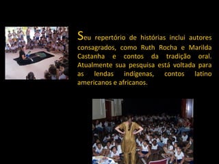 S eu repertório de histórias inclui autores consagrados, como Ruth Rocha e Marilda Castanha e contos da tradição oral. Atualmente sua pesquisa está voltada para as lendas indígenas, contos latino americanos e africanos. 