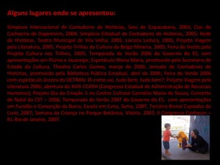 Alguns lugares onde se apresentou:   Simpósio Internacional de Contadores de Histórias, Sesc de Copacabana, 2003; Ciac de Cachoeiro de Itapemirim, 2004; Simpósio Estadual de Contadores de Histórias, 2005; Rede de Histórias, Teatro Municipal de Vila Velha, 2005; Livraria Leitura, 2005; Projeto Viagem pela Literatura, 2005; Projeto Trilhas da Cultura da Belgo Mineira, 2005; Feira do Verde pelo Projeto Cultura nos Trilhos, 2005; Temporada de Verão 2006 do Governo do ES, com apresentações em Piúma e Jacaraípe; Espetáculo Maria Maria, promovido pela Secretaria de Estado da Cultura, Theatro Carlos Gomes, março de 2006; Jornada de Contadores de Histórias, promovida pela Biblioteca Pública Estadual, abril de 2006; Feira do Verde 2006 com espetáculo âncora do DETRAN:  Oi como vai, tudo bem, tudo bom?;  Projeto Viagem pela Literatura 2006; abertura do XVIII CEARH (Congresso Estadual de Administração de Recursos Humanos); Projeto Dia da Criação 3 no Centro Cultural Carmélia Maria de Souza; Concerto de Natal da CST – 2006; Temporada de Verão 2007 do Governo do ES,  com apresentações em Fundão e Conceição da Barra; Escola em Cena, Serra, 2007, Terceira Bienal Capixaba do Livro, 2007; Semana da Criança no Parque Botânico, Vitória, 2007; II Congresso Conhecer – RJ, Rio de Janeiro, 2007. 