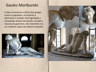 Gaules Moribundo
A obra comemora a vitória dos gregos
contra os gauleses, no entanto o
adversário é tratado com dignidade e
compaixão através da atitude curvada e
exausta do guerreiro. Isto transmite-nos
um realismo capaz de traduzir emoções.
 