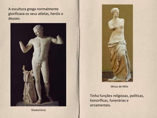 A escultura grega normalmente
glorificava os seus atletas, heróis e
deuses.
Tinha funções religiosas, políticas,
honoríficas, funerárias e
ornamentais.
Diadumeno
Vénus de Milo
 