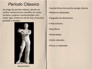 Período Clássico
Características da escultura grega clássica:
→Realismo idealizado;
→Sugestão de dinamismo;
→ Naturalismo;
→Equilíbrio;
→Serenidade;
→Vulto redondo;
→Força e majestade.
Apoxiomeno
Ao longo do período clássico, devido ao
melhor conhecimento científico do corpo
humano, surgiram representações com
maior rigor anatómico de formas; músculos;
posições e tensões
 