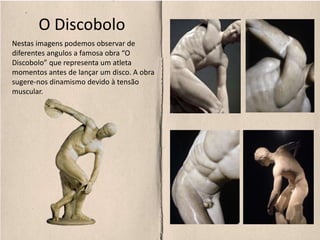 O Discobolo
Nestas imagens podemos observar de
diferentes angulos a famosa obra “O
Discobolo” que representa um atleta
momentos antes de lançar um disco. A obra
sugere-nos dinamismo devido à tensão
muscular.
 