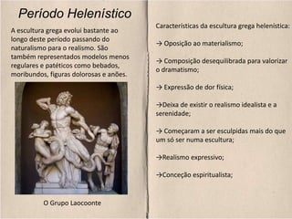 Período Helenístico
Características da escultura grega helenística:
→ Oposição ao materialismo;
→ Composição desequilibrada para valorizar
o dramatismo;
→ Expressão de dor física;
→Deixa de existir o realismo idealista e a
serenidade;
→ Começaram a ser esculpidas mais do que
um só ser numa escultura;
→Realismo expressivo;
→Conceção espiritualista;
A escultura grega evolui bastante ao
longo deste período passando do
naturalismo para o realismo. São
também representados modelos menos
regulares e patéticos como bebados,
moribundos, figuras dolorosas e anões.
O Grupo Laocoonte
 