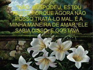 "NÃO, RESPODEU, ESTOU
TRISTE PORQUE AGORA NÃO
POSSO TRATÁ-LO MAL. É A
MINHA MANEIRA DE AMAR, ELE
SABIA DISSO, E GOSTAVA".

 