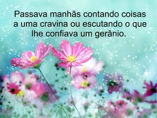 Passava manhãs contando coisas
a uma cravina ou escutando o que
lhe confiava um gerânio.

 