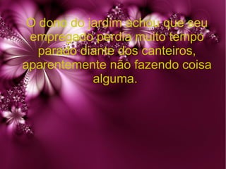 O dono do jardim achou que seu
empregado perdia muito tempo
parado diante dos canteiros,
aparentemente não fazendo coisa
alguma.

 