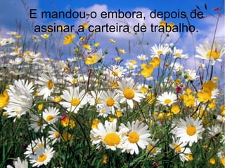 E mandou-o embora, depois de
assinar a carteira de trabalho.

 