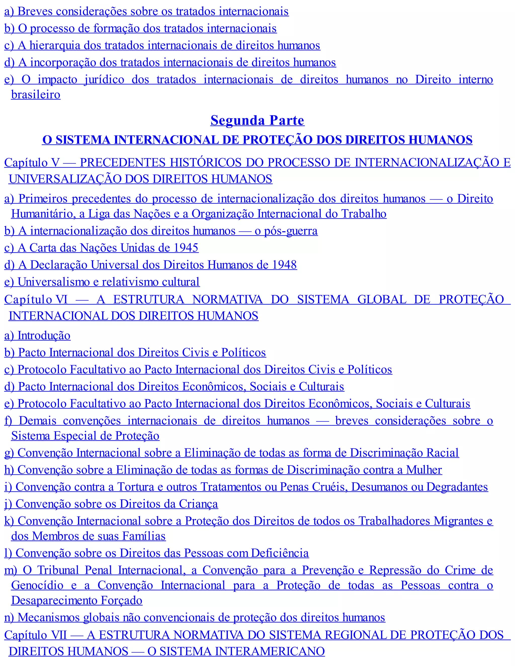 a) Breves considerações sobre os tratados internacionais
b) O processo de formação dos tratados internacionais
c) A hierarquia dos tratados internacionais de direitos humanos
d) A incorporação dos tratados internacionais de direitos humanos
e) O impacto jurídico dos tratados internacionais de direitos humanos no Direito interno
brasileiro
Segunda Parte
O SISTEMA INTERNACIONAL DE PROTEÇÃO DOS DIREITOS HUMANOS
Capítulo V — PRECEDENTES HISTÓRICOS DO PROCESSO DE INTERNACIONALIZAÇÃO E
UNIVERSALIZAÇÃO DOS DIREITOS HUMANOS
a) Primeiros precedentes do processo de internacionalização dos direitos humanos — o Direito
Humanitário, a Liga das Nações e a Organização Internacional do Trabalho
b) A internacionalização dos direitos humanos — o pós-guerra
c) A Carta das Nações Unidas de 1945
d) A Declaração Universal dos Direitos Humanos de 1948
e) Universalismo e relativismo cultural
Capítulo VI — A ESTRUTURA NORMATIVA DO SISTEMA GLOBAL DE PROTEÇÃO
INTERNACIONAL DOS DIREITOS HUMANOS
a) Introdução
b) Pacto Internacional dos Direitos Civis e Políticos
c) Protocolo Facultativo ao Pacto Internacional dos Direitos Civis e Políticos
d) Pacto Internacional dos Direitos Econômicos, Sociais e Culturais
e) Protocolo Facultativo ao Pacto Internacional dos Direitos Econômicos, Sociais e Culturais
f) Demais convenções internacionais de direitos humanos — breves considerações sobre o
Sistema Especial de Proteção
g) Convenção Internacional sobre a Eliminação de todas as forma de Discriminação Racial
h) Convenção sobre a Eliminação de todas as formas de Discriminação contra a Mulher
i) Convenção contra a Tortura e outros Tratamentos ou Penas Cruéis, Desumanos ou Degradantes
j) Convenção sobre os Direitos da Criança
k) Convenção Internacional sobre a Proteção dos Direitos de todos os Trabalhadores Migrantes e
dos Membros de suas Famílias
l) Convenção sobre os Direitos das Pessoas com Deficiência
m) O Tribunal Penal Internacional, a Convenção para a Prevenção e Repressão do Crime de
Genocídio e a Convenção Internacional para a Proteção de todas as Pessoas contra o
Desaparecimento Forçado
n) Mecanismos globais não convencionais de proteção dos direitos humanos
Capítulo VII — A ESTRUTURA NORMATIVA DO SISTEMA REGIONAL DE PROTEÇÃO DOS
DIREITOS HUMANOS — O SISTEMA INTERAMERICANO
 