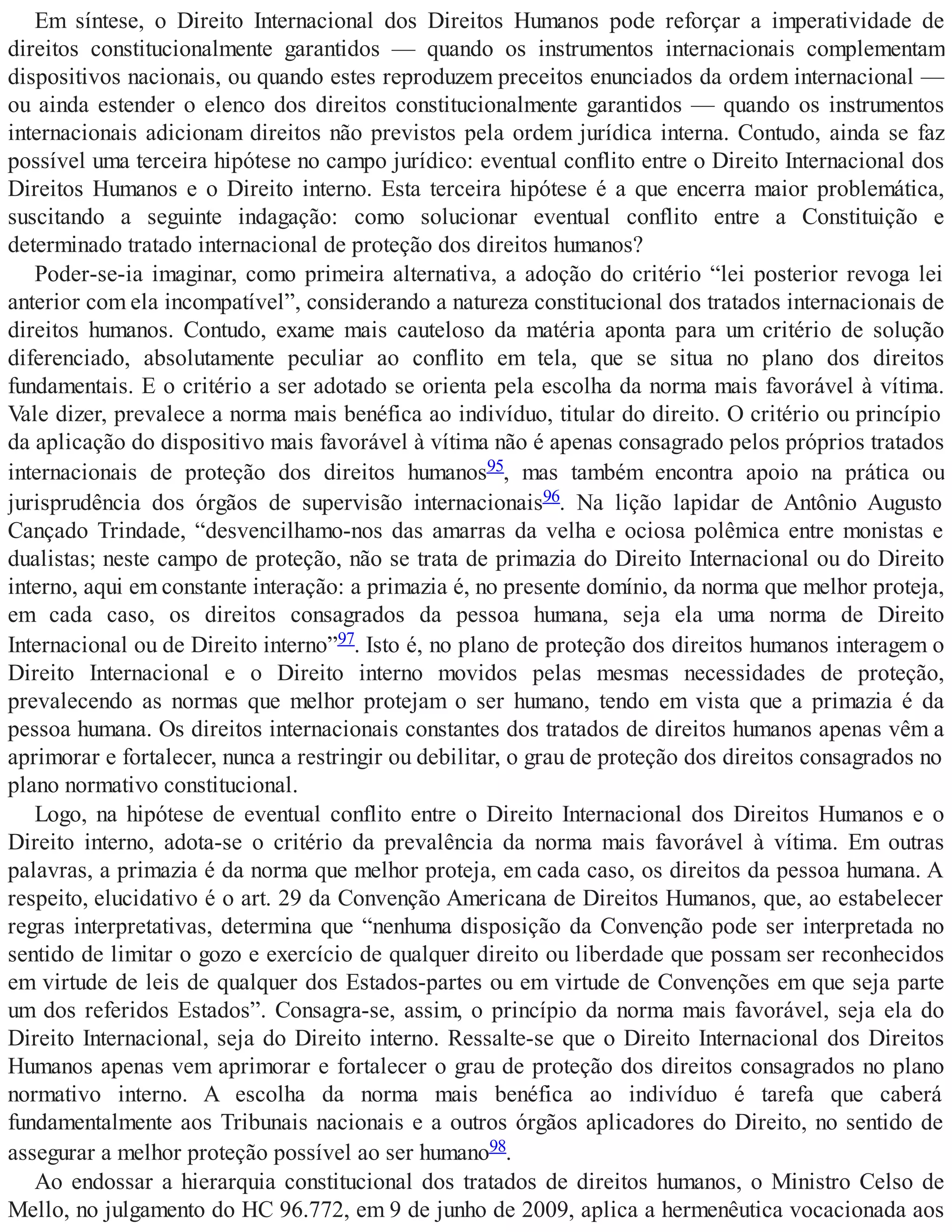 Em síntese, o Direito Internacional dos Direitos Humanos pode reforçar a imperatividade de
direitos constitucionalmente garantidos — quando os instrumentos internacionais complementam
dispositivos nacionais, ou quando estes reproduzem preceitos enunciados da ordem internacional —
ou ainda estender o elenco dos direitos constitucionalmente garantidos — quando os instrumentos
internacionais adicionam direitos não previstos pela ordem jurídica interna. Contudo, ainda se faz
possível uma terceira hipótese no campo jurídico: eventual conflito entre o Direito Internacional dos
Direitos Humanos e o Direito interno. Esta terceira hipótese é a que encerra maior problemática,
suscitando a seguinte indagação: como solucionar eventual conflito entre a Constituição e
determinado tratado internacional de proteção dos direitos humanos?
Poder-se-ia imaginar, como primeira alternativa, a adoção do critério “lei posterior revoga lei
anterior com ela incompatível”, considerando a natureza constitucional dos tratados internacionais de
direitos humanos. Contudo, exame mais cauteloso da matéria aponta para um critério de solução
diferenciado, absolutamente peculiar ao conflito em tela, que se situa no plano dos direitos
fundamentais. E o critério a ser adotado se orienta pela escolha da norma mais favorável à vítima.
Vale dizer, prevalece a norma mais benéfica ao indivíduo, titular do direito. O critério ou princípio
da aplicação do dispositivo mais favorável à vítima não é apenas consagrado pelos próprios tratados
internacionais de proteção dos direitos humanos95, mas também encontra apoio na prática ou
jurisprudência dos órgãos de supervisão internacionais96. Na lição lapidar de Antônio Augusto
Cançado Trindade, “desvencilhamo-nos das amarras da velha e ociosa polêmica entre monistas e
dualistas; neste campo de proteção, não se trata de primazia do Direito Internacional ou do Direito
interno, aqui em constante interação: a primazia é, no presente domínio, da norma que melhor proteja,
em cada caso, os direitos consagrados da pessoa humana, seja ela uma norma de Direito
Internacional ou de Direito interno”97. Isto é, no plano de proteção dos direitos humanos interagem o
Direito Internacional e o Direito interno movidos pelas mesmas necessidades de proteção,
prevalecendo as normas que melhor protejam o ser humano, tendo em vista que a primazia é da
pessoa humana. Os direitos internacionais constantes dos tratados de direitos humanos apenas vêm a
aprimorar e fortalecer, nunca a restringir ou debilitar, o grau de proteção dos direitos consagrados no
plano normativo constitucional.
Logo, na hipótese de eventual conflito entre o Direito Internacional dos Direitos Humanos e o
Direito interno, adota-se o critério da prevalência da norma mais favorável à vítima. Em outras
palavras, a primazia é da norma que melhor proteja, em cada caso, os direitos da pessoa humana. A
respeito, elucidativo é o art. 29 da Convenção Americana de Direitos Humanos, que, ao estabelecer
regras interpretativas, determina que “nenhuma disposição da Convenção pode ser interpretada no
sentido de limitar o gozo e exercício de qualquer direito ou liberdade que possam ser reconhecidos
em virtude de leis de qualquer dos Estados-partes ou em virtude de Convenções em que seja parte
um dos referidos Estados”. Consagra-se, assim, o princípio da norma mais favorável, seja ela do
Direito Internacional, seja do Direito interno. Ressalte-se que o Direito Internacional dos Direitos
Humanos apenas vem aprimorar e fortalecer o grau de proteção dos direitos consagrados no plano
normativo interno. A escolha da norma mais benéfica ao indivíduo é tarefa que caberá
fundamentalmente aos Tribunais nacionais e a outros órgãos aplicadores do Direito, no sentido de
assegurar a melhor proteção possível ao ser humano98.
Ao endossar a hierarquia constitucional dos tratados de direitos humanos, o Ministro Celso de
Mello, no julgamento do HC 96.772, em 9 de junho de 2009, aplica a hermenêutica vocacionada aos
 