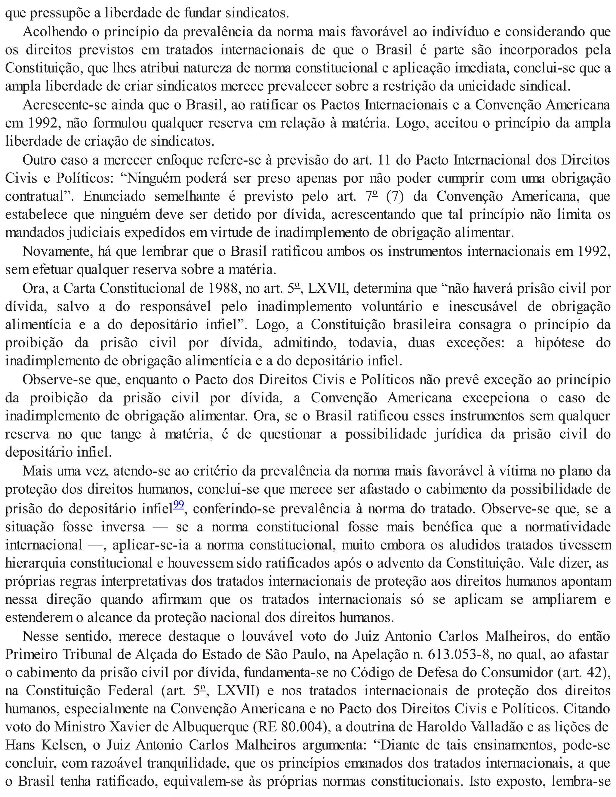 que pressupõe a liberdade de fundar sindicatos.
Acolhendo o princípio da prevalência da norma mais favorável ao indivíduo e considerando que
os direitos previstos em tratados internacionais de que o Brasil é parte são incorporados pela
Constituição, que lhes atribui natureza de norma constitucional e aplicação imediata, conclui-se que a
ampla liberdade de criar sindicatos merece prevalecer sobre a restrição da unicidade sindical.
Acrescente-se ainda que o Brasil, ao ratificar os Pactos Internacionais e a Convenção Americana
em 1992, não formulou qualquer reserva em relação à matéria. Logo, aceitou o princípio da ampla
liberdade de criação de sindicatos.
Outro caso a merecer enfoque refere-se à previsão do art. 11 do Pacto Internacional dos Direitos
Civis e Políticos: “Ninguém poderá ser preso apenas por não poder cumprir com uma obrigação
contratual”. Enunciado semelhante é previsto pelo art. 7º (7) da Convenção Americana, que
estabelece que ninguém deve ser detido por dívida, acrescentando que tal princípio não limita os
mandados judiciais expedidos em virtude de inadimplemento de obrigação alimentar.
Novamente, há que lembrar que o Brasil ratificou ambos os instrumentos internacionais em 1992,
sem efetuar qualquer reserva sobre a matéria.
Ora, a Carta Constitucional de 1988, no art. 5º, LXVII, determina que “não haverá prisão civil por
dívida, salvo a do responsável pelo inadimplemento voluntário e inescusável de obrigação
alimentícia e a do depositário infiel”. Logo, a Constituição brasileira consagra o princípio da
proibição da prisão civil por dívida, admitindo, todavia, duas exceções: a hipótese do
inadimplemento de obrigação alimentícia e a do depositário infiel.
Observe-se que, enquanto o Pacto dos Direitos Civis e Políticos não prevê exceção ao princípio
da proibição da prisão civil por dívida, a Convenção Americana excepciona o caso de
inadimplemento de obrigação alimentar. Ora, se o Brasil ratificou esses instrumentos sem qualquer
reserva no que tange à matéria, é de questionar a possibilidade jurídica da prisão civil do
depositário infiel.
Mais uma vez, atendo-se ao critério da prevalência da norma mais favorável à vítima no plano da
proteção dos direitos humanos, conclui-se que merece ser afastado o cabimento da possibilidade de
prisão do depositário infiel99, conferindo-se prevalência à norma do tratado. Observe-se que, se a
situação fosse inversa — se a norma constitucional fosse mais benéfica que a normatividade
internacional —, aplicar-se-ia a norma constitucional, muito embora os aludidos tratados tivessem
hierarquia constitucional e houvessem sido ratificados após o advento da Constituição. Vale dizer, as
próprias regras interpretativas dos tratados internacionais de proteção aos direitos humanos apontam
nessa direção quando afirmam que os tratados internacionais só se aplicam se ampliarem e
estenderem o alcance da proteção nacional dos direitos humanos.
Nesse sentido, merece destaque o louvável voto do Juiz Antonio Carlos Malheiros, do então
Primeiro Tribunal de Alçada do Estado de São Paulo, na Apelação n. 613.053-8, no qual, ao afastar
o cabimento da prisão civil por dívida, fundamenta-se no Código de Defesa do Consumidor (art. 42),
na Constituição Federal (art. 5º, LXVII) e nos tratados internacionais de proteção dos direitos
humanos, especialmente na Convenção Americana e no Pacto dos Direitos Civis e Políticos. Citando
voto do Ministro Xavier de Albuquerque (RE 80.004), a doutrina de Haroldo Valladão e as lições de
Hans Kelsen, o Juiz Antonio Carlos Malheiros argumenta: “Diante de tais ensinamentos, pode-se
concluir, com razoável tranquilidade, que os princípios emanados dos tratados internacionais, a que
o Brasil tenha ratificado, equivalem-se às próprias normas constitucionais. Isto exposto, lembra-se
 