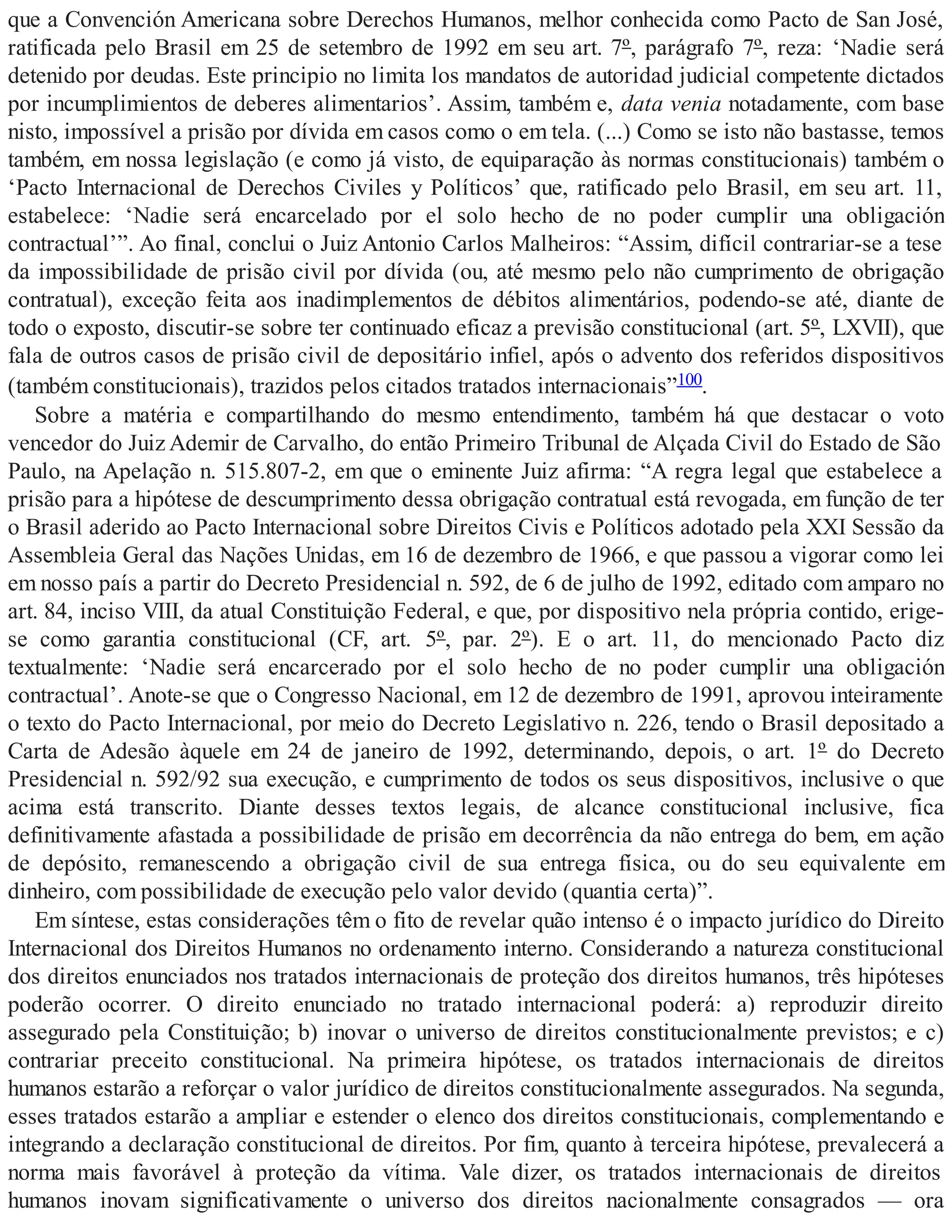 que a Convención Americana sobre Derechos Humanos, melhor conhecida como Pacto de San José,
ratificada pelo Brasil em 25 de setembro de 1992 em seu art. 7º, parágrafo 7º, reza: ‘Nadie será
detenido por deudas. Este principio no limita los mandatos de autoridad judicial competente dictados
por incumplimientos de deberes alimentarios’. Assim, também e, data venia notadamente, com base
nisto, impossível a prisão por dívida em casos como o em tela. (...) Como se isto não bastasse, temos
também, em nossa legislação (e como já visto, de equiparação às normas constitucionais) também o
‘Pacto Internacional de Derechos Civiles y Políticos’ que, ratificado pelo Brasil, em seu art. 11,
estabelece: ‘Nadie será encarcelado por el solo hecho de no poder cumplir una obligación
contractual’”. Ao final, conclui o Juiz Antonio Carlos Malheiros: “Assim, difícil contrariar-se a tese
da impossibilidade de prisão civil por dívida (ou, até mesmo pelo não cumprimento de obrigação
contratual), exceção feita aos inadimplementos de débitos alimentários, podendo-se até, diante de
todo o exposto, discutir-se sobre ter continuado eficaz a previsão constitucional (art. 5º, LXVII), que
fala de outros casos de prisão civil de depositário infiel, após o advento dos referidos dispositivos
(também constitucionais), trazidos pelos citados tratados internacionais”100.
Sobre a matéria e compartilhando do mesmo entendimento, também há que destacar o voto
vencedor do Juiz Ademir de Carvalho, do então Primeiro Tribunal de Alçada Civil do Estado de São
Paulo, na Apelação n. 515.807-2, em que o eminente Juiz afirma: “A regra legal que estabelece a
prisão para a hipótese de descumprimento dessa obrigação contratual está revogada, em função de ter
o Brasil aderido ao Pacto Internacional sobre Direitos Civis e Políticos adotado pela XXI Sessão da
Assembleia Geral das Nações Unidas, em 16 de dezembro de 1966, e que passou a vigorar como lei
em nosso país a partir do Decreto Presidencial n. 592, de 6 de julho de 1992, editado com amparo no
art. 84, inciso VIII, da atual Constituição Federal, e que, por dispositivo nela própria contido, erige-
se como garantia constitucional (CF, art. 5º, par. 2º). E o art. 11, do mencionado Pacto diz
textualmente: ‘Nadie será encarcerado por el solo hecho de no poder cumplir una obligación
contractual’. Anote-se que o Congresso Nacional, em 12 de dezembro de 1991, aprovou inteiramente
o texto do Pacto Internacional, por meio do Decreto Legislativo n. 226, tendo o Brasil depositado a
Carta de Adesão àquele em 24 de janeiro de 1992, determinando, depois, o art. 1º do Decreto
Presidencial n. 592/92 sua execução, e cumprimento de todos os seus dispositivos, inclusive o que
acima está transcrito. Diante desses textos legais, de alcance constitucional inclusive, fica
definitivamente afastada a possibilidade de prisão em decorrência da não entrega do bem, em ação
de depósito, remanescendo a obrigação civil de sua entrega física, ou do seu equivalente em
dinheiro, com possibilidade de execução pelo valor devido (quantia certa)”.
Em síntese, estas considerações têm o fito de revelar quão intenso é o impacto jurídico do Direito
Internacional dos Direitos Humanos no ordenamento interno. Considerando a natureza constitucional
dos direitos enunciados nos tratados internacionais de proteção dos direitos humanos, três hipóteses
poderão ocorrer. O direito enunciado no tratado internacional poderá: a) reproduzir direito
assegurado pela Constituição; b) inovar o universo de direitos constitucionalmente previstos; e c)
contrariar preceito constitucional. Na primeira hipótese, os tratados internacionais de direitos
humanos estarão a reforçar o valor jurídico de direitos constitucionalmente assegurados. Na segunda,
esses tratados estarão a ampliar e estender o elenco dos direitos constitucionais, complementando e
integrando a declaração constitucional de direitos. Por fim, quanto à terceira hipótese, prevalecerá a
norma mais favorável à proteção da vítima. Vale dizer, os tratados internacionais de direitos
humanos inovam significativamente o universo dos direitos nacionalmente consagrados — ora
 