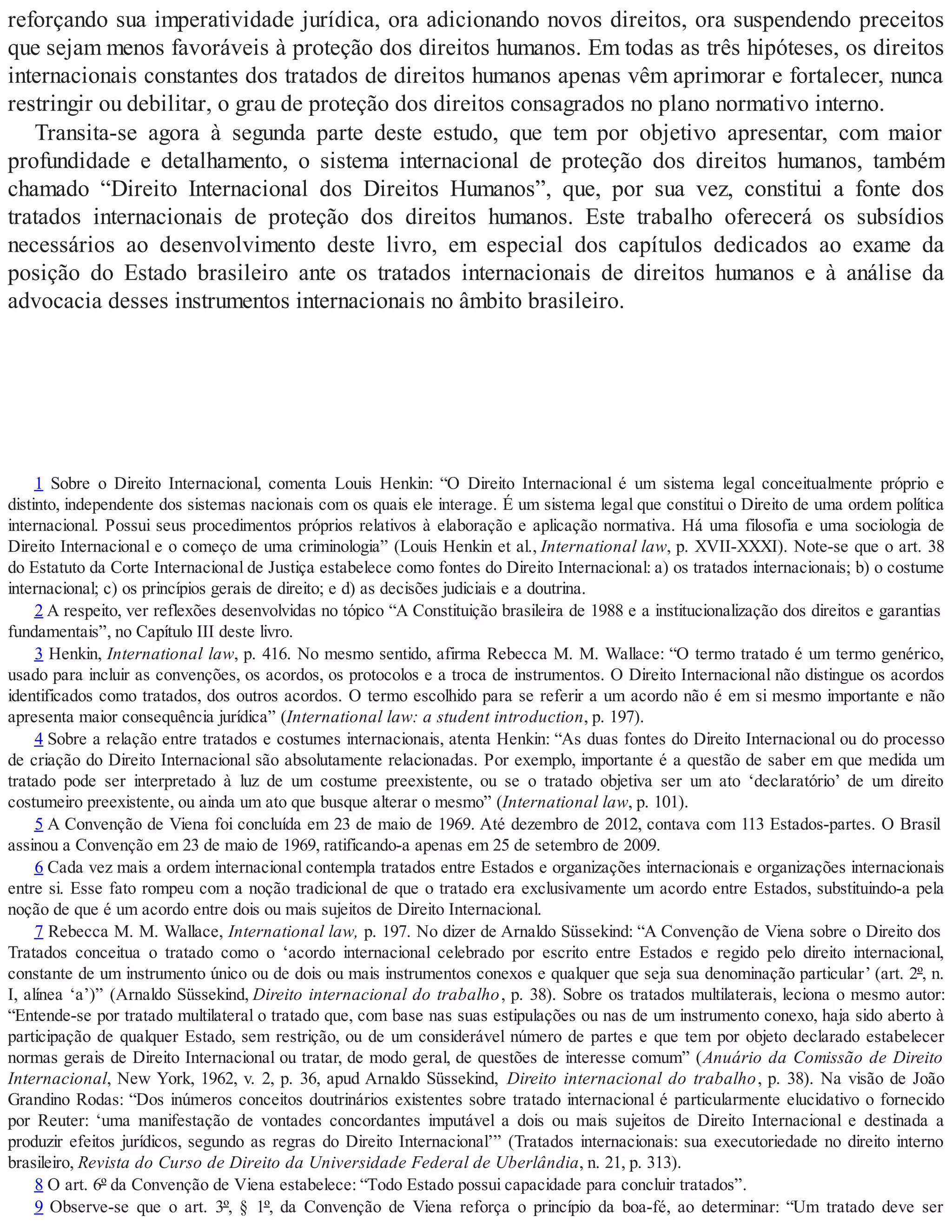 reforçando sua imperatividade jurídica, ora adicionando novos direitos, ora suspendendo preceitos
que sejam menos favoráveis à proteção dos direitos humanos. Em todas as três hipóteses, os direitos
internacionais constantes dos tratados de direitos humanos apenas vêm aprimorar e fortalecer, nunca
restringir ou debilitar, o grau de proteção dos direitos consagrados no plano normativo interno.
Transita-se agora à segunda parte deste estudo, que tem por objetivo apresentar, com maior
profundidade e detalhamento, o sistema internacional de proteção dos direitos humanos, também
chamado “Direito Internacional dos Direitos Humanos”, que, por sua vez, constitui a fonte dos
tratados internacionais de proteção dos direitos humanos. Este trabalho oferecerá os subsídios
necessários ao desenvolvimento deste livro, em especial dos capítulos dedicados ao exame da
posição do Estado brasileiro ante os tratados internacionais de direitos humanos e à análise da
advocacia desses instrumentos internacionais no âmbito brasileiro.
1 Sobre o Direito Internacional, comenta Louis Henkin: “O Direito Internacional é um sistema legal conceitualmente próprio e
distinto, independente dos sistemas nacionais com os quais ele interage. É um sistema legal que constitui o Direito de uma ordem política
internacional. Possui seus procedimentos próprios relativos à elaboração e aplicação normativa. Há uma filosofia e uma sociologia de
Direito Internacional e o começo de uma criminologia” (Louis Henkin et al., International law, p. XVII-XXXI). Note-se que o art. 38
do Estatuto da Corte Internacional de Justiça estabelece como fontes do Direito Internacional: a) os tratados internacionais; b) o costume
internacional; c) os princípios gerais de direito; e d) as decisões judiciais e a doutrina.
2 A respeito, ver reflexões desenvolvidas no tópico “A Constituição brasileira de 1988 e a institucionalização dos direitos e garantias
fundamentais”, no Capítulo III deste livro.
3 Henkin, International law, p. 416. No mesmo sentido, afirma Rebecca M. M. Wallace: “O termo tratado é um termo genérico,
usado para incluir as convenções, os acordos, os protocolos e a troca de instrumentos. O Direito Internacional não distingue os acordos
identificados como tratados, dos outros acordos. O termo escolhido para se referir a um acordo não é em si mesmo importante e não
apresenta maior consequência jurídica” (International law: a student introduction, p. 197).
4 Sobre a relação entre tratados e costumes internacionais, atenta Henkin: “As duas fontes do Direito Internacional ou do processo
de criação do Direito Internacional são absolutamente relacionadas. Por exemplo, importante é a questão de saber em que medida um
tratado pode ser interpretado à luz de um costume preexistente, ou se o tratado objetiva ser um ato ‘declaratório’ de um direito
costumeiro preexistente, ou ainda um ato que busque alterar o mesmo” (International law, p. 101).
5 A Convenção de Viena foi concluída em 23 de maio de 1969. Até dezembro de 2012, contava com 113 Estados-partes. O Brasil
assinou a Convenção em 23 de maio de 1969, ratificando-a apenas em 25 de setembro de 2009.
6 Cada vez mais a ordem internacional contempla tratados entre Estados e organizações internacionais e organizações internacionais
entre si. Esse fato rompeu com a noção tradicional de que o tratado era exclusivamente um acordo entre Estados, substituindo-a pela
noção de que é um acordo entre dois ou mais sujeitos de Direito Internacional.
7 Rebecca M. M. Wallace, International law, p. 197. No dizer de Arnaldo Süssekind: “A Convenção de Viena sobre o Direito dos
Tratados conceitua o tratado como o ‘acordo internacional celebrado por escrito entre Estados e regido pelo direito internacional,
constante de um instrumento único ou de dois ou mais instrumentos conexos e qualquer que seja sua denominação particular’ (art. 2º, n.
I, alínea ‘a’)” (Arnaldo Süssekind, Direito internacional do trabalho, p. 38). Sobre os tratados multilaterais, leciona o mesmo autor:
“Entende-se por tratado multilateral o tratado que, com base nas suas estipulações ou nas de um instrumento conexo, haja sido aberto à
participação de qualquer Estado, sem restrição, ou de um considerável número de partes e que tem por objeto declarado estabelecer
normas gerais de Direito Internacional ou tratar, de modo geral, de questões de interesse comum” (Anuário da Comissão de Direito
Internacional, New York, 1962, v. 2, p. 36, apud Arnaldo Süssekind, Direito internacional do trabalho, p. 38). Na visão de João
Grandino Rodas: “Dos inúmeros conceitos doutrinários existentes sobre tratado internacional é particularmente elucidativo o fornecido
por Reuter: ‘uma manifestação de vontades concordantes imputável a dois ou mais sujeitos de Direito Internacional e destinada a
produzir efeitos jurídicos, segundo as regras do Direito Internacional’” (Tratados internacionais: sua executoriedade no direito interno
brasileiro, Revista do Curso de Direito da Universidade Federal de Uberlândia, n. 21, p. 313).
8 O art. 6º da Convenção de Viena estabelece: “Todo Estado possui capacidade para concluir tratados”.
9 Observe-se que o art. 3º, § 1º, da Convenção de Viena reforça o princípio da boa-fé, ao determinar: “Um tratado deve ser
 
