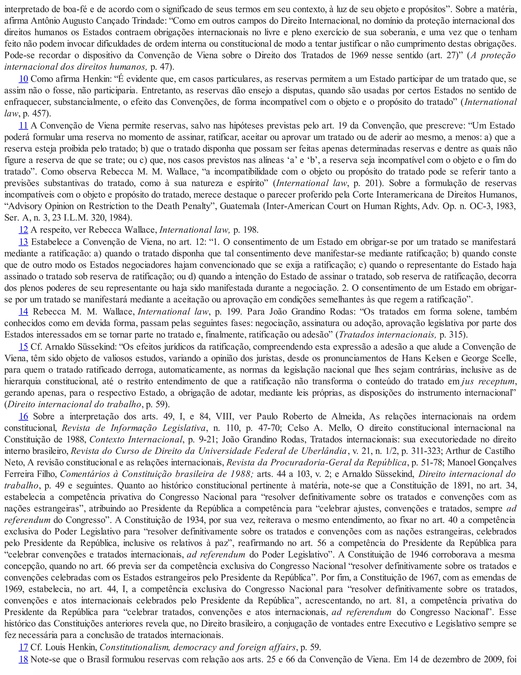 interpretado de boa-fé e de acordo com o significado de seus termos em seu contexto, à luz de seu objeto e propósitos”. Sobre a matéria,
afirma Antônio Augusto Cançado Trindade: “Como em outros campos do Direito Internacional, no domínio da proteção internacional dos
direitos humanos os Estados contraem obrigações internacionais no livre e pleno exercício de sua soberania, e uma vez que o tenham
feito não podem invocar dificuldades de ordem interna ou constitucional de modo a tentar justificar o não cumprimento destas obrigações.
Pode-se recordar o dispositivo da Convenção de Viena sobre o Direito dos Tratados de 1969 nesse sentido (art. 27)” (A proteção
internacional dos direitos humanos, p. 47).
10 Como afirma Henkin: “É evidente que, em casos particulares, as reservas permitem a um Estado participar de um tratado que, se
assim não o fosse, não participaria. Entretanto, as reservas dão ensejo a disputas, quando são usadas por certos Estados no sentido de
enfraquecer, substancialmente, o efeito das Convenções, de forma incompatível com o objeto e o propósito do tratado” (International
law, p. 457).
11 A Convenção de Viena permite reservas, salvo nas hipóteses previstas pelo art. 19 da Convenção, que prescreve: “Um Estado
poderá formular uma reserva no momento de assinar, ratificar, aceitar ou aprovar um tratado ou de aderir ao mesmo, a menos: a) que a
reserva esteja proibida pelo tratado; b) que o tratado disponha que possam ser feitas apenas determinadas reservas e dentre as quais não
figure a reserva de que se trate; ou c) que, nos casos previstos nas alíneas ‘a’ e ‘b’, a reserva seja incompatível com o objeto e o fim do
tratado”. Como observa Rebecca M. M. Wallace, “a incompatibilidade com o objeto ou propósito do tratado pode se referir tanto a
previsões substantivas do tratado, como à sua natureza e espírito” (International law, p. 201). Sobre a formulação de reservas
incompatíveis com o objeto e propósito do tratado, merece destaque o parecer proferido pela Corte Interamericana de Direitos Humanos,
“Advisory Opinion on Restriction to the Death Penalty”, Guatemala (Inter-American Court on Human Rights, Adv. Op. n. OC-3, 1983,
Ser. A, n. 3, 23 I.L.M. 320, 1984).
12 A respeito, ver Rebecca Wallace, International law, p. 198.
13 Estabelece a Convenção de Viena, no art. 12: “1. O consentimento de um Estado em obrigar-se por um tratado se manifestará
mediante a ratificação: a) quando o tratado disponha que tal consentimento deve manifestar-se mediante ratificação; b) quando conste
que de outro modo os Estados negociadores hajam convencionado que se exija a ratificação; c) quando o representante do Estado haja
assinado o tratado sob reserva de ratificação; ou d) quando a intenção do Estado de assinar o tratado, sob reserva de ratificação, decorra
dos plenos poderes de seu representante ou haja sido manifestada durante a negociação. 2. O consentimento de um Estado em obrigar-
se por um tratado se manifestará mediante a aceitação ou aprovação em condições semelhantes às que regem a ratificação”.
14 Rebecca M. M. Wallace, International law, p. 199. Para João Grandino Rodas: “Os tratados em forma solene, também
conhecidos como em devida forma, passam pelas seguintes fases: negociação, assinatura ou adoção, aprovação legislativa por parte dos
Estados interessados em se tornar parte no tratado e, finalmente, ratificação ou adesão” (Tratados internacionais, p. 315).
15 Cf. Arnaldo Süssekind: “Os efeitos jurídicos da ratificação, compreendendo esta expressão a adesão a que alude a Convenção de
Viena, têm sido objeto de valiosos estudos, variando a opinião dos juristas, desde os pronunciamentos de Hans Kelsen e George Scelle,
para quem o tratado ratificado derroga, automaticamente, as normas da legislação nacional que lhes sejam contrárias, inclusive as de
hierarquia constitucional, até o restrito entendimento de que a ratificação não transforma o conteúdo do tratado em jus receptum,
gerando apenas, para o respectivo Estado, a obrigação de adotar, mediante leis próprias, as disposições do instrumento internacional”
(Direito internacional do trabalho, p. 59).
16 Sobre a interpretação dos arts. 49, I, e 84, VIII, ver Paulo Roberto de Almeida, As relações internacionais na ordem
constitucional, Revista de Informação Legislativa, n. 110, p. 47-70; Celso A. Mello, O direito constitucional internacional na
Constituição de 1988, Contexto Internacional, p. 9-21; João Grandino Rodas, Tratados internacionais: sua executoriedade no direito
interno brasileiro, Revista do Curso de Direito da Universidade Federal de Uberlândia, v. 21, n. 1/2, p. 311-323; Arthur de Castilho
Neto, A revisão constitucional e as relações internacionais, Revista da Procuradoria-Geral da República, p. 51-78; Manoel Gonçalves
Ferreira Filho, Comentários à Constituição brasileira de 1988; arts. 44 a 103, v. 2; e Arnaldo Süssekind, Direito internacional do
trabalho, p. 49 e seguintes. Quanto ao histórico constitucional pertinente à matéria, note-se que a Constituição de 1891, no art. 34,
estabelecia a competência privativa do Congresso Nacional para “resolver definitivamente sobre os tratados e convenções com as
nações estrangeiras”, atribuindo ao Presidente da República a competência para “celebrar ajustes, convenções e tratados, sempre ad
referendum do Congresso”. A Constituição de 1934, por sua vez, reiterava o mesmo entendimento, ao fixar no art. 40 a competência
exclusiva do Poder Legislativo para “resolver definitivamente sobre os tratados e convenções com as nações estrangeiras, celebrados
pelo Presidente da República, inclusive os relativos à paz”, reafirmando no art. 56 a competência do Presidente da República para
“celebrar convenções e tratados internacionais, ad referendum do Poder Legislativo”. A Constituição de 1946 corroborava a mesma
concepção, quando no art. 66 previa ser da competência exclusiva do Congresso Nacional “resolver definitivamente sobre os tratados e
convenções celebradas com os Estados estrangeiros pelo Presidente da República”. Por fim, a Constituição de 1967, com as emendas de
1969, estabelecia, no art. 44, I, a competência exclusiva do Congresso Nacional para “resolver definitivamente sobre os tratados,
convenções e atos internacionais celebrados pelo Presidente da República”, acrescentando, no art. 81, a competência privativa do
Presidente da República para “celebrar tratados, convenções e atos internacionais, ad referendum do Congresso Nacional”. Esse
histórico das Constituições anteriores revela que, no Direito brasileiro, a conjugação de vontades entre Executivo e Legislativo sempre se
fez necessária para a conclusão de tratados internacionais.
17 Cf. Louis Henkin, Constitutionalism, democracy and foreign affairs, p. 59.
18 Note-se que o Brasil formulou reservas com relação aos arts. 25 e 66 da Convenção de Viena. Em 14 de dezembro de 2009, foi
 
