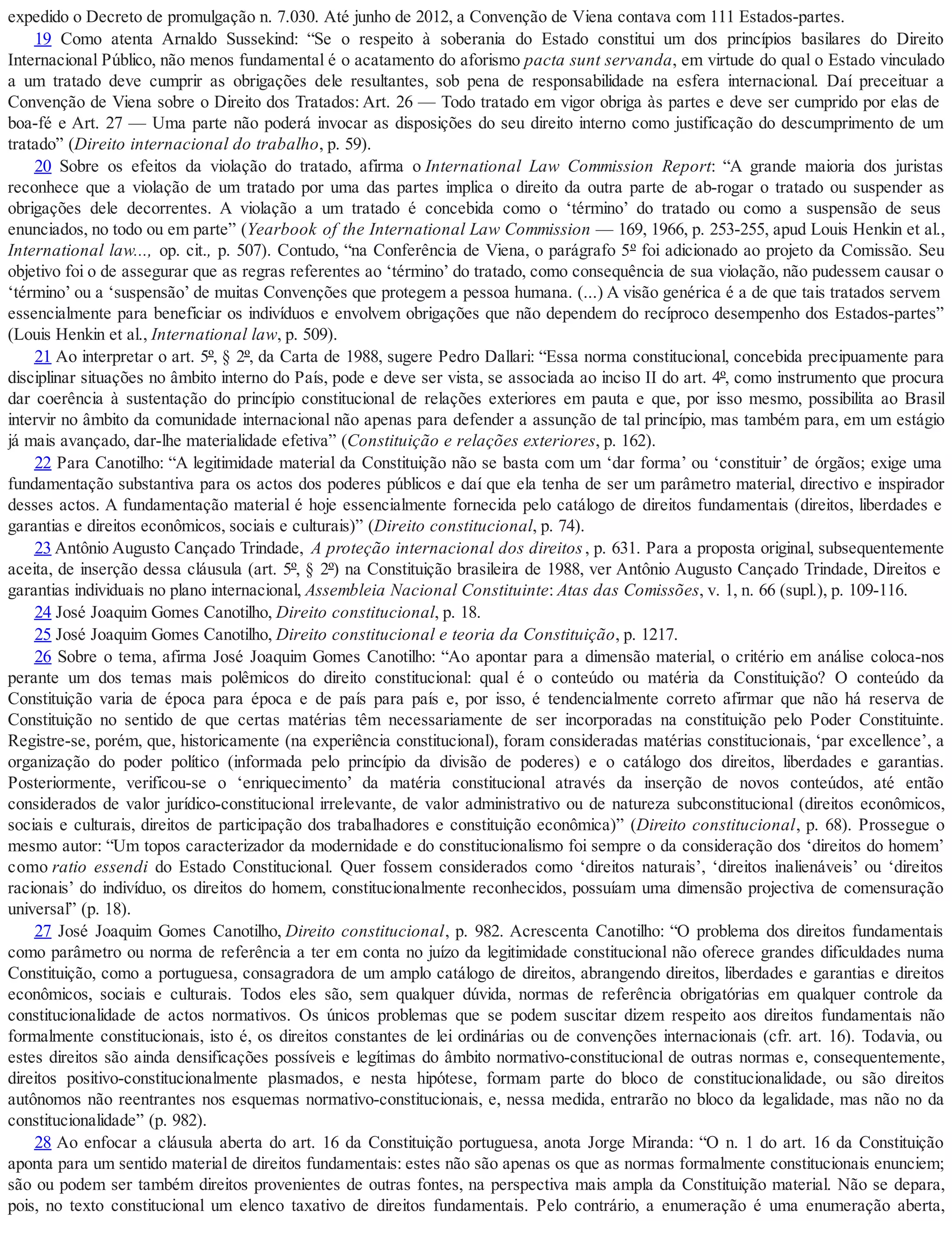 expedido o Decreto de promulgação n. 7.030. Até junho de 2012, a Convenção de Viena contava com 111 Estados-partes.
19 Como atenta Arnaldo Sussekind: “Se o respeito à soberania do Estado constitui um dos princípios basilares do Direito
Internacional Público, não menos fundamental é o acatamento do aforismo pacta sunt servanda, em virtude do qual o Estado vinculado
a um tratado deve cumprir as obrigações dele resultantes, sob pena de responsabilidade na esfera internacional. Daí preceituar a
Convenção de Viena sobre o Direito dos Tratados: Art. 26 — Todo tratado em vigor obriga às partes e deve ser cumprido por elas de
boa-fé e Art. 27 — Uma parte não poderá invocar as disposições do seu direito interno como justificação do descumprimento de um
tratado” (Direito internacional do trabalho, p. 59).
20 Sobre os efeitos da violação do tratado, afirma o International Law Commission Report: “A grande maioria dos juristas
reconhece que a violação de um tratado por uma das partes implica o direito da outra parte de ab-rogar o tratado ou suspender as
obrigações dele decorrentes. A violação a um tratado é concebida como o ‘término’ do tratado ou como a suspensão de seus
enunciados, no todo ou em parte” (Yearbook of the International Law Commission — 169, 1966, p. 253-255, apud Louis Henkin et al.,
International law..., op. cit., p. 507). Contudo, “na Conferência de Viena, o parágrafo 5º foi adicionado ao projeto da Comissão. Seu
objetivo foi o de assegurar que as regras referentes ao ‘término’ do tratado, como consequência de sua violação, não pudessem causar o
‘término’ ou a ‘suspensão’ de muitas Convenções que protegem a pessoa humana. (...) A visão genérica é a de que tais tratados servem
essencialmente para beneficiar os indivíduos e envolvem obrigações que não dependem do recíproco desempenho dos Estados-partes”
(Louis Henkin et al., International law, p. 509).
21 Ao interpretar o art. 5º, § 2º, da Carta de 1988, sugere Pedro Dallari: “Essa norma constitucional, concebida precipuamente para
disciplinar situações no âmbito interno do País, pode e deve ser vista, se associada ao inciso II do art. 4º, como instrumento que procura
dar coerência à sustentação do princípio constitucional de relações exteriores em pauta e que, por isso mesmo, possibilita ao Brasil
intervir no âmbito da comunidade internacional não apenas para defender a assunção de tal princípio, mas também para, em um estágio
já mais avançado, dar-lhe materialidade efetiva” (Constituição e relações exteriores, p. 162).
22 Para Canotilho: “A legitimidade material da Constituição não se basta com um ‘dar forma’ ou ‘constituir’ de órgãos; exige uma
fundamentação substantiva para os actos dos poderes públicos e daí que ela tenha de ser um parâmetro material, directivo e inspirador
desses actos. A fundamentação material é hoje essencialmente fornecida pelo catálogo de direitos fundamentais (direitos, liberdades e
garantias e direitos econômicos, sociais e culturais)” (Direito constitucional, p. 74).
23 Antônio Augusto Cançado Trindade, A proteção internacional dos direitos, p. 631. Para a proposta original, subsequentemente
aceita, de inserção dessa cláusula (art. 5º, § 2º) na Constituição brasileira de 1988, ver Antônio Augusto Cançado Trindade, Direitos e
garantias individuais no plano internacional, Assembleia Nacional Constituinte: Atas das Comissões, v. 1, n. 66 (supl.), p. 109-116.
24 José Joaquim Gomes Canotilho, Direito constitucional, p. 18.
25 José Joaquim Gomes Canotilho, Direito constitucional e teoria da Constituição, p. 1217.
26 Sobre o tema, afirma José Joaquim Gomes Canotilho: “Ao apontar para a dimensão material, o critério em análise coloca-nos
perante um dos temas mais polêmicos do direito constitucional: qual é o conteúdo ou matéria da Constituição? O conteúdo da
Constituição varia de época para época e de país para país e, por isso, é tendencialmente correto afirmar que não há reserva de
Constituição no sentido de que certas matérias têm necessariamente de ser incorporadas na constituição pelo Poder Constituinte.
Registre-se, porém, que, historicamente (na experiência constitucional), foram consideradas matérias constitucionais, ‘par excellence’, a
organização do poder político (informada pelo princípio da divisão de poderes) e o catálogo dos direitos, liberdades e garantias.
Posteriormente, verificou-se o ‘enriquecimento’ da matéria constitucional através da inserção de novos conteúdos, até então
considerados de valor jurídico-constitucional irrelevante, de valor administrativo ou de natureza subconstitucional (direitos econômicos,
sociais e culturais, direitos de participação dos trabalhadores e constituição econômica)” (Direito constitucional, p. 68). Prossegue o
mesmo autor: “Um topos caracterizador da modernidade e do constitucionalismo foi sempre o da consideração dos ‘direitos do homem’
como ratio essendi do Estado Constitucional. Quer fossem considerados como ‘direitos naturais’, ‘direitos inalienáveis’ ou ‘direitos
racionais’ do indivíduo, os direitos do homem, constitucionalmente reconhecidos, possuíam uma dimensão projectiva de comensuração
universal” (p. 18).
27 José Joaquim Gomes Canotilho, Direito constitucional, p. 982. Acrescenta Canotilho: “O problema dos direitos fundamentais
como parâmetro ou norma de referência a ter em conta no juízo da legitimidade constitucional não oferece grandes dificuldades numa
Constituição, como a portuguesa, consagradora de um amplo catálogo de direitos, abrangendo direitos, liberdades e garantias e direitos
econômicos, sociais e culturais. Todos eles são, sem qualquer dúvida, normas de referência obrigatórias em qualquer controle da
constitucionalidade de actos normativos. Os únicos problemas que se podem suscitar dizem respeito aos direitos fundamentais não
formalmente constitucionais, isto é, os direitos constantes de lei ordinárias ou de convenções internacionais (cfr. art. 16). Todavia, ou
estes direitos são ainda densificações possíveis e legítimas do âmbito normativo-constitucional de outras normas e, consequentemente,
direitos positivo-constitucionalmente plasmados, e nesta hipótese, formam parte do bloco de constitucionalidade, ou são direitos
autônomos não reentrantes nos esquemas normativo-constitucionais, e, nessa medida, entrarão no bloco da legalidade, mas não no da
constitucionalidade” (p. 982).
28 Ao enfocar a cláusula aberta do art. 16 da Constituição portuguesa, anota Jorge Miranda: “O n. 1 do art. 16 da Constituição
aponta para um sentido material de direitos fundamentais: estes não são apenas os que as normas formalmente constitucionais enunciem;
são ou podem ser também direitos provenientes de outras fontes, na perspectiva mais ampla da Constituição material. Não se depara,
pois, no texto constitucional um elenco taxativo de direitos fundamentais. Pelo contrário, a enumeração é uma enumeração aberta,
 