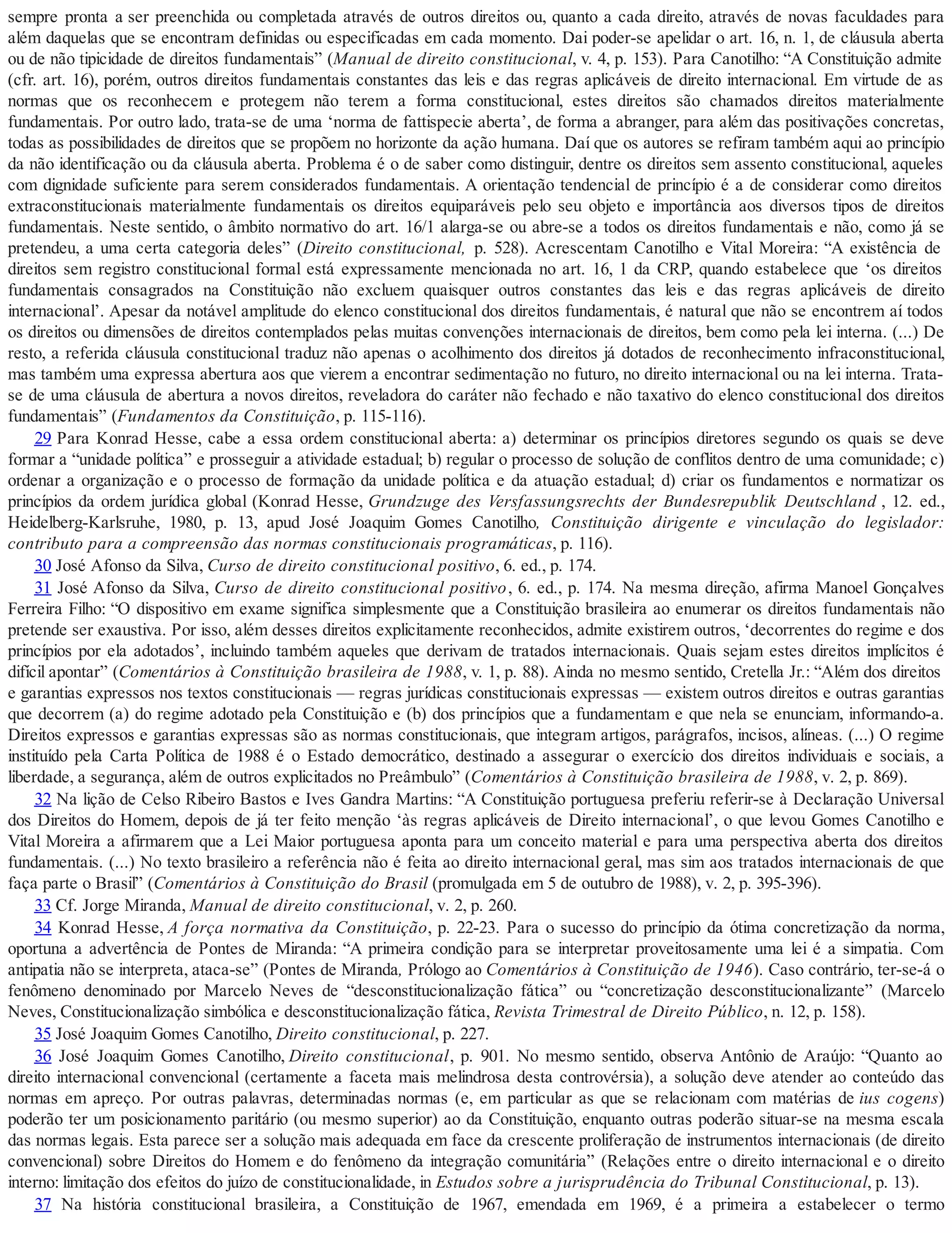 sempre pronta a ser preenchida ou completada através de outros direitos ou, quanto a cada direito, através de novas faculdades para
além daquelas que se encontram definidas ou especificadas em cada momento. Dai poder-se apelidar o art. 16, n. 1, de cláusula aberta
ou de não tipicidade de direitos fundamentais” (Manual de direito constitucional, v. 4, p. 153). Para Canotilho: “A Constituição admite
(cfr. art. 16), porém, outros direitos fundamentais constantes das leis e das regras aplicáveis de direito internacional. Em virtude de as
normas que os reconhecem e protegem não terem a forma constitucional, estes direitos são chamados direitos materialmente
fundamentais. Por outro lado, trata-se de uma ‘norma de fattispecie aberta’, de forma a abranger, para além das positivações concretas,
todas as possibilidades de direitos que se propõem no horizonte da ação humana. Daí que os autores se refiram também aqui ao princípio
da não identificação ou da cláusula aberta. Problema é o de saber como distinguir, dentre os direitos sem assento constitucional, aqueles
com dignidade suficiente para serem considerados fundamentais. A orientação tendencial de princípio é a de considerar como direitos
extraconstitucionais materialmente fundamentais os direitos equiparáveis pelo seu objeto e importância aos diversos tipos de direitos
fundamentais. Neste sentido, o âmbito normativo do art. 16/1 alarga-se ou abre-se a todos os direitos fundamentais e não, como já se
pretendeu, a uma certa categoria deles” (Direito constitucional, p. 528). Acrescentam Canotilho e Vital Moreira: “A existência de
direitos sem registro constitucional formal está expressamente mencionada no art. 16, 1 da CRP, quando estabelece que ‘os direitos
fundamentais consagrados na Constituição não excluem quaisquer outros constantes das leis e das regras aplicáveis de direito
internacional’. Apesar da notável amplitude do elenco constitucional dos direitos fundamentais, é natural que não se encontrem aí todos
os direitos ou dimensões de direitos contemplados pelas muitas convenções internacionais de direitos, bem como pela lei interna. (...) De
resto, a referida cláusula constitucional traduz não apenas o acolhimento dos direitos já dotados de reconhecimento infraconstitucional,
mas também uma expressa abertura aos que vierem a encontrar sedimentação no futuro, no direito internacional ou na lei interna. Trata-
se de uma cláusula de abertura a novos direitos, reveladora do caráter não fechado e não taxativo do elenco constitucional dos direitos
fundamentais” (Fundamentos da Constituição, p. 115-116).
29 Para Konrad Hesse, cabe a essa ordem constitucional aberta: a) determinar os princípios diretores segundo os quais se deve
formar a “unidade política” e prosseguir a atividade estadual; b) regular o processo de solução de conflitos dentro de uma comunidade; c)
ordenar a organização e o processo de formação da unidade política e da atuação estadual; d) criar os fundamentos e normatizar os
princípios da ordem jurídica global (Konrad Hesse, Grundzuge des Versfassungsrechts der Bundesrepublik Deutschland , 12. ed.,
Heidelberg-Karlsruhe, 1980, p. 13, apud José Joaquim Gomes Canotilho, Constituição dirigente e vinculação do legislador:
contributo para a compreensão das normas constitucionais programáticas, p. 116).
30 José Afonso da Silva, Curso de direito constitucional positivo, 6. ed., p. 174.
31 José Afonso da Silva, Curso de direito constitucional positivo, 6. ed., p. 174. Na mesma direção, afirma Manoel Gonçalves
Ferreira Filho: “O dispositivo em exame significa simplesmente que a Constituição brasileira ao enumerar os direitos fundamentais não
pretende ser exaustiva. Por isso, além desses direitos explicitamente reconhecidos, admite existirem outros, ‘decorrentes do regime e dos
princípios por ela adotados’, incluindo também aqueles que derivam de tratados internacionais. Quais sejam estes direitos implícitos é
difícil apontar” (Comentários à Constituição brasileira de 1988, v. 1, p. 88). Ainda no mesmo sentido, Cretella Jr.: “Além dos direitos
e garantias expressos nos textos constitucionais — regras jurídicas constitucionais expressas — existem outros direitos e outras garantias
que decorrem (a) do regime adotado pela Constituição e (b) dos princípios que a fundamentam e que nela se enunciam, informando-a.
Direitos expressos e garantias expressas são as normas constitucionais, que integram artigos, parágrafos, incisos, alíneas. (...) O regime
instituído pela Carta Política de 1988 é o Estado democrático, destinado a assegurar o exercício dos direitos individuais e sociais, a
liberdade, a segurança, além de outros explicitados no Preâmbulo” (Comentários à Constituição brasileira de 1988, v. 2, p. 869).
32 Na lição de Celso Ribeiro Bastos e Ives Gandra Martins: “A Constituição portuguesa preferiu referir-se à Declaração Universal
dos Direitos do Homem, depois de já ter feito menção ‘às regras aplicáveis de Direito internacional’, o que levou Gomes Canotilho e
Vital Moreira a afirmarem que a Lei Maior portuguesa aponta para um conceito material e para uma perspectiva aberta dos direitos
fundamentais. (...) No texto brasileiro a referência não é feita ao direito internacional geral, mas sim aos tratados internacionais de que
faça parte o Brasil” (Comentários à Constituição do Brasil (promulgada em 5 de outubro de 1988), v. 2, p. 395-396).
33 Cf. Jorge Miranda, Manual de direito constitucional, v. 2, p. 260.
34 Konrad Hesse, A força normativa da Constituição, p. 22-23. Para o sucesso do princípio da ótima concretização da norma,
oportuna a advertência de Pontes de Miranda: “A primeira condição para se interpretar proveitosamente uma lei é a simpatia. Com
antipatia não se interpreta, ataca-se” (Pontes de Miranda, Prólogo ao Comentários à Constituição de 1946). Caso contrário, ter-se-á o
fenômeno denominado por Marcelo Neves de “desconstitucionalização fática” ou “concretização desconstitucionalizante” (Marcelo
Neves, Constitucionalização simbólica e desconstitucionalização fática, Revista Trimestral de Direito Público, n. 12, p. 158).
35 José Joaquim Gomes Canotilho, Direito constitucional, p. 227.
36 José Joaquim Gomes Canotilho, Direito constitucional, p. 901. No mesmo sentido, observa Antônio de Araújo: “Quanto ao
direito internacional convencional (certamente a faceta mais melindrosa desta controvérsia), a solução deve atender ao conteúdo das
normas em apreço. Por outras palavras, determinadas normas (e, em particular as que se relacionam com matérias de ius cogens)
poderão ter um posicionamento paritário (ou mesmo superior) ao da Constituição, enquanto outras poderão situar-se na mesma escala
das normas legais. Esta parece ser a solução mais adequada em face da crescente proliferação de instrumentos internacionais (de direito
convencional) sobre Direitos do Homem e do fenômeno da integração comunitária” (Relações entre o direito internacional e o direito
interno: limitação dos efeitos do juízo de constitucionalidade, in Estudos sobre a jurisprudência do Tribunal Constitucional, p. 13).
37 Na história constitucional brasileira, a Constituição de 1967, emendada em 1969, é a primeira a estabelecer o termo
 