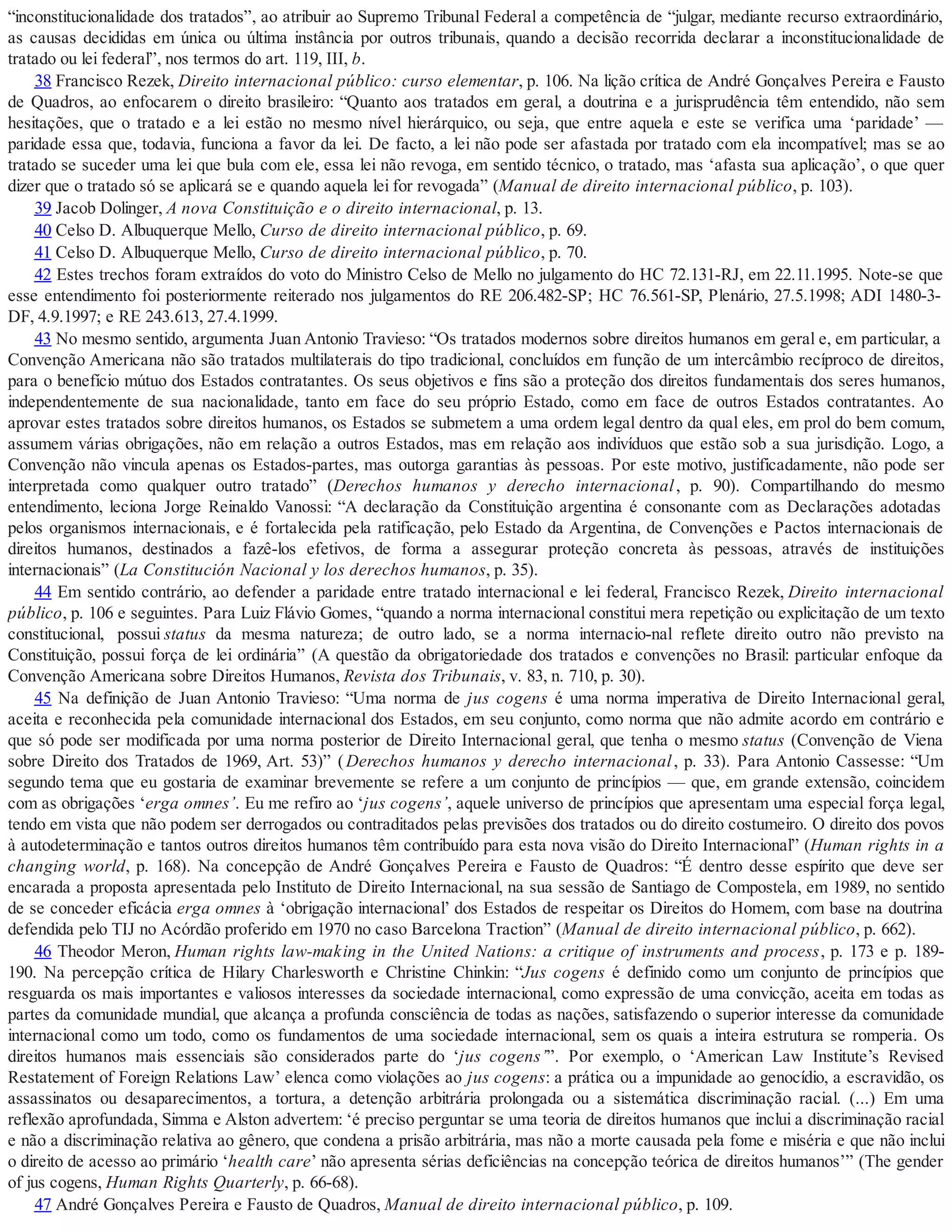 “inconstitucionalidade dos tratados”, ao atribuir ao Supremo Tribunal Federal a competência de “julgar, mediante recurso extraordinário,
as causas decididas em única ou última instância por outros tribunais, quando a decisão recorrida declarar a inconstitucionalidade de
tratado ou lei federal”, nos termos do art. 119, III, b.
38 Francisco Rezek, Direito internacional público: curso elementar, p. 106. Na lição crítica de André Gonçalves Pereira e Fausto
de Quadros, ao enfocarem o direito brasileiro: “Quanto aos tratados em geral, a doutrina e a jurisprudência têm entendido, não sem
hesitações, que o tratado e a lei estão no mesmo nível hierárquico, ou seja, que entre aquela e este se verifica uma ‘paridade’ —
paridade essa que, todavia, funciona a favor da lei. De facto, a lei não pode ser afastada por tratado com ela incompatível; mas se ao
tratado se suceder uma lei que bula com ele, essa lei não revoga, em sentido técnico, o tratado, mas ‘afasta sua aplicação’, o que quer
dizer que o tratado só se aplicará se e quando aquela lei for revogada” (Manual de direito internacional público, p. 103).
39 Jacob Dolinger, A nova Constituição e o direito internacional, p. 13.
40 Celso D. Albuquerque Mello, Curso de direito internacional público, p. 69.
41 Celso D. Albuquerque Mello, Curso de direito internacional público, p. 70.
42 Estes trechos foram extraídos do voto do Ministro Celso de Mello no julgamento do HC 72.131-RJ, em 22.11.1995. Note-se que
esse entendimento foi posteriormente reiterado nos julgamentos do RE 206.482-SP; HC 76.561-SP, Plenário, 27.5.1998; ADI 1480-3-
DF, 4.9.1997; e RE 243.613, 27.4.1999.
43 No mesmo sentido, argumenta Juan Antonio Travieso: “Os tratados modernos sobre direitos humanos em geral e, em particular, a
Convenção Americana não são tratados multilaterais do tipo tradicional, concluídos em função de um intercâmbio recíproco de direitos,
para o benefício mútuo dos Estados contratantes. Os seus objetivos e fins são a proteção dos direitos fundamentais dos seres humanos,
independentemente de sua nacionalidade, tanto em face do seu próprio Estado, como em face de outros Estados contratantes. Ao
aprovar estes tratados sobre direitos humanos, os Estados se submetem a uma ordem legal dentro da qual eles, em prol do bem comum,
assumem várias obrigações, não em relação a outros Estados, mas em relação aos indivíduos que estão sob a sua jurisdição. Logo, a
Convenção não vincula apenas os Estados-partes, mas outorga garantias às pessoas. Por este motivo, justificadamente, não pode ser
interpretada como qualquer outro tratado” (Derechos humanos y derecho internacional, p. 90). Compartilhando do mesmo
entendimento, leciona Jorge Reinaldo Vanossi: “A declaração da Constituição argentina é consonante com as Declarações adotadas
pelos organismos internacionais, e é fortalecida pela ratificação, pelo Estado da Argentina, de Convenções e Pactos internacionais de
direitos humanos, destinados a fazê-los efetivos, de forma a assegurar proteção concreta às pessoas, através de instituições
internacionais” (La Constitución Nacional y los derechos humanos, p. 35).
44 Em sentido contrário, ao defender a paridade entre tratado internacional e lei federal, Francisco Rezek, Direito internacional
público, p. 106 e seguintes. Para Luiz Flávio Gomes, “quando a norma internacional constitui mera repetição ou explicitação de um texto
constitucional, possui status da mesma natureza; de outro lado, se a norma internacio-nal reflete direito outro não previsto na
Constituição, possui força de lei ordinária” (A questão da obrigatoriedade dos tratados e convenções no Brasil: particular enfoque da
Convenção Americana sobre Direitos Humanos, Revista dos Tribunais, v. 83, n. 710, p. 30).
45 Na definição de Juan Antonio Travieso: “Uma norma de jus cogens é uma norma imperativa de Direito Internacional geral,
aceita e reconhecida pela comunidade internacional dos Estados, em seu conjunto, como norma que não admite acordo em contrário e
que só pode ser modificada por uma norma posterior de Direito Internacional geral, que tenha o mesmo status (Convenção de Viena
sobre Direito dos Tratados de 1969, Art. 53)” (Derechos humanos y derecho internacional, p. 33). Para Antonio Cassesse: “Um
segundo tema que eu gostaria de examinar brevemente se refere a um conjunto de princípios — que, em grande extensão, coincidem
com as obrigações ‘erga omnes’. Eu me refiro ao ‘jus cogens’, aquele universo de princípios que apresentam uma especial força legal,
tendo em vista que não podem ser derrogados ou contraditados pelas previsões dos tratados ou do direito costumeiro. O direito dos povos
à autodeterminação e tantos outros direitos humanos têm contribuído para esta nova visão do Direito Internacional” (Human rights in a
changing world, p. 168). Na concepção de André Gonçalves Pereira e Fausto de Quadros: “É dentro desse espírito que deve ser
encarada a proposta apresentada pelo Instituto de Direito Internacional, na sua sessão de Santiago de Compostela, em 1989, no sentido
de se conceder eficácia erga omnes à ‘obrigação internacional’ dos Estados de respeitar os Direitos do Homem, com base na doutrina
defendida pelo TIJ no Acórdão proferido em 1970 no caso Barcelona Traction” (Manual de direito internacional público, p. 662).
46 Theodor Meron, Human rights law-making in the United Nations: a critique of instruments and process, p. 173 e p. 189-
190. Na percepção crítica de Hilary Charlesworth e Christine Chinkin: “Jus cogens é definido como um conjunto de princípios que
resguarda os mais importantes e valiosos interesses da sociedade internacional, como expressão de uma convicção, aceita em todas as
partes da comunidade mundial, que alcança a profunda consciência de todas as nações, satisfazendo o superior interesse da comunidade
internacional como um todo, como os fundamentos de uma sociedade internacional, sem os quais a inteira estrutura se romperia. Os
direitos humanos mais essenciais são considerados parte do ‘jus cogens’”. Por exemplo, o ‘American Law Institute’s Revised
Restatement of Foreign Relations Law’ elenca como violações ao jus cogens: a prática ou a impunidade ao genocídio, a escravidão, os
assassinatos ou desaparecimentos, a tortura, a detenção arbitrária prolongada ou a sistemática discriminação racial. (...) Em uma
reflexão aprofundada, Simma e Alston advertem: ‘é preciso perguntar se uma teoria de direitos humanos que inclui a discriminação racial
e não a discriminação relativa ao gênero, que condena a prisão arbitrária, mas não a morte causada pela fome e miséria e que não inclui
o direito de acesso ao primário ‘health care’ não apresenta sérias deficiências na concepção teórica de direitos humanos’” (The gender
of jus cogens, Human Rights Quarterly, p. 66-68).
47 André Gonçalves Pereira e Fausto de Quadros, Manual de direito internacional público, p. 109.
 