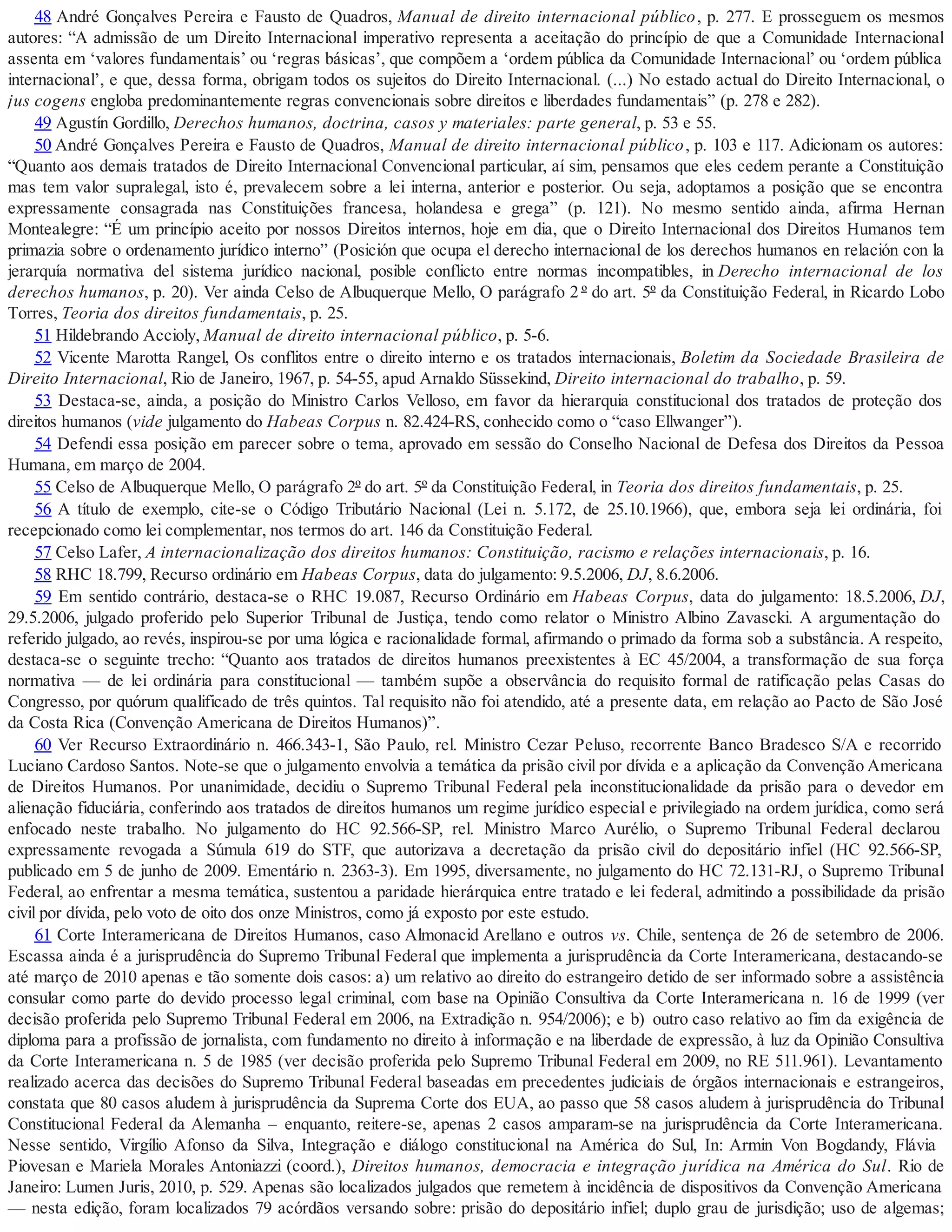 48 André Gonçalves Pereira e Fausto de Quadros, Manual de direito internacional público, p. 277. E prosseguem os mesmos
autores: “A admissão de um Direito Internacional imperativo representa a aceitação do princípio de que a Comunidade Internacional
assenta em ‘valores fundamentais’ ou ‘regras básicas’, que compõem a ‘ordem pública da Comunidade Internacional’ ou ‘ordem pública
internacional’, e que, dessa forma, obrigam todos os sujeitos do Direito Internacional. (...) No estado actual do Direito Internacional, o
jus cogens engloba predominantemente regras convencionais sobre direitos e liberdades fundamentais” (p. 278 e 282).
49 Agustín Gordillo, Derechos humanos, doctrina, casos y materiales: parte general, p. 53 e 55.
50 André Gonçalves Pereira e Fausto de Quadros, Manual de direito internacional público, p. 103 e 117. Adicionam os autores:
“Quanto aos demais tratados de Direito Internacional Convencional particular, aí sim, pensamos que eles cedem perante a Constituição
mas tem valor supralegal, isto é, prevalecem sobre a lei interna, anterior e posterior. Ou seja, adoptamos a posição que se encontra
expressamente consagrada nas Constituições francesa, holandesa e grega” (p. 121). No mesmo sentido ainda, afirma Hernan
Montealegre: “É um princípio aceito por nossos Direitos internos, hoje em dia, que o Direito Internacional dos Direitos Humanos tem
primazia sobre o ordenamento jurídico interno” (Posición que ocupa el derecho internacional de los derechos humanos en relación con la
jerarquía normativa del sistema jurídico nacional, posible conflicto entre normas incompatibles, in Derecho internacional de los
derechos humanos, p. 20). Ver ainda Celso de Albuquerque Mello, O parágrafo 2 º do art. 5º da Constituição Federal, in Ricardo Lobo
Torres, Teoria dos direitos fundamentais, p. 25.
51 Hildebrando Accioly, Manual de direito internacional público, p. 5-6.
52 Vicente Marotta Rangel, Os conflitos entre o direito interno e os tratados internacionais, Boletim da Sociedade Brasileira de
Direito Internacional, Rio de Janeiro, 1967, p. 54-55, apud Arnaldo Süssekind, Direito internacional do trabalho, p. 59.
53 Destaca-se, ainda, a posição do Ministro Carlos Velloso, em favor da hierarquia constitucional dos tratados de proteção dos
direitos humanos (vide julgamento do Habeas Corpus n. 82.424-RS, conhecido como o “caso Ellwanger”).
54 Defendi essa posição em parecer sobre o tema, aprovado em sessão do Conselho Nacional de Defesa dos Direitos da Pessoa
Humana, em março de 2004.
55 Celso de Albuquerque Mello, O parágrafo 2º do art. 5º da Constituição Federal, in Teoria dos direitos fundamentais, p. 25.
56 A título de exemplo, cite-se o Código Tributário Nacional (Lei n. 5.172, de 25.10.1966), que, embora seja lei ordinária, foi
recepcionado como lei complementar, nos termos do art. 146 da Constituição Federal.
57 Celso Lafer, A internacionalização dos direitos humanos: Constituição, racismo e relações internacionais, p. 16.
58 RHC 18.799, Recurso ordinário em Habeas Corpus, data do julgamento: 9.5.2006, DJ, 8.6.2006.
59 Em sentido contrário, destaca-se o RHC 19.087, Recurso Ordinário em Habeas Corpus, data do julgamento: 18.5.2006, DJ,
29.5.2006, julgado proferido pelo Superior Tribunal de Justiça, tendo como relator o Ministro Albino Zavascki. A argumentação do
referido julgado, ao revés, inspirou-se por uma lógica e racionalidade formal, afirmando o primado da forma sob a substância. A respeito,
destaca-se o seguinte trecho: “Quanto aos tratados de direitos humanos preexistentes à EC 45/2004, a transformação de sua força
normativa — de lei ordinária para constitucional — também supõe a observância do requisito formal de ratificação pelas Casas do
Congresso, por quórum qualificado de três quintos. Tal requisito não foi atendido, até a presente data, em relação ao Pacto de São José
da Costa Rica (Convenção Americana de Direitos Humanos)”.
60 Ver Recurso Extraordinário n. 466.343-1, São Paulo, rel. Ministro Cezar Peluso, recorrente Banco Bradesco S/A e recorrido
Luciano Cardoso Santos. Note-se que o julgamento envolvia a temática da prisão civil por dívida e a aplicação da Convenção Americana
de Direitos Humanos. Por unanimidade, decidiu o Supremo Tribunal Federal pela inconstitucionalidade da prisão para o devedor em
alienação fiduciária, conferindo aos tratados de direitos humanos um regime jurídico especial e privilegiado na ordem jurídica, como será
enfocado neste trabalho. No julgamento do HC 92.566-SP, rel. Ministro Marco Aurélio, o Supremo Tribunal Federal declarou
expressamente revogada a Súmula 619 do STF, que autorizava a decretação da prisão civil do depositário infiel (HC 92.566-SP,
publicado em 5 de junho de 2009. Ementário n. 2363-3). Em 1995, diversamente, no julgamento do HC 72.131-RJ, o Supremo Tribunal
Federal, ao enfrentar a mesma temática, sustentou a paridade hierárquica entre tratado e lei federal, admitindo a possibilidade da prisão
civil por dívida, pelo voto de oito dos onze Ministros, como já exposto por este estudo.
61 Corte Interamericana de Direitos Humanos, caso Almonacid Arellano e outros vs. Chile, sentença de 26 de setembro de 2006.
Escassa ainda é a jurisprudência do Supremo Tribunal Federal que implementa a jurisprudência da Corte Interamericana, destacando-se
até março de 2010 apenas e tão somente dois casos: a) um relativo ao direito do estrangeiro detido de ser informado sobre a assistência
consular como parte do devido processo legal criminal, com base na Opinião Consultiva da Corte Interamericana n. 16 de 1999 (ver
decisão proferida pelo Supremo Tribunal Federal em 2006, na Extradição n. 954/2006); e b) outro caso relativo ao fim da exigência de
diploma para a profissão de jornalista, com fundamento no direito à informação e na liberdade de expressão, à luz da Opinião Consultiva
da Corte Interamericana n. 5 de 1985 (ver decisão proferida pelo Supremo Tribunal Federal em 2009, no RE 511.961). Levantamento
realizado acerca das decisões do Supremo Tribunal Federal baseadas em precedentes judiciais de órgãos internacionais e estrangeiros,
constata que 80 casos aludem à jurisprudência da Suprema Corte dos EUA, ao passo que 58 casos aludem à jurisprudência do Tribunal
Constitucional Federal da Alemanha – enquanto, reitere-se, apenas 2 casos amparam-se na jurisprudência da Corte Interamericana.
Nesse sentido, Virgílio Afonso da Silva, Integração e diálogo constitucional na América do Sul, In: Armin Von Bogdandy, Flávia
Piovesan e Mariela Morales Antoniazzi (coord.), Direitos humanos, democracia e integração jurídica na América do Sul. Rio de
Janeiro: Lumen Juris, 2010, p. 529. Apenas são localizados julgados que remetem à incidência de dispositivos da Convenção Americana
— nesta edição, foram localizados 79 acórdãos versando sobre: prisão do depositário infiel; duplo grau de jurisdição; uso de algemas;
 