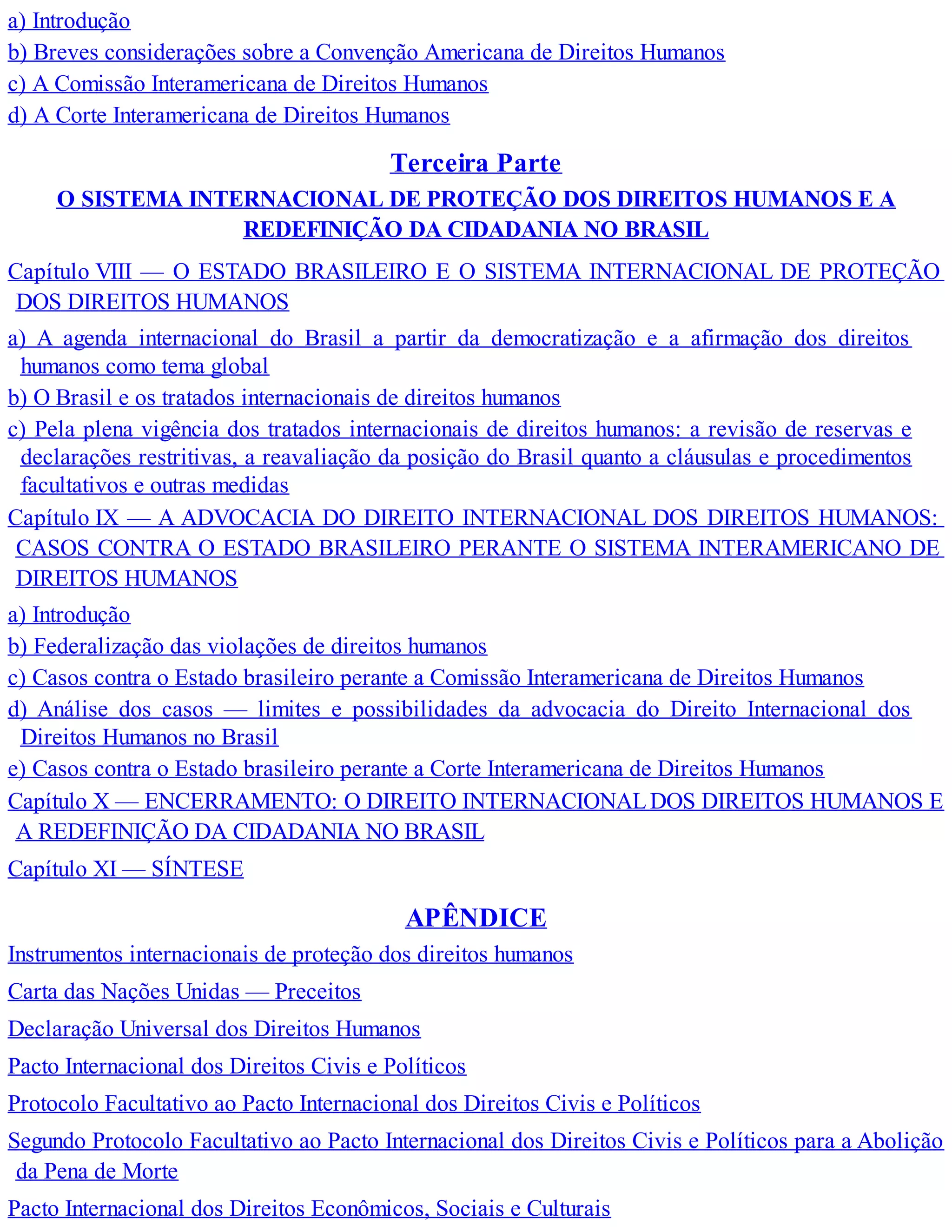 a) Introdução
b) Breves considerações sobre a Convenção Americana de Direitos Humanos
c) A Comissão Interamericana de Direitos Humanos
d) A Corte Interamericana de Direitos Humanos
Terceira Parte
O SISTEMA INTERNACIONAL DE PROTEÇÃO DOS DIREITOS HUMANOS E A
REDEFINIÇÃO DA CIDADANIA NO BRASIL
Capítulo VIII — O ESTADO BRASILEIRO E O SISTEMA INTERNACIONAL DE PROTEÇÃO
DOS DIREITOS HUMANOS
a) A agenda internacional do Brasil a partir da democratização e a afirmação dos direitos
humanos como tema global
b) O Brasil e os tratados internacionais de direitos humanos
c) Pela plena vigência dos tratados internacionais de direitos humanos: a revisão de reservas e
declarações restritivas, a reavaliação da posição do Brasil quanto a cláusulas e procedimentos
facultativos e outras medidas
Capítulo IX — A ADVOCACIA DO DIREITO INTERNACIONAL DOS DIREITOS HUMANOS:
CASOS CONTRA O ESTADO BRASILEIRO PERANTE O SISTEMA INTERAMERICANO DE
DIREITOS HUMANOS
a) Introdução
b) Federalização das violações de direitos humanos
c) Casos contra o Estado brasileiro perante a Comissão Interamericana de Direitos Humanos
d) Análise dos casos — limites e possibilidades da advocacia do Direito Internacional dos
Direitos Humanos no Brasil
e) Casos contra o Estado brasileiro perante a Corte Interamericana de Direitos Humanos
Capítulo X — ENCERRAMENTO: O DIREITO INTERNACIONALDOS DIREITOS HUMANOS E
A REDEFINIÇÃO DA CIDADANIA NO BRASIL
Capítulo XI — SÍNTESE
APÊNDICE
Instrumentos internacionais de proteção dos direitos humanos
Carta das Nações Unidas — Preceitos
Declaração Universal dos Direitos Humanos
Pacto Internacional dos Direitos Civis e Políticos
Protocolo Facultativo ao Pacto Internacional dos Direitos Civis e Políticos
Segundo Protocolo Facultativo ao Pacto Internacional dos Direitos Civis e Políticos para a Abolição
da Pena de Morte
Pacto Internacional dos Direitos Econômicos, Sociais e Culturais
 