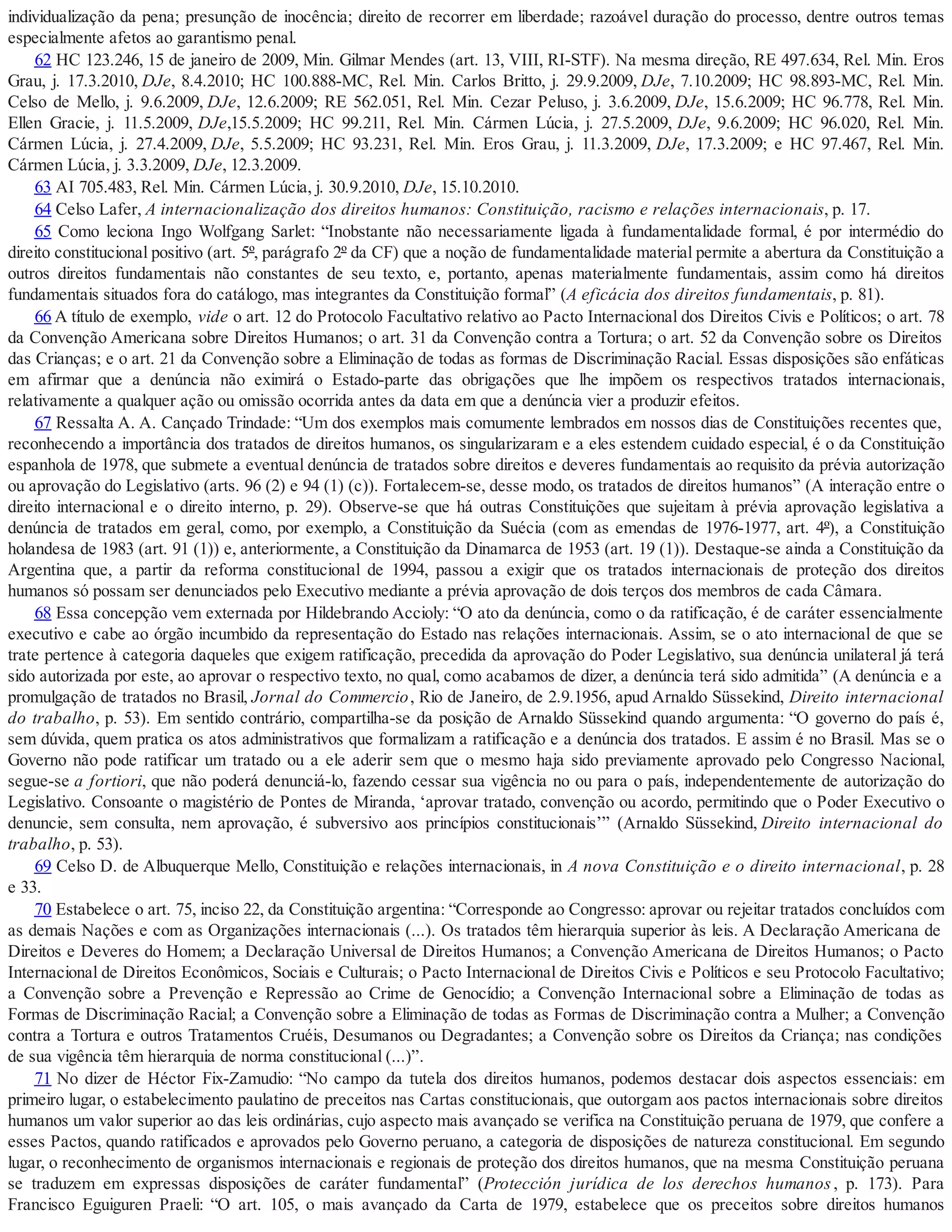 individualização da pena; presunção de inocência; direito de recorrer em liberdade; razoável duração do processo, dentre outros temas
especialmente afetos ao garantismo penal.
62 HC 123.246, 15 de janeiro de 2009, Min. Gilmar Mendes (art. 13, VIII, RI-STF). Na mesma direção, RE 497.634, Rel. Min. Eros
Grau, j. 17.3.2010, DJe, 8.4.2010; HC 100.888-MC, Rel. Min. Carlos Britto, j. 29.9.2009, DJe, 7.10.2009; HC 98.893-MC, Rel. Min.
Celso de Mello, j. 9.6.2009, DJe, 12.6.2009; RE 562.051, Rel. Min. Cezar Peluso, j. 3.6.2009, DJe, 15.6.2009; HC 96.778, Rel. Min.
Ellen Gracie, j. 11.5.2009, DJe,15.5.2009; HC 99.211, Rel. Min. Cármen Lúcia, j. 27.5.2009, DJe, 9.6.2009; HC 96.020, Rel. Min.
Cármen Lúcia, j. 27.4.2009, DJe, 5.5.2009; HC 93.231, Rel. Min. Eros Grau, j. 11.3.2009, DJe, 17.3.2009; e HC 97.467, Rel. Min.
Cármen Lúcia, j. 3.3.2009, DJe, 12.3.2009.
63 AI 705.483, Rel. Min. Cármen Lúcia, j. 30.9.2010, DJe, 15.10.2010.
64 Celso Lafer, A internacionalização dos direitos humanos: Constituição, racismo e relações internacionais, p. 17.
65 Como leciona Ingo Wolfgang Sarlet: “Inobstante não necessariamente ligada à fundamentalidade formal, é por intermédio do
direito constitucional positivo (art. 5º, parágrafo 2º da CF) que a noção de fundamentalidade material permite a abertura da Constituição a
outros direitos fundamentais não constantes de seu texto, e, portanto, apenas materialmente fundamentais, assim como há direitos
fundamentais situados fora do catálogo, mas integrantes da Constituição formal” (A eficácia dos direitos fundamentais, p. 81).
66 A título de exemplo, vide o art. 12 do Protocolo Facultativo relativo ao Pacto Internacional dos Direitos Civis e Políticos; o art. 78
da Convenção Americana sobre Direitos Humanos; o art. 31 da Convenção contra a Tortura; o art. 52 da Convenção sobre os Direitos
das Crianças; e o art. 21 da Convenção sobre a Eliminação de todas as formas de Discriminação Racial. Essas disposições são enfáticas
em afirmar que a denúncia não eximirá o Estado-parte das obrigações que lhe impõem os respectivos tratados internacionais,
relativamente a qualquer ação ou omissão ocorrida antes da data em que a denúncia vier a produzir efeitos.
67 Ressalta A. A. Cançado Trindade: “Um dos exemplos mais comumente lembrados em nossos dias de Constituições recentes que,
reconhecendo a importância dos tratados de direitos humanos, os singularizaram e a eles estendem cuidado especial, é o da Constituição
espanhola de 1978, que submete a eventual denúncia de tratados sobre direitos e deveres fundamentais ao requisito da prévia autorização
ou aprovação do Legislativo (arts. 96 (2) e 94 (1) (c)). Fortalecem-se, desse modo, os tratados de direitos humanos” (A interação entre o
direito internacional e o direito interno, p. 29). Observe-se que há outras Constituições que sujeitam à prévia aprovação legislativa a
denúncia de tratados em geral, como, por exemplo, a Constituição da Suécia (com as emendas de 1976-1977, art. 4º), a Constituição
holandesa de 1983 (art. 91 (1)) e, anteriormente, a Constituição da Dinamarca de 1953 (art. 19 (1)). Destaque-se ainda a Constituição da
Argentina que, a partir da reforma constitucional de 1994, passou a exigir que os tratados internacionais de proteção dos direitos
humanos só possam ser denunciados pelo Executivo mediante a prévia aprovação de dois terços dos membros de cada Câmara.
68 Essa concepção vem externada por Hildebrando Accioly: “O ato da denúncia, como o da ratificação, é de caráter essencialmente
executivo e cabe ao órgão incumbido da representação do Estado nas relações internacionais. Assim, se o ato internacional de que se
trate pertence à categoria daqueles que exigem ratificação, precedida da aprovação do Poder Legislativo, sua denúncia unilateral já terá
sido autorizada por este, ao aprovar o respectivo texto, no qual, como acabamos de dizer, a denúncia terá sido admitida” (A denúncia e a
promulgação de tratados no Brasil, Jornal do Commercio, Rio de Janeiro, de 2.9.1956, apud Arnaldo Süssekind, Direito internacional
do trabalho, p. 53). Em sentido contrário, compartilha-se da posição de Arnaldo Süssekind quando argumenta: “O governo do país é,
sem dúvida, quem pratica os atos administrativos que formalizam a ratificação e a denúncia dos tratados. E assim é no Brasil. Mas se o
Governo não pode ratificar um tratado ou a ele aderir sem que o mesmo haja sido previamente aprovado pelo Congresso Nacional,
segue-se a fortiori, que não poderá denunciá-lo, fazendo cessar sua vigência no ou para o país, independentemente de autorização do
Legislativo. Consoante o magistério de Pontes de Miranda, ‘aprovar tratado, convenção ou acordo, permitindo que o Poder Executivo o
denuncie, sem consulta, nem aprovação, é subversivo aos princípios constitucionais’” (Arnaldo Süssekind, Direito internacional do
trabalho, p. 53).
69 Celso D. de Albuquerque Mello, Constituição e relações internacionais, in A nova Constituição e o direito internacional, p. 28
e 33.
70 Estabelece o art. 75, inciso 22, da Constituição argentina: “Corresponde ao Congresso: aprovar ou rejeitar tratados concluídos com
as demais Nações e com as Organizações internacionais (...). Os tratados têm hierarquia superior às leis. A Declaração Americana de
Direitos e Deveres do Homem; a Declaração Universal de Direitos Humanos; a Convenção Americana de Direitos Humanos; o Pacto
Internacional de Direitos Econômicos, Sociais e Culturais; o Pacto Internacional de Direitos Civis e Políticos e seu Protocolo Facultativo;
a Convenção sobre a Prevenção e Repressão ao Crime de Genocídio; a Convenção Internacional sobre a Eliminação de todas as
Formas de Discriminação Racial; a Convenção sobre a Eliminação de todas as Formas de Discriminação contra a Mulher; a Convenção
contra a Tortura e outros Tratamentos Cruéis, Desumanos ou Degradantes; a Convenção sobre os Direitos da Criança; nas condições
de sua vigência têm hierarquia de norma constitucional (...)”.
71 No dizer de Héctor Fix-Zamudio: “No campo da tutela dos direitos humanos, podemos destacar dois aspectos essenciais: em
primeiro lugar, o estabelecimento paulatino de preceitos nas Cartas constitucionais, que outorgam aos pactos internacionais sobre direitos
humanos um valor superior ao das leis ordinárias, cujo aspecto mais avançado se verifica na Constituição peruana de 1979, que confere a
esses Pactos, quando ratificados e aprovados pelo Governo peruano, a categoria de disposições de natureza constitucional. Em segundo
lugar, o reconhecimento de organismos internacionais e regionais de proteção dos direitos humanos, que na mesma Constituição peruana
se traduzem em expressas disposições de caráter fundamental” (Protección jurídica de los derechos humanos, p. 173). Para
Francisco Eguiguren Praeli: “O art. 105, o mais avançado da Carta de 1979, estabelece que os preceitos sobre direitos humanos
 