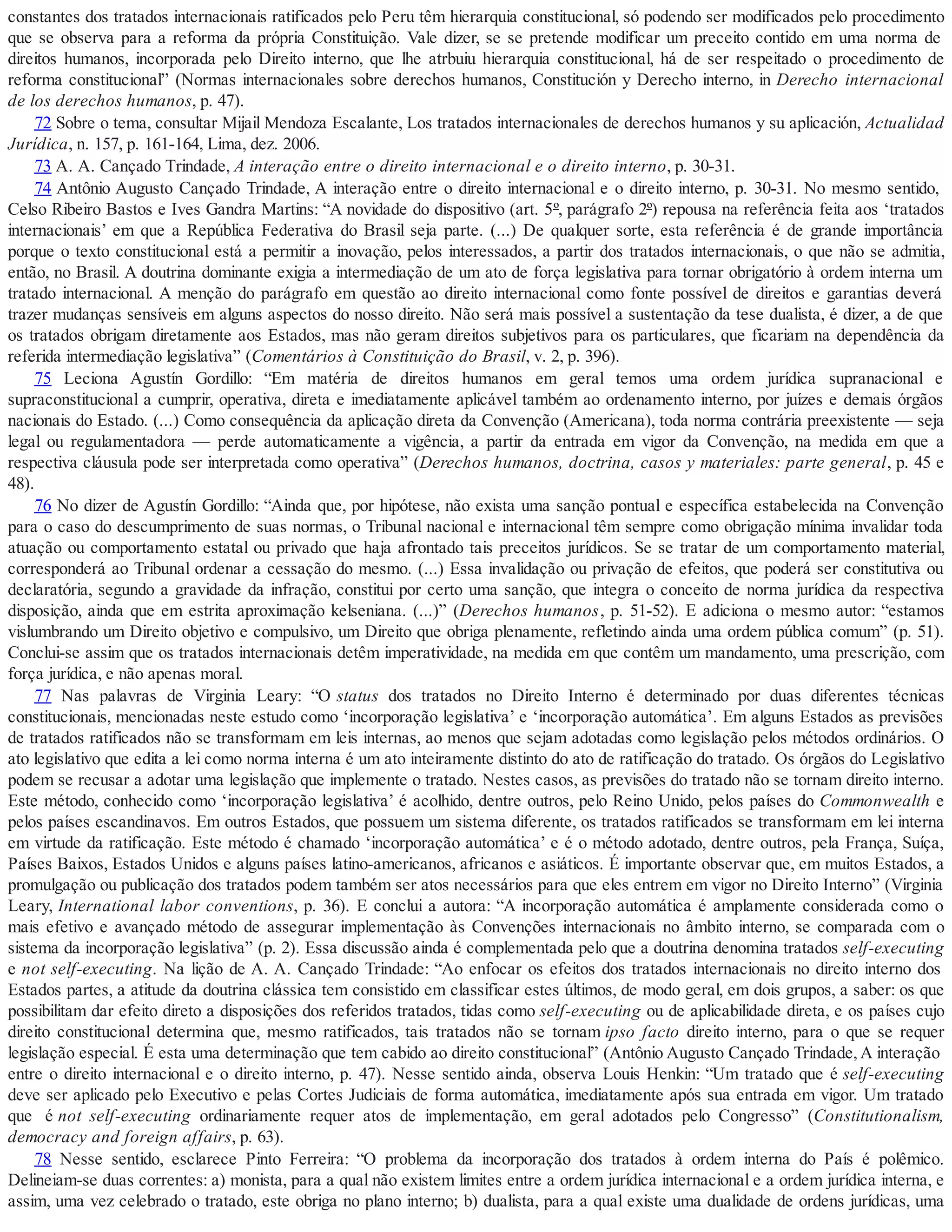 constantes dos tratados internacionais ratificados pelo Peru têm hierarquia constitucional, só podendo ser modificados pelo procedimento
que se observa para a reforma da própria Constituição. Vale dizer, se se pretende modificar um preceito contido em uma norma de
direitos humanos, incorporada pelo Direito interno, que lhe atrbuiu hierarquia constitucional, há de ser respeitado o procedimento de
reforma constitucional” (Normas internacionales sobre derechos humanos, Constitución y Derecho interno, in Derecho internacional
de los derechos humanos, p. 47).
72 Sobre o tema, consultar Mijail Mendoza Escalante, Los tratados internacionales de derechos humanos y su aplicación, Actualidad
Jurídica, n. 157, p. 161-164, Lima, dez. 2006.
73 A. A. Cançado Trindade, A interação entre o direito internacional e o direito interno, p. 30-31.
74 Antônio Augusto Cançado Trindade, A interação entre o direito internacional e o direito interno, p. 30-31. No mesmo sentido,
Celso Ribeiro Bastos e Ives Gandra Martins: “A novidade do dispositivo (art. 5º, parágrafo 2º) repousa na referência feita aos ‘tratados
internacionais’ em que a República Federativa do Brasil seja parte. (...) De qualquer sorte, esta referência é de grande importância
porque o texto constitucional está a permitir a inovação, pelos interessados, a partir dos tratados internacionais, o que não se admitia,
então, no Brasil. A doutrina dominante exigia a intermediação de um ato de força legislativa para tornar obrigatório à ordem interna um
tratado internacional. A menção do parágrafo em questão ao direito internacional como fonte possível de direitos e garantias deverá
trazer mudanças sensíveis em alguns aspectos do nosso direito. Não será mais possível a sustentação da tese dualista, é dizer, a de que
os tratados obrigam diretamente aos Estados, mas não geram direitos subjetivos para os particulares, que ficariam na dependência da
referida intermediação legislativa” (Comentários à Constituição do Brasil, v. 2, p. 396).
75 Leciona Agustín Gordillo: “Em matéria de direitos humanos em geral temos uma ordem jurídica supranacional e
supraconstitucional a cumprir, operativa, direta e imediatamente aplicável também ao ordenamento interno, por juízes e demais órgãos
nacionais do Estado. (...) Como consequência da aplicação direta da Convenção (Americana), toda norma contrária preexistente — seja
legal ou regulamentadora — perde automaticamente a vigência, a partir da entrada em vigor da Convenção, na medida em que a
respectiva cláusula pode ser interpretada como operativa” (Derechos humanos, doctrina, casos y materiales: parte general, p. 45 e
48).
76 No dizer de Agustín Gordillo: “Ainda que, por hipótese, não exista uma sanção pontual e específica estabelecida na Convenção
para o caso do descumprimento de suas normas, o Tribunal nacional e internacional têm sempre como obrigação mínima invalidar toda
atuação ou comportamento estatal ou privado que haja afrontado tais preceitos jurídicos. Se se tratar de um comportamento material,
corresponderá ao Tribunal ordenar a cessação do mesmo. (...) Essa invalidação ou privação de efeitos, que poderá ser constitutiva ou
declaratória, segundo a gravidade da infração, constitui por certo uma sanção, que integra o conceito de norma jurídica da respectiva
disposição, ainda que em estrita aproximação kelseniana. (...)” (Derechos humanos, p. 51-52). E adiciona o mesmo autor: “estamos
vislumbrando um Direito objetivo e compulsivo, um Direito que obriga plenamente, refletindo ainda uma ordem pública comum” (p. 51).
Conclui-se assim que os tratados internacionais detêm imperatividade, na medida em que contêm um mandamento, uma prescrição, com
força jurídica, e não apenas moral.
77 Nas palavras de Virginia Leary: “O status dos tratados no Direito Interno é determinado por duas diferentes técnicas
constitucionais, mencionadas neste estudo como ‘incorporação legislativa’ e ‘incorporação automática’. Em alguns Estados as previsões
de tratados ratificados não se transformam em leis internas, ao menos que sejam adotadas como legislação pelos métodos ordinários. O
ato legislativo que edita a lei como norma interna é um ato inteiramente distinto do ato de ratificação do tratado. Os órgãos do Legislativo
podem se recusar a adotar uma legislação que implemente o tratado. Nestes casos, as previsões do tratado não se tornam direito interno.
Este método, conhecido como ‘incorporação legislativa’ é acolhido, dentre outros, pelo Reino Unido, pelos países do Commonwealth e
pelos países escandinavos. Em outros Estados, que possuem um sistema diferente, os tratados ratificados se transformam em lei interna
em virtude da ratificação. Este método é chamado ‘incorporação automática’ e é o método adotado, dentre outros, pela França, Suíça,
Países Baixos, Estados Unidos e alguns países latino-americanos, africanos e asiáticos. É importante observar que, em muitos Estados, a
promulgação ou publicação dos tratados podem também ser atos necessários para que eles entrem em vigor no Direito Interno” (Virginia
Leary, International labor conventions, p. 36). E conclui a autora: “A incorporação automática é amplamente considerada como o
mais efetivo e avançado método de assegurar implementação às Convenções internacionais no âmbito interno, se comparada com o
sistema da incorporação legislativa” (p. 2). Essa discussão ainda é complementada pelo que a doutrina denomina tratados self-executing
e not self-executing. Na lição de A. A. Cançado Trindade: “Ao enfocar os efeitos dos tratados internacionais no direito interno dos
Estados partes, a atitude da doutrina clássica tem consistido em classificar estes últimos, de modo geral, em dois grupos, a saber: os que
possibilitam dar efeito direto a disposições dos referidos tratados, tidas como self-executing ou de aplicabilidade direta, e os países cujo
direito constitucional determina que, mesmo ratificados, tais tratados não se tornam ipso facto direito interno, para o que se requer
legislação especial. É esta uma determinação que tem cabido ao direito constitucional” (Antônio Augusto Cançado Trindade, A interação
entre o direito internacional e o direito interno, p. 47). Nesse sentido ainda, observa Louis Henkin: “Um tratado que é self-executing
deve ser aplicado pelo Executivo e pelas Cortes Judiciais de forma automática, imediatamente após sua entrada em vigor. Um tratado
que é not self-executing ordinariamente requer atos de implementação, em geral adotados pelo Congresso” (Constitutionalism,
democracy and foreign affairs, p. 63).
78 Nesse sentido, esclarece Pinto Ferreira: “O problema da incorporação dos tratados à ordem interna do País é polêmico.
Delineiam-se duas correntes: a) monista, para a qual não existem limites entre a ordem jurídica internacional e a ordem jurídica interna, e
assim, uma vez celebrado o tratado, este obriga no plano interno; b) dualista, para a qual existe uma dualidade de ordens jurídicas, uma
 