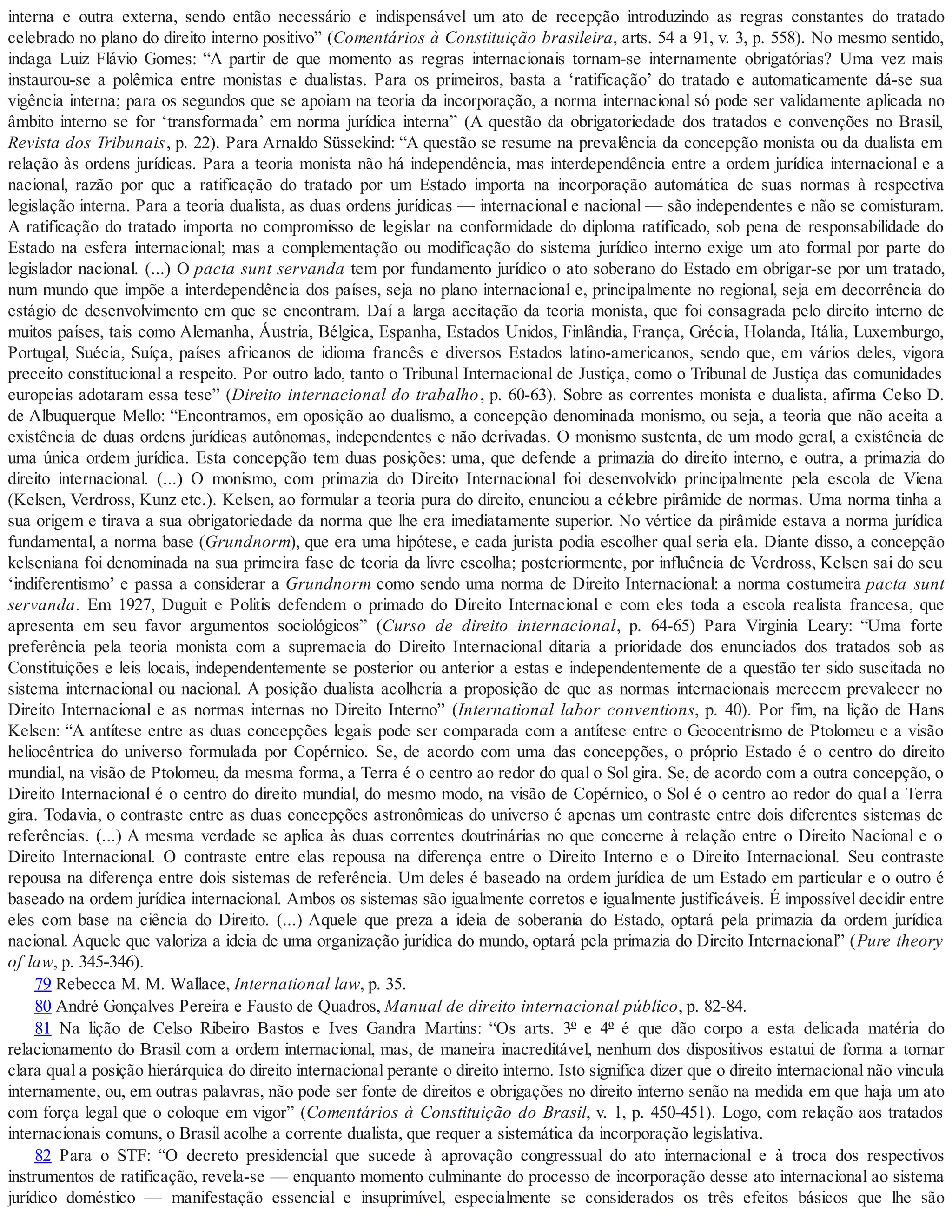 interna e outra externa, sendo então necessário e indispensável um ato de recepção introduzindo as regras constantes do tratado
celebrado no plano do direito interno positivo” (Comentários à Constituição brasileira, arts. 54 a 91, v. 3, p. 558). No mesmo sentido,
indaga Luiz Flávio Gomes: “A partir de que momento as regras internacionais tornam-se internamente obrigatórias? Uma vez mais
instaurou-se a polêmica entre monistas e dualistas. Para os primeiros, basta a ‘ratificação’ do tratado e automaticamente dá-se sua
vigência interna; para os segundos que se apoiam na teoria da incorporação, a norma internacional só pode ser validamente aplicada no
âmbito interno se for ‘transformada’ em norma jurídica interna” (A questão da obrigatoriedade dos tratados e convenções no Brasil,
Revista dos Tribunais, p. 22). Para Arnaldo Süssekind: “A questão se resume na prevalência da concepção monista ou da dualista em
relação às ordens jurídicas. Para a teoria monista não há independência, mas interdependência entre a ordem jurídica internacional e a
nacional, razão por que a ratificação do tratado por um Estado importa na incorporação automática de suas normas à respectiva
legislação interna. Para a teoria dualista, as duas ordens jurídicas — internacional e nacional — são independentes e não se comisturam.
A ratificação do tratado importa no compromisso de legislar na conformidade do diploma ratificado, sob pena de responsabilidade do
Estado na esfera internacional; mas a complementação ou modificação do sistema jurídico interno exige um ato formal por parte do
legislador nacional. (...) O pacta sunt servanda tem por fundamento jurídico o ato soberano do Estado em obrigar-se por um tratado,
num mundo que impõe a interdependência dos países, seja no plano internacional e, principalmente no regional, seja em decorrência do
estágio de desenvolvimento em que se encontram. Daí a larga aceitação da teoria monista, que foi consagrada pelo direito interno de
muitos países, tais como Alemanha, Áustria, Bélgica, Espanha, Estados Unidos, Finlândia, França, Grécia, Holanda, Itália, Luxemburgo,
Portugal, Suécia, Suíça, países africanos de idioma francês e diversos Estados latino-americanos, sendo que, em vários deles, vigora
preceito constitucional a respeito. Por outro lado, tanto o Tribunal Internacional de Justiça, como o Tribunal de Justiça das comunidades
europeias adotaram essa tese” (Direito internacional do trabalho, p. 60-63). Sobre as correntes monista e dualista, afirma Celso D.
de Albuquerque Mello: “Encontramos, em oposição ao dualismo, a concepção denominada monismo, ou seja, a teoria que não aceita a
existência de duas ordens jurídicas autônomas, independentes e não derivadas. O monismo sustenta, de um modo geral, a existência de
uma única ordem jurídica. Esta concepção tem duas posições: uma, que defende a primazia do direito interno, e outra, a primazia do
direito internacional. (...) O monismo, com primazia do Direito Internacional foi desenvolvido principalmente pela escola de Viena
(Kelsen, Verdross, Kunz etc.). Kelsen, ao formular a teoria pura do direito, enunciou a célebre pirâmide de normas. Uma norma tinha a
sua origem e tirava a sua obrigatoriedade da norma que lhe era imediatamente superior. No vértice da pirâmide estava a norma jurídica
fundamental, a norma base (Grundnorm), que era uma hipótese, e cada jurista podia escolher qual seria ela. Diante disso, a concepção
kelseniana foi denominada na sua primeira fase de teoria da livre escolha; posteriormente, por influência de Verdross, Kelsen sai do seu
‘indiferentismo’ e passa a considerar a Grundnorm como sendo uma norma de Direito Internacional: a norma costumeira pacta sunt
servanda. Em 1927, Duguit e Politis defendem o primado do Direito Internacional e com eles toda a escola realista francesa, que
apresenta em seu favor argumentos sociológicos” (Curso de direito internacional, p. 64-65) Para Virginia Leary: “Uma forte
preferência pela teoria monista com a supremacia do Direito Internacional ditaria a prioridade dos enunciados dos tratados sob as
Constituições e leis locais, independentemente se posterior ou anterior a estas e independentemente de a questão ter sido suscitada no
sistema internacional ou nacional. A posição dualista acolheria a proposição de que as normas internacionais merecem prevalecer no
Direito Internacional e as normas internas no Direito Interno” (International labor conventions, p. 40). Por fim, na lição de Hans
Kelsen: “A antítese entre as duas concepções legais pode ser comparada com a antítese entre o Geocentrismo de Ptolomeu e a visão
heliocêntrica do universo formulada por Copérnico. Se, de acordo com uma das concepções, o próprio Estado é o centro do direito
mundial, na visão de Ptolomeu, da mesma forma, a Terra é o centro ao redor do qual o Sol gira. Se, de acordo com a outra concepção, o
Direito Internacional é o centro do direito mundial, do mesmo modo, na visão de Copérnico, o Sol é o centro ao redor do qual a Terra
gira. Todavia, o contraste entre as duas concepções astronômicas do universo é apenas um contraste entre dois diferentes sistemas de
referências. (...) A mesma verdade se aplica às duas correntes doutrinárias no que concerne à relação entre o Direito Nacional e o
Direito Internacional. O contraste entre elas repousa na diferença entre o Direito Interno e o Direito Internacional. Seu contraste
repousa na diferença entre dois sistemas de referência. Um deles é baseado na ordem jurídica de um Estado em particular e o outro é
baseado na ordem jurídica internacional. Ambos os sistemas são igualmente corretos e igualmente justificáveis. É impossível decidir entre
eles com base na ciência do Direito. (...) Aquele que preza a ideia de soberania do Estado, optará pela primazia da ordem jurídica
nacional. Aquele que valoriza a ideia de uma organização jurídica do mundo, optará pela primazia do Direito Internacional” (Pure theory
of law, p. 345-346).
79 Rebecca M. M. Wallace, International law, p. 35.
80 André Gonçalves Pereira e Fausto de Quadros, Manual de direito internacional público, p. 82-84.
81 Na lição de Celso Ribeiro Bastos e Ives Gandra Martins: “Os arts. 3º e 4º é que dão corpo a esta delicada matéria do
relacionamento do Brasil com a ordem internacional, mas, de maneira inacreditável, nenhum dos dispositivos estatui de forma a tornar
clara qual a posição hierárquica do direito internacional perante o direito interno. Isto significa dizer que o direito internacional não vincula
internamente, ou, em outras palavras, não pode ser fonte de direitos e obrigações no direito interno senão na medida em que haja um ato
com força legal que o coloque em vigor” (Comentários à Constituição do Brasil, v. 1, p. 450-451). Logo, com relação aos tratados
internacionais comuns, o Brasil acolhe a corrente dualista, que requer a sistemática da incorporação legislativa.
82 Para o STF: “O decreto presidencial que sucede à aprovação congressual do ato internacional e à troca dos respectivos
instrumentos de ratificação, revela-se — enquanto momento culminante do processo de incorporação desse ato internacional ao sistema
jurídico doméstico — manifestação essencial e insuprimível, especialmente se considerados os três efeitos básicos que lhe são
 