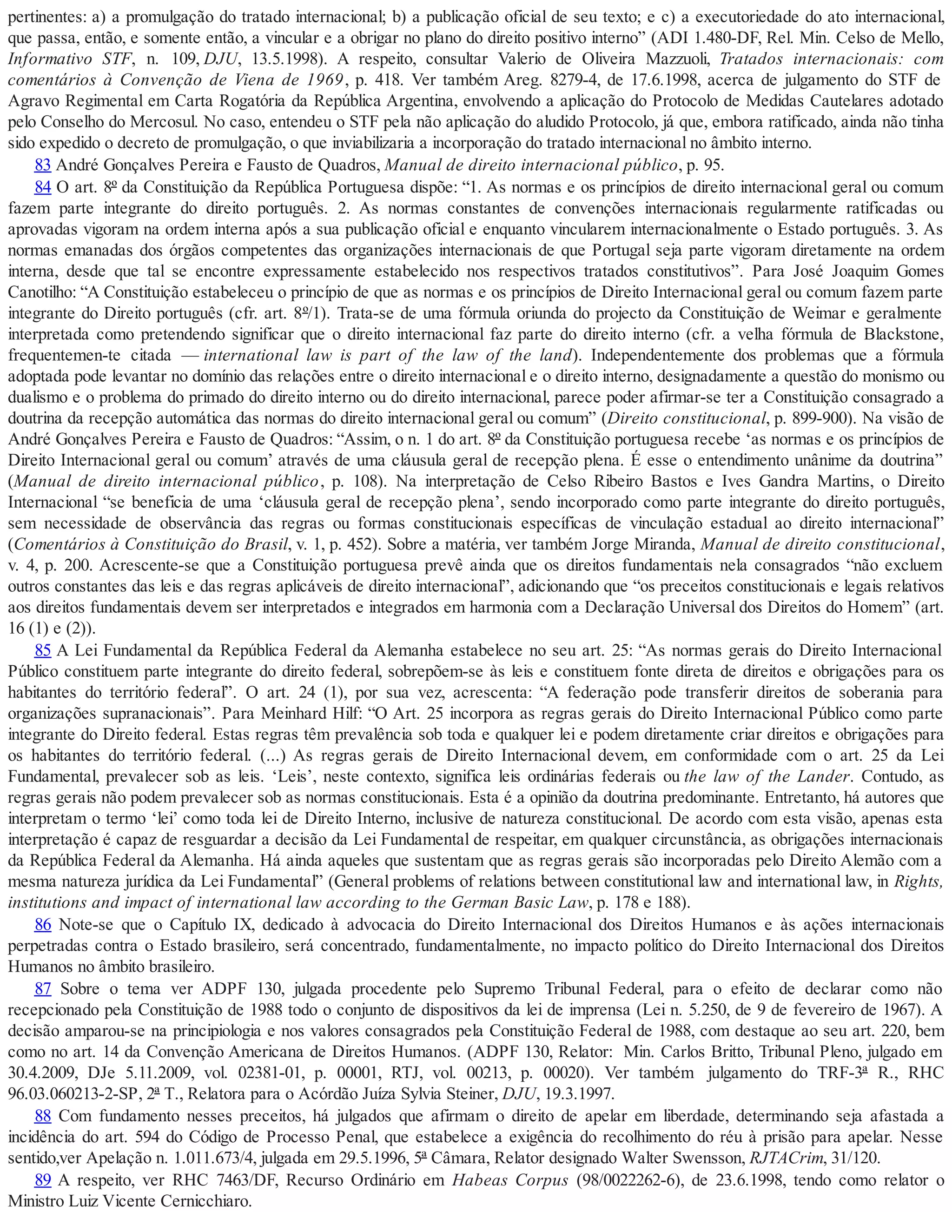 pertinentes: a) a promulgação do tratado internacional; b) a publicação oficial de seu texto; e c) a executoriedade do ato internacional,
que passa, então, e somente então, a vincular e a obrigar no plano do direito positivo interno” (ADI 1.480-DF, Rel. Min. Celso de Mello,
Informativo STF, n. 109, DJU, 13.5.1998). A respeito, consultar Valerio de Oliveira Mazzuoli, Tratados internacionais: com
comentários à Convenção de Viena de 1969, p. 418. Ver também Areg. 8279-4, de 17.6.1998, acerca de julgamento do STF de
Agravo Regimental em Carta Rogatória da República Argentina, envolvendo a aplicação do Protocolo de Medidas Cautelares adotado
pelo Conselho do Mercosul. No caso, entendeu o STF pela não aplicação do aludido Protocolo, já que, embora ratificado, ainda não tinha
sido expedido o decreto de promulgação, o que inviabilizaria a incorporação do tratado internacional no âmbito interno.
83 André Gonçalves Pereira e Fausto de Quadros, Manual de direito internacional público, p. 95.
84 O art. 8º da Constituição da República Portuguesa dispõe: “1. As normas e os princípios de direito internacional geral ou comum
fazem parte integrante do direito português. 2. As normas constantes de convenções internacionais regularmente ratificadas ou
aprovadas vigoram na ordem interna após a sua publicação oficial e enquanto vincularem internacionalmente o Estado português. 3. As
normas emanadas dos órgãos competentes das organizações internacionais de que Portugal seja parte vigoram diretamente na ordem
interna, desde que tal se encontre expressamente estabelecido nos respectivos tratados constitutivos”. Para José Joaquim Gomes
Canotilho: “A Constituição estabeleceu o princípio de que as normas e os princípios de Direito Internacional geral ou comum fazem parte
integrante do Direito português (cfr. art. 8º/1). Trata-se de uma fórmula oriunda do projecto da Constituição de Weimar e geralmente
interpretada como pretendendo significar que o direito internacional faz parte do direito interno (cfr. a velha fórmula de Blackstone,
frequentemen-te citada — international law is part of the law of the land). Independentemente dos problemas que a fórmula
adoptada pode levantar no domínio das relações entre o direito internacional e o direito interno, designadamente a questão do monismo ou
dualismo e o problema do primado do direito interno ou do direito internacional, parece poder afirmar-se ter a Constituição consagrado a
doutrina da recepção automática das normas do direito internacional geral ou comum” (Direito constitucional, p. 899-900). Na visão de
André Gonçalves Pereira e Fausto de Quadros: “Assim, o n. 1 do art. 8º da Constituição portuguesa recebe ‘as normas e os princípios de
Direito Internacional geral ou comum’ através de uma cláusula geral de recepção plena. É esse o entendimento unânime da doutrina”
(Manual de direito internacional público, p. 108). Na interpretação de Celso Ribeiro Bastos e Ives Gandra Martins, o Direito
Internacional “se beneficia de uma ‘cláusula geral de recepção plena’, sendo incorporado como parte integrante do direito português,
sem necessidade de observância das regras ou formas constitucionais específicas de vinculação estadual ao direito internacional”
(Comentários à Constituição do Brasil, v. 1, p. 452). Sobre a matéria, ver também Jorge Miranda, Manual de direito constitucional,
v. 4, p. 200. Acrescente-se que a Constituição portuguesa prevê ainda que os direitos fundamentais nela consagrados “não excluem
outros constantes das leis e das regras aplicáveis de direito internacional”, adicionando que “os preceitos constitucionais e legais relativos
aos direitos fundamentais devem ser interpretados e integrados em harmonia com a Declaração Universal dos Direitos do Homem” (art.
16 (1) e (2)).
85 A Lei Fundamental da República Federal da Alemanha estabelece no seu art. 25: “As normas gerais do Direito Internacional
Público constituem parte integrante do direito federal, sobrepõem-se às leis e constituem fonte direta de direitos e obrigações para os
habitantes do território federal”. O art. 24 (1), por sua vez, acrescenta: “A federação pode transferir direitos de soberania para
organizações supranacionais”. Para Meinhard Hilf: “O Art. 25 incorpora as regras gerais do Direito Internacional Público como parte
integrante do Direito federal. Estas regras têm prevalência sob toda e qualquer lei e podem diretamente criar direitos e obrigações para
os habitantes do território federal. (...) As regras gerais de Direito Internacional devem, em conformidade com o art. 25 da Lei
Fundamental, prevalecer sob as leis. ‘Leis’, neste contexto, significa leis ordinárias federais ou the law of the Lander. Contudo, as
regras gerais não podem prevalecer sob as normas constitucionais. Esta é a opinião da doutrina predominante. Entretanto, há autores que
interpretam o termo ‘lei’ como toda lei de Direito Interno, inclusive de natureza constitucional. De acordo com esta visão, apenas esta
interpretação é capaz de resguardar a decisão da Lei Fundamental de respeitar, em qualquer circunstância, as obrigações internacionais
da República Federal da Alemanha. Há ainda aqueles que sustentam que as regras gerais são incorporadas pelo Direito Alemão com a
mesma natureza jurídica da Lei Fundamental” (General problems of relations between constitutional law and international law, in Rights,
institutions and impact of international law according to the German Basic Law, p. 178 e 188).
86 Note-se que o Capítulo IX, dedicado à advocacia do Direito Internacional dos Direitos Humanos e às ações internacionais
perpetradas contra o Estado brasileiro, será concentrado, fundamentalmente, no impacto político do Direito Internacional dos Direitos
Humanos no âmbito brasileiro.
87 Sobre o tema ver ADPF 130, julgada procedente pelo Supremo Tribunal Federal, para o efeito de declarar como não
recepcionado pela Constituição de 1988 todo o conjunto de dispositivos da lei de imprensa (Lei n. 5.250, de 9 de fevereiro de 1967). A
decisão amparou-se na principiologia e nos valores consagrados pela Constituição Federal de 1988, com destaque ao seu art. 220, bem
como no art. 14 da Convenção Americana de Direitos Humanos. (ADPF 130, Relator: Min. Carlos Britto, Tribunal Pleno, julgado em
30.4.2009, DJe 5.11.2009, vol. 02381-01, p. 00001, RTJ, vol. 00213, p. 00020). Ver também julgamento do TRF-3ª R., RHC
96.03.060213-2-SP, 2ª T., Relatora para o Acórdão Juíza Sylvia Steiner, DJU, 19.3.1997.
88 Com fundamento nesses preceitos, há julgados que afirmam o direito de apelar em liberdade, determinando seja afastada a
incidência do art. 594 do Código de Processo Penal, que estabelece a exigência do recolhimento do réu à prisão para apelar. Nesse
sentido,ver Apelação n. 1.011.673/4, julgada em 29.5.1996, 5ª Câmara, Relator designado Walter Swensson, RJTACrim, 31/120.
89 A respeito, ver RHC 7463/DF, Recurso Ordinário em Habeas Corpus (98/0022262-6), de 23.6.1998, tendo como relator o
Ministro Luiz Vicente Cernicchiaro.
 