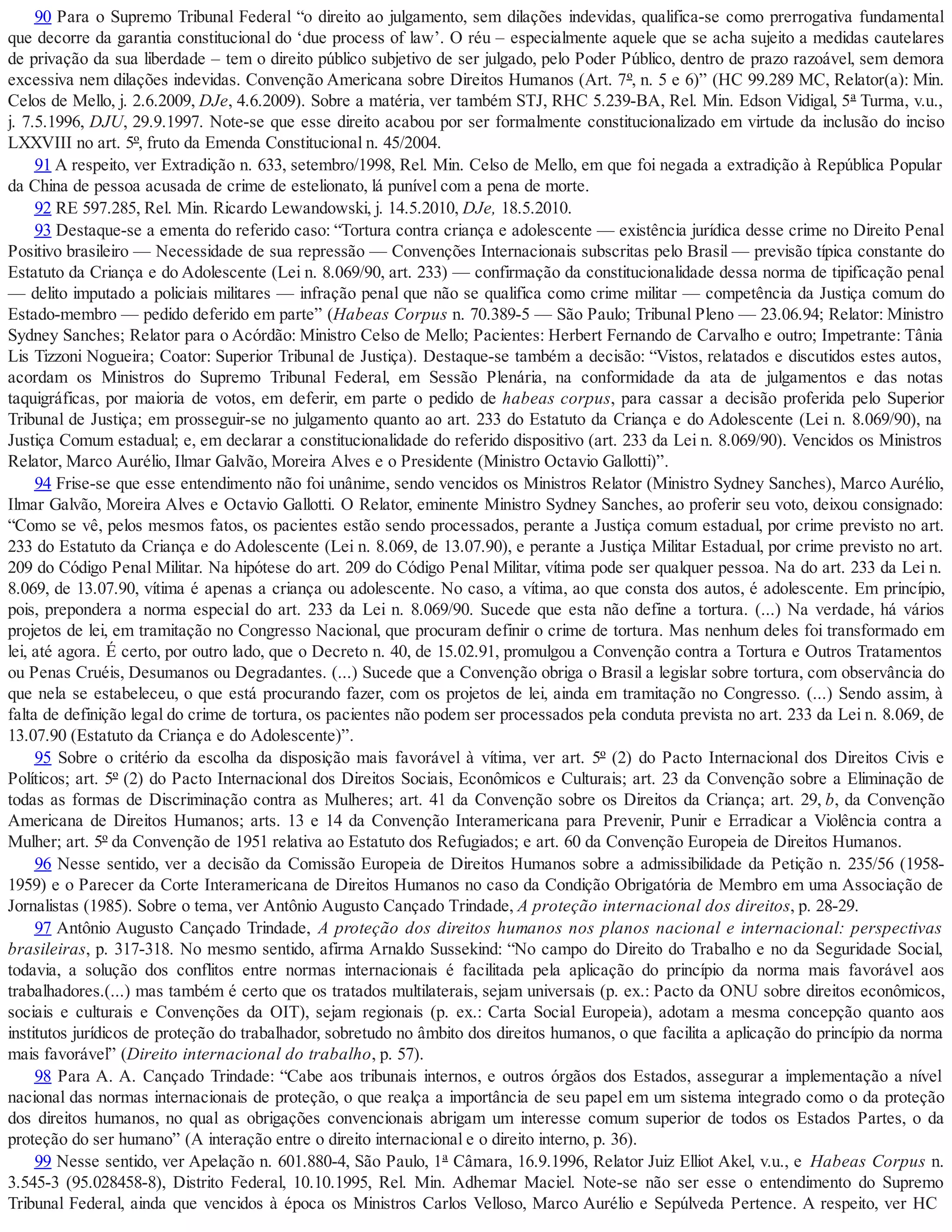 90 Para o Supremo Tribunal Federal “o direito ao julgamento, sem dilações indevidas, qualifica-se como prerrogativa fundamental
que decorre da garantia constitucional do ‘due process of law’. O réu – especialmente aquele que se acha sujeito a medidas cautelares
de privação da sua liberdade – tem o direito público subjetivo de ser julgado, pelo Poder Público, dentro de prazo razoável, sem demora
excessiva nem dilações indevidas. Convenção Americana sobre Direitos Humanos (Art. 7º, n. 5 e 6)” (HC 99.289 MC, Relator(a): Min.
Celos de Mello, j. 2.6.2009, DJe, 4.6.2009). Sobre a matéria, ver também STJ, RHC 5.239-BA, Rel. Min. Edson Vidigal, 5ª Turma, v.u.,
j. 7.5.1996, DJU, 29.9.1997. Note-se que esse direito acabou por ser formalmente constitucionalizado em virtude da inclusão do inciso
LXXVIII no art. 5º, fruto da Emenda Constitucional n. 45/2004.
91 A respeito, ver Extradição n. 633, setembro/1998, Rel. Min. Celso de Mello, em que foi negada a extradição à República Popular
da China de pessoa acusada de crime de estelionato, lá punível com a pena de morte.
92 RE 597.285, Rel. Min. Ricardo Lewandowski, j. 14.5.2010, DJe, 18.5.2010.
93 Destaque-se a ementa do referido caso: “Tortura contra criança e adolescente — existência jurídica desse crime no Direito Penal
Positivo brasileiro — Necessidade de sua repressão — Convenções Internacionais subscritas pelo Brasil — previsão típica constante do
Estatuto da Criança e do Adolescente (Lei n. 8.069/90, art. 233) — confirmação da constitucionalidade dessa norma de tipificação penal
— delito imputado a policiais militares — infração penal que não se qualifica como crime militar — competência da Justiça comum do
Estado-membro — pedido deferido em parte” (Habeas Corpus n. 70.389-5 — São Paulo; Tribunal Pleno — 23.06.94; Relator: Ministro
Sydney Sanches; Relator para o Acórdão: Ministro Celso de Mello; Pacientes: Herbert Fernando de Carvalho e outro; Impetrante: Tânia
Lis Tizzoni Nogueira; Coator: Superior Tribunal de Justiça). Destaque-se também a decisão: “Vistos, relatados e discutidos estes autos,
acordam os Ministros do Supremo Tribunal Federal, em Sessão Plenária, na conformidade da ata de julgamentos e das notas
taquigráficas, por maioria de votos, em deferir, em parte o pedido de habeas corpus, para cassar a decisão proferida pelo Superior
Tribunal de Justiça; em prosseguir-se no julgamento quanto ao art. 233 do Estatuto da Criança e do Adolescente (Lei n. 8.069/90), na
Justiça Comum estadual; e, em declarar a constitucionalidade do referido dispositivo (art. 233 da Lei n. 8.069/90). Vencidos os Ministros
Relator, Marco Aurélio, Ilmar Galvão, Moreira Alves e o Presidente (Ministro Octavio Gallotti)”.
94 Frise-se que esse entendimento não foi unânime, sendo vencidos os Ministros Relator (Ministro Sydney Sanches), Marco Aurélio,
Ilmar Galvão, Moreira Alves e Octavio Gallotti. O Relator, eminente Ministro Sydney Sanches, ao proferir seu voto, deixou consignado:
“Como se vê, pelos mesmos fatos, os pacientes estão sendo processados, perante a Justiça comum estadual, por crime previsto no art.
233 do Estatuto da Criança e do Adolescente (Lei n. 8.069, de 13.07.90), e perante a Justiça Militar Estadual, por crime previsto no art.
209 do Código Penal Militar. Na hipótese do art. 209 do Código Penal Militar, vítima pode ser qualquer pessoa. Na do art. 233 da Lei n.
8.069, de 13.07.90, vítima é apenas a criança ou adolescente. No caso, a vítima, ao que consta dos autos, é adolescente. Em princípio,
pois, prepondera a norma especial do art. 233 da Lei n. 8.069/90. Sucede que esta não define a tortura. (...) Na verdade, há vários
projetos de lei, em tramitação no Congresso Nacional, que procuram definir o crime de tortura. Mas nenhum deles foi transformado em
lei, até agora. É certo, por outro lado, que o Decreto n. 40, de 15.02.91, promulgou a Convenção contra a Tortura e Outros Tratamentos
ou Penas Cruéis, Desumanos ou Degradantes. (...) Sucede que a Convenção obriga o Brasil a legislar sobre tortura, com observância do
que nela se estabeleceu, o que está procurando fazer, com os projetos de lei, ainda em tramitação no Congresso. (...) Sendo assim, à
falta de definição legal do crime de tortura, os pacientes não podem ser processados pela conduta prevista no art. 233 da Lei n. 8.069, de
13.07.90 (Estatuto da Criança e do Adolescente)”.
95 Sobre o critério da escolha da disposição mais favorável à vítima, ver art. 5º (2) do Pacto Internacional dos Direitos Civis e
Políticos; art. 5º (2) do Pacto Internacional dos Direitos Sociais, Econômicos e Culturais; art. 23 da Convenção sobre a Eliminação de
todas as formas de Discriminação contra as Mulheres; art. 41 da Convenção sobre os Direitos da Criança; art. 29, b, da Convenção
Americana de Direitos Humanos; arts. 13 e 14 da Convenção Interamericana para Prevenir, Punir e Erradicar a Violência contra a
Mulher; art. 5º da Convenção de 1951 relativa ao Estatuto dos Refugiados; e art. 60 da Convenção Europeia de Direitos Humanos.
96 Nesse sentido, ver a decisão da Comissão Europeia de Direitos Humanos sobre a admissibilidade da Petição n. 235/56 (1958-
1959) e o Parecer da Corte Interamericana de Direitos Humanos no caso da Condição Obrigatória de Membro em uma Associação de
Jornalistas (1985). Sobre o tema, ver Antônio Augusto Cançado Trindade, A proteção internacional dos direitos, p. 28-29.
97 Antônio Augusto Cançado Trindade, A proteção dos direitos humanos nos planos nacional e internacional: perspectivas
brasileiras, p. 317-318. No mesmo sentido, afirma Arnaldo Sussekind: “No campo do Direito do Trabalho e no da Seguridade Social,
todavia, a solução dos conflitos entre normas internacionais é facilitada pela aplicação do princípio da norma mais favorável aos
trabalhadores.(...) mas também é certo que os tratados multilaterais, sejam universais (p. ex.: Pacto da ONU sobre direitos econômicos,
sociais e culturais e Convenções da OIT), sejam regionais (p. ex.: Carta Social Europeia), adotam a mesma concepção quanto aos
institutos jurídicos de proteção do trabalhador, sobretudo no âmbito dos direitos humanos, o que facilita a aplicação do princípio da norma
mais favorável” (Direito internacional do trabalho, p. 57).
98 Para A. A. Cançado Trindade: “Cabe aos tribunais internos, e outros órgãos dos Estados, assegurar a implementação a nível
nacional das normas internacionais de proteção, o que realça a importância de seu papel em um sistema integrado como o da proteção
dos direitos humanos, no qual as obrigações convencionais abrigam um interesse comum superior de todos os Estados Partes, o da
proteção do ser humano” (A interação entre o direito internacional e o direito interno, p. 36).
99 Nesse sentido, ver Apelação n. 601.880-4, São Paulo, 1ª Câmara, 16.9.1996, Relator Juiz Elliot Akel, v.u., e Habeas Corpus n.
3.545-3 (95.028458-8), Distrito Federal, 10.10.1995, Rel. Min. Adhemar Maciel. Note-se não ser esse o entendimento do Supremo
Tribunal Federal, ainda que vencidos à época os Ministros Carlos Velloso, Marco Aurélio e Sepúlveda Pertence. A respeito, ver HC
 