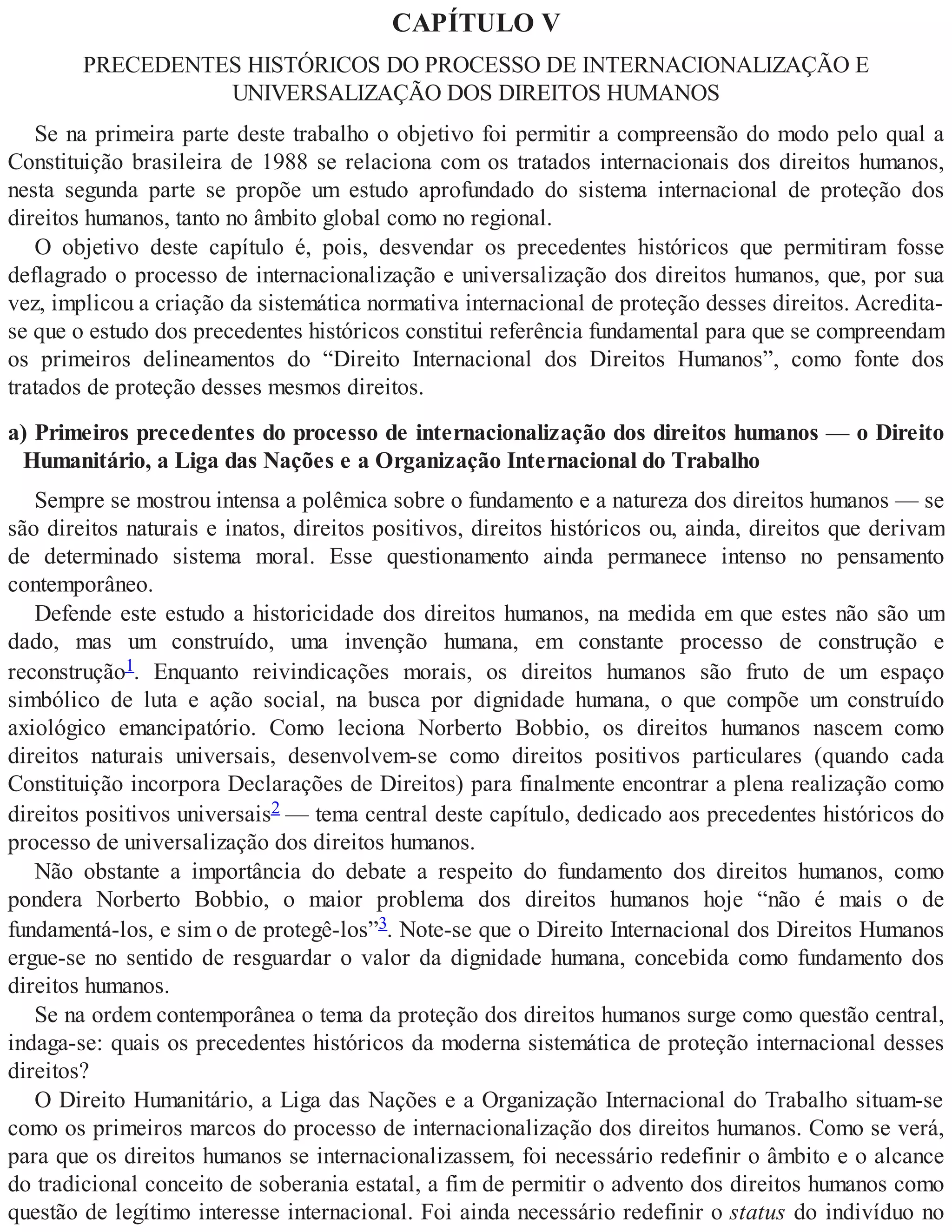 CAPÍTULO V
PRECEDENTES HISTÓRICOS DO PROCESSO DE INTERNACIONALIZAÇÃO E
UNIVERSALIZAÇÃO DOS DIREITOS HUMANOS
Se na primeira parte deste trabalho o objetivo foi permitir a compreensão do modo pelo qual a
Constituição brasileira de 1988 se relaciona com os tratados internacionais dos direitos humanos,
nesta segunda parte se propõe um estudo aprofundado do sistema internacional de proteção dos
direitos humanos, tanto no âmbito global como no regional.
O objetivo deste capítulo é, pois, desvendar os precedentes históricos que permitiram fosse
deflagrado o processo de internacionalização e universalização dos direitos humanos, que, por sua
vez, implicou a criação da sistemática normativa internacional de proteção desses direitos. Acredita-
se que o estudo dos precedentes históricos constitui referência fundamental para que se compreendam
os primeiros delineamentos do “Direito Internacional dos Direitos Humanos”, como fonte dos
tratados de proteção desses mesmos direitos.
a) Primeiros precedentes do processo de internacionalização dos direitos humanos — o Direito
Humanitário, a Liga das Nações e a Organização Internacional do Trabalho
Sempre se mostrou intensa a polêmica sobre o fundamento e a natureza dos direitos humanos — se
são direitos naturais e inatos, direitos positivos, direitos históricos ou, ainda, direitos que derivam
de determinado sistema moral. Esse questionamento ainda permanece intenso no pensamento
contemporâneo.
Defende este estudo a historicidade dos direitos humanos, na medida em que estes não são um
dado, mas um construído, uma invenção humana, em constante processo de construção e
reconstrução1. Enquanto reivindicações morais, os direitos humanos são fruto de um espaço
simbólico de luta e ação social, na busca por dignidade humana, o que compõe um construído
axiológico emancipatório. Como leciona Norberto Bobbio, os direitos humanos nascem como
direitos naturais universais, desenvolvem-se como direitos positivos particulares (quando cada
Constituição incorpora Declarações de Direitos) para finalmente encontrar a plena realização como
direitos positivos universais2 — tema central deste capítulo, dedicado aos precedentes históricos do
processo de universalização dos direitos humanos.
Não obstante a importância do debate a respeito do fundamento dos direitos humanos, como
pondera Norberto Bobbio, o maior problema dos direitos humanos hoje “não é mais o de
fundamentá-los, e sim o de protegê-los”3. Note-se que o Direito Internacional dos Direitos Humanos
ergue-se no sentido de resguardar o valor da dignidade humana, concebida como fundamento dos
direitos humanos.
Se na ordem contemporânea o tema da proteção dos direitos humanos surge como questão central,
indaga-se: quais os precedentes históricos da moderna sistemática de proteção internacional desses
direitos?
O Direito Humanitário, a Liga das Nações e a Organização Internacional do Trabalho situam-se
como os primeiros marcos do processo de internacionalização dos direitos humanos. Como se verá,
para que os direitos humanos se internacionalizassem, foi necessário redefinir o âmbito e o alcance
do tradicional conceito de soberania estatal, a fim de permitir o advento dos direitos humanos como
questão de legítimo interesse internacional. Foi ainda necessário redefinir o status do indivíduo no
 