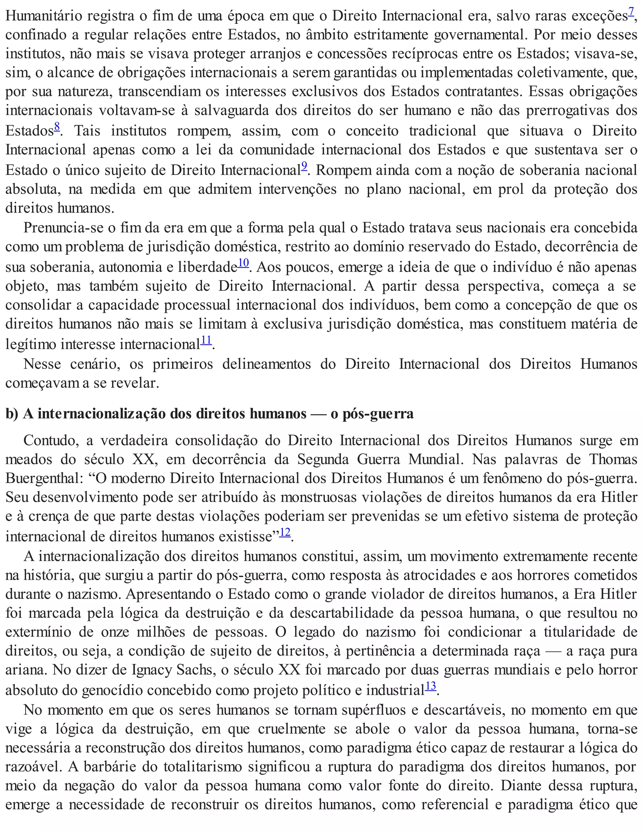 Humanitário registra o fim de uma época em que o Direito Internacional era, salvo raras exceções7,
confinado a regular relações entre Estados, no âmbito estritamente governamental. Por meio desses
institutos, não mais se visava proteger arranjos e concessões recíprocas entre os Estados; visava-se,
sim, o alcance de obrigações internacionais a serem garantidas ou implementadas coletivamente, que,
por sua natureza, transcendiam os interesses exclusivos dos Estados contratantes. Essas obrigações
internacionais voltavam-se à salvaguarda dos direitos do ser humano e não das prerrogativas dos
Estados8. Tais institutos rompem, assim, com o conceito tradicional que situava o Direito
Internacional apenas como a lei da comunidade internacional dos Estados e que sustentava ser o
Estado o único sujeito de Direito Internacional9. Rompem ainda com a noção de soberania nacional
absoluta, na medida em que admitem intervenções no plano nacional, em prol da proteção dos
direitos humanos.
Prenuncia-se o fim da era em que a forma pela qual o Estado tratava seus nacionais era concebida
como um problema de jurisdição doméstica, restrito ao domínio reservado do Estado, decorrência de
sua soberania, autonomia e liberdade10. Aos poucos, emerge a ideia de que o indivíduo é não apenas
objeto, mas também sujeito de Direito Internacional. A partir dessa perspectiva, começa a se
consolidar a capacidade processual internacional dos indivíduos, bem como a concepção de que os
direitos humanos não mais se limitam à exclusiva jurisdição doméstica, mas constituem matéria de
legítimo interesse internacional11.
Nesse cenário, os primeiros delineamentos do Direito Internacional dos Direitos Humanos
começavam a se revelar.
b) A internacionalização dos direitos humanos — o pós-guerra
Contudo, a verdadeira consolidação do Direito Internacional dos Direitos Humanos surge em
meados do século XX, em decorrência da Segunda Guerra Mundial. Nas palavras de Thomas
Buergenthal: “O moderno Direito Internacional dos Direitos Humanos é um fenômeno do pós-guerra.
Seu desenvolvimento pode ser atribuído às monstruosas violações de direitos humanos da era Hitler
e à crença de que parte destas violações poderiam ser prevenidas se um efetivo sistema de proteção
internacional de direitos humanos existisse”12.
A internacionalização dos direitos humanos constitui, assim, um movimento extremamente recente
na história, que surgiu a partir do pós-guerra, como resposta às atrocidades e aos horrores cometidos
durante o nazismo. Apresentando o Estado como o grande violador de direitos humanos, a Era Hitler
foi marcada pela lógica da destruição e da descartabilidade da pessoa humana, o que resultou no
extermínio de onze milhões de pessoas. O legado do nazismo foi condicionar a titularidade de
direitos, ou seja, a condição de sujeito de direitos, à pertinência a determinada raça — a raça pura
ariana. No dizer de Ignacy Sachs, o século XX foi marcado por duas guerras mundiais e pelo horror
absoluto do genocídio concebido como projeto político e industrial13.
No momento em que os seres humanos se tornam supérfluos e descartáveis, no momento em que
vige a lógica da destruição, em que cruelmente se abole o valor da pessoa humana, torna-se
necessária a reconstrução dos direitos humanos, como paradigma ético capaz de restaurar a lógica do
razoável. A barbárie do totalitarismo significou a ruptura do paradigma dos direitos humanos, por
meio da negação do valor da pessoa humana como valor fonte do direito. Diante dessa ruptura,
emerge a necessidade de reconstruir os direitos humanos, como referencial e paradigma ético que
 