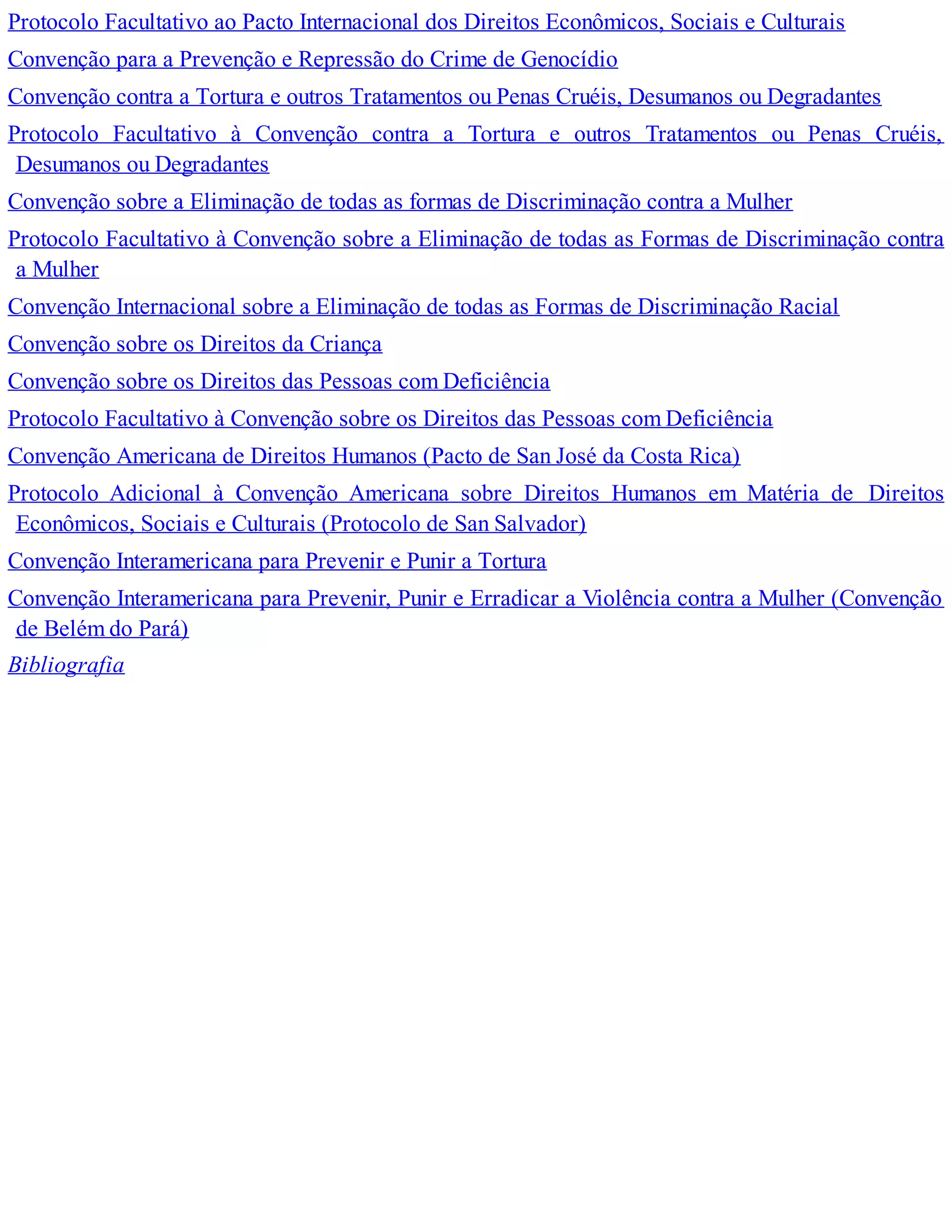 Protocolo Facultativo ao Pacto Internacional dos Direitos Econômicos, Sociais e Culturais
Convenção para a Prevenção e Repressão do Crime de Genocídio
Convenção contra a Tortura e outros Tratamentos ou Penas Cruéis, Desumanos ou Degradantes
Protocolo Facultativo à Convenção contra a Tortura e outros Tratamentos ou Penas Cruéis,
Desumanos ou Degradantes
Convenção sobre a Eliminação de todas as formas de Discriminação contra a Mulher
Protocolo Facultativo à Convenção sobre a Eliminação de todas as Formas de Discriminação contra
a Mulher
Convenção Internacional sobre a Eliminação de todas as Formas de Discriminação Racial
Convenção sobre os Direitos da Criança
Convenção sobre os Direitos das Pessoas com Deficiência
Protocolo Facultativo à Convenção sobre os Direitos das Pessoas com Deficiência
Convenção Americana de Direitos Humanos (Pacto de San José da Costa Rica)
Protocolo Adicional à Convenção Americana sobre Direitos Humanos em Matéria de Direitos
Econômicos, Sociais e Culturais (Protocolo de San Salvador)
Convenção Interamericana para Prevenir e Punir a Tortura
Convenção Interamericana para Prevenir, Punir e Erradicar a Violência contra a Mulher (Convenção
de Belém do Pará)
Bibliografia
 