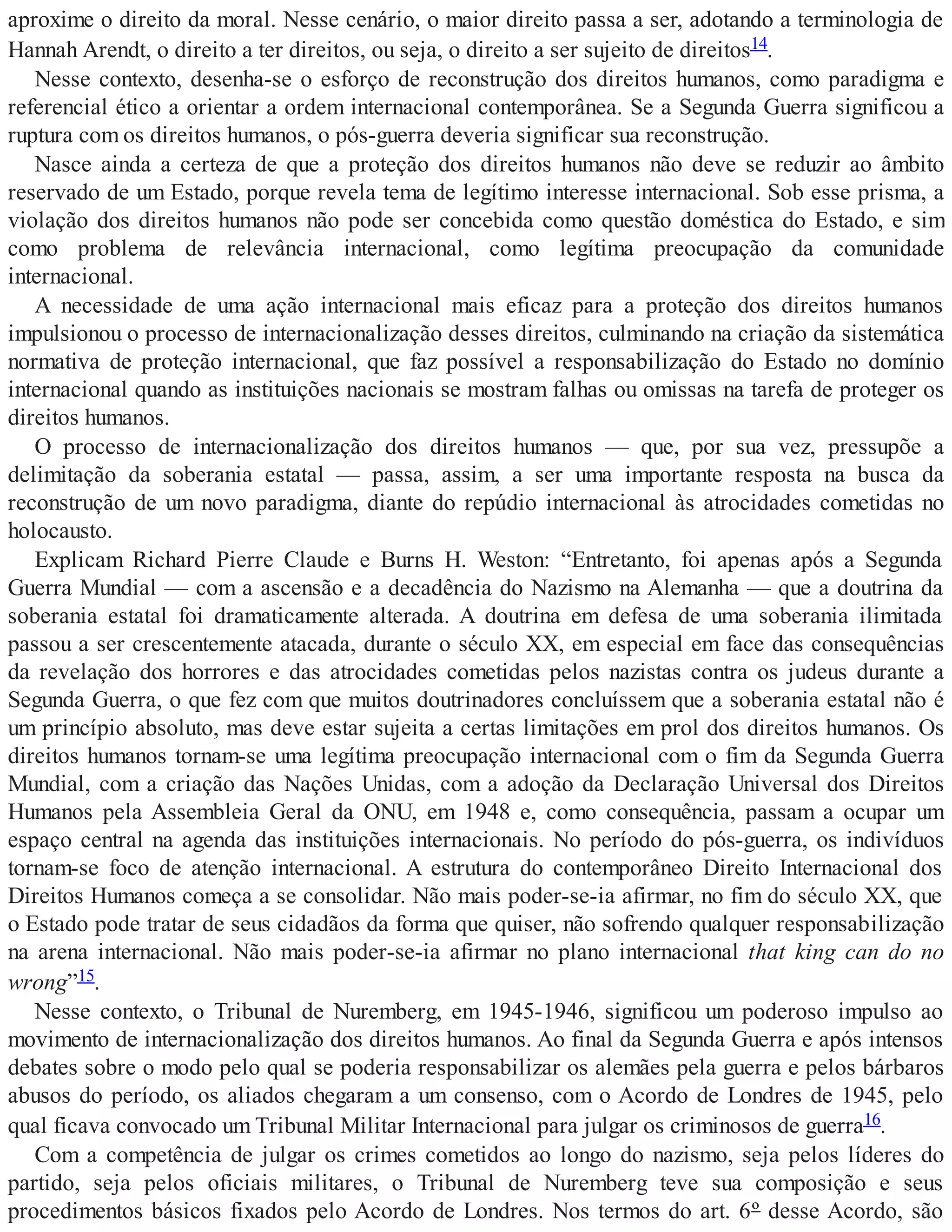 aproxime o direito da moral. Nesse cenário, o maior direito passa a ser, adotando a terminologia de
Hannah Arendt, o direito a ter direitos, ou seja, o direito a ser sujeito de direitos14.
Nesse contexto, desenha-se o esforço de reconstrução dos direitos humanos, como paradigma e
referencial ético a orientar a ordem internacional contemporânea. Se a Segunda Guerra significou a
ruptura com os direitos humanos, o pós-guerra deveria significar sua reconstrução.
Nasce ainda a certeza de que a proteção dos direitos humanos não deve se reduzir ao âmbito
reservado de um Estado, porque revela tema de legítimo interesse internacional. Sob esse prisma, a
violação dos direitos humanos não pode ser concebida como questão doméstica do Estado, e sim
como problema de relevância internacional, como legítima preocupação da comunidade
internacional.
A necessidade de uma ação internacional mais eficaz para a proteção dos direitos humanos
impulsionou o processo de internacionalização desses direitos, culminando na criação da sistemática
normativa de proteção internacional, que faz possível a responsabilização do Estado no domínio
internacional quando as instituições nacionais se mostram falhas ou omissas na tarefa de proteger os
direitos humanos.
O processo de internacionalização dos direitos humanos — que, por sua vez, pressupõe a
delimitação da soberania estatal — passa, assim, a ser uma importante resposta na busca da
reconstrução de um novo paradigma, diante do repúdio internacional às atrocidades cometidas no
holocausto.
Explicam Richard Pierre Claude e Burns H. Weston: “Entretanto, foi apenas após a Segunda
Guerra Mundial — com a ascensão e a decadência do Nazismo na Alemanha — que a doutrina da
soberania estatal foi dramaticamente alterada. A doutrina em defesa de uma soberania ilimitada
passou a ser crescentemente atacada, durante o século XX, em especial em face das consequências
da revelação dos horrores e das atrocidades cometidas pelos nazistas contra os judeus durante a
Segunda Guerra, o que fez com que muitos doutrinadores concluíssem que a soberania estatal não é
um princípio absoluto, mas deve estar sujeita a certas limitações em prol dos direitos humanos. Os
direitos humanos tornam-se uma legítima preocupação internacional com o fim da Segunda Guerra
Mundial, com a criação das Nações Unidas, com a adoção da Declaração Universal dos Direitos
Humanos pela Assembleia Geral da ONU, em 1948 e, como consequência, passam a ocupar um
espaço central na agenda das instituições internacionais. No período do pós-guerra, os indivíduos
tornam-se foco de atenção internacional. A estrutura do contemporâneo Direito Internacional dos
Direitos Humanos começa a se consolidar. Não mais poder-se-ia afirmar, no fim do século XX, que
o Estado pode tratar de seus cidadãos da forma que quiser, não sofrendo qualquer responsabilização
na arena internacional. Não mais poder-se-ia afirmar no plano internacional that king can do no
wrong”15.
Nesse contexto, o Tribunal de Nuremberg, em 1945-1946, significou um poderoso impulso ao
movimento de internacionalização dos direitos humanos. Ao final da Segunda Guerra e após intensos
debates sobre o modo pelo qual se poderia responsabilizar os alemães pela guerra e pelos bárbaros
abusos do período, os aliados chegaram a um consenso, com o Acordo de Londres de 1945, pelo
qual ficava convocado um Tribunal Militar Internacional para julgar os criminosos de guerra16.
Com a competência de julgar os crimes cometidos ao longo do nazismo, seja pelos líderes do
partido, seja pelos oficiais militares, o Tribunal de Nuremberg teve sua composição e seus
procedimentos básicos fixados pelo Acordo de Londres. Nos termos do art. 6º desse Acordo, são
 