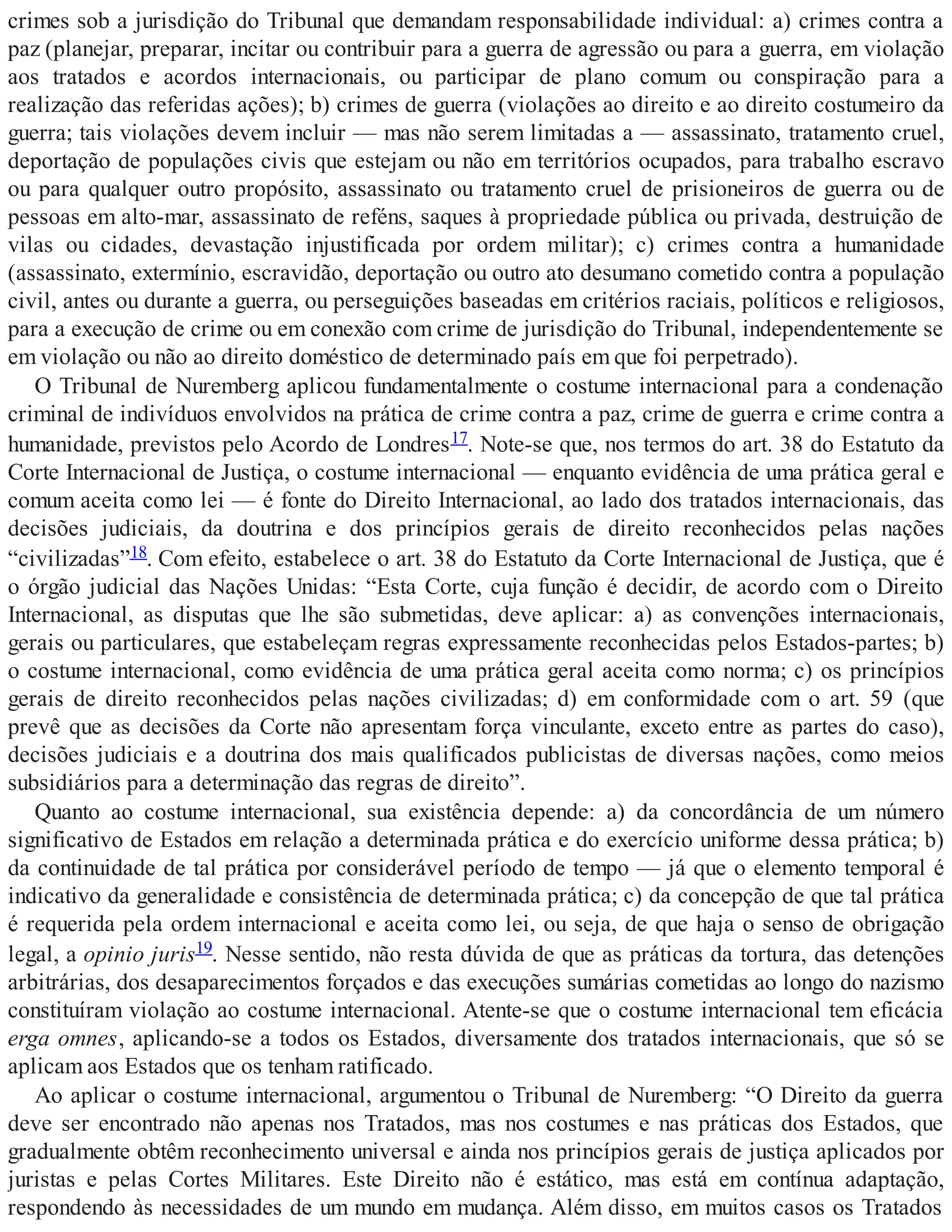 crimes sob a jurisdição do Tribunal que demandam responsabilidade individual: a) crimes contra a
paz (planejar, preparar, incitar ou contribuir para a guerra de agressão ou para a guerra, em violação
aos tratados e acordos internacionais, ou participar de plano comum ou conspiração para a
realização das referidas ações); b) crimes de guerra (violações ao direito e ao direito costumeiro da
guerra; tais violações devem incluir — mas não serem limitadas a — assassinato, tratamento cruel,
deportação de populações civis que estejam ou não em territórios ocupados, para trabalho escravo
ou para qualquer outro propósito, assassinato ou tratamento cruel de prisioneiros de guerra ou de
pessoas em alto-mar, assassinato de reféns, saques à propriedade pública ou privada, destruição de
vilas ou cidades, devastação injustificada por ordem militar); c) crimes contra a humanidade
(assassinato, extermínio, escravidão, deportação ou outro ato desumano cometido contra a população
civil, antes ou durante a guerra, ou perseguições baseadas em critérios raciais, políticos e religiosos,
para a execução de crime ou em conexão com crime de jurisdição do Tribunal, independentemente se
em violação ou não ao direito doméstico de determinado país em que foi perpetrado).
O Tribunal de Nuremberg aplicou fundamentalmente o costume internacional para a condenação
criminal de indivíduos envolvidos na prática de crime contra a paz, crime de guerra e crime contra a
humanidade, previstos pelo Acordo de Londres17. Note-se que, nos termos do art. 38 do Estatuto da
Corte Internacional de Justiça, o costume internacional — enquanto evidência de uma prática geral e
comum aceita como lei — é fonte do Direito Internacional, ao lado dos tratados internacionais, das
decisões judiciais, da doutrina e dos princípios gerais de direito reconhecidos pelas nações
“civilizadas”18. Com efeito, estabelece o art. 38 do Estatuto da Corte Internacional de Justiça, que é
o órgão judicial das Nações Unidas: “Esta Corte, cuja função é decidir, de acordo com o Direito
Internacional, as disputas que lhe são submetidas, deve aplicar: a) as convenções internacionais,
gerais ou particulares, que estabeleçam regras expressamente reconhecidas pelos Estados-partes; b)
o costume internacional, como evidência de uma prática geral aceita como norma; c) os princípios
gerais de direito reconhecidos pelas nações civilizadas; d) em conformidade com o art. 59 (que
prevê que as decisões da Corte não apresentam força vinculante, exceto entre as partes do caso),
decisões judiciais e a doutrina dos mais qualificados publicistas de diversas nações, como meios
subsidiários para a determinação das regras de direito”.
Quanto ao costume internacional, sua existência depende: a) da concordância de um número
significativo de Estados em relação a determinada prática e do exercício uniforme dessa prática; b)
da continuidade de tal prática por considerável período de tempo — já que o elemento temporal é
indicativo da generalidade e consistência de determinada prática; c) da concepção de que tal prática
é requerida pela ordem internacional e aceita como lei, ou seja, de que haja o senso de obrigação
legal, a opinio juris19. Nesse sentido, não resta dúvida de que as práticas da tortura, das detenções
arbitrárias, dos desaparecimentos forçados e das execuções sumárias cometidas ao longo do nazismo
constituíram violação ao costume internacional. Atente-se que o costume internacional tem eficácia
erga omnes, aplicando-se a todos os Estados, diversamente dos tratados internacionais, que só se
aplicam aos Estados que os tenham ratificado.
Ao aplicar o costume internacional, argumentou o Tribunal de Nuremberg: “O Direito da guerra
deve ser encontrado não apenas nos Tratados, mas nos costumes e nas práticas dos Estados, que
gradualmente obtêm reconhecimento universal e ainda nos princípios gerais de justiça aplicados por
juristas e pelas Cortes Militares. Este Direito não é estático, mas está em contínua adaptação,
respondendo às necessidades de um mundo em mudança. Além disso, em muitos casos os Tratados
 