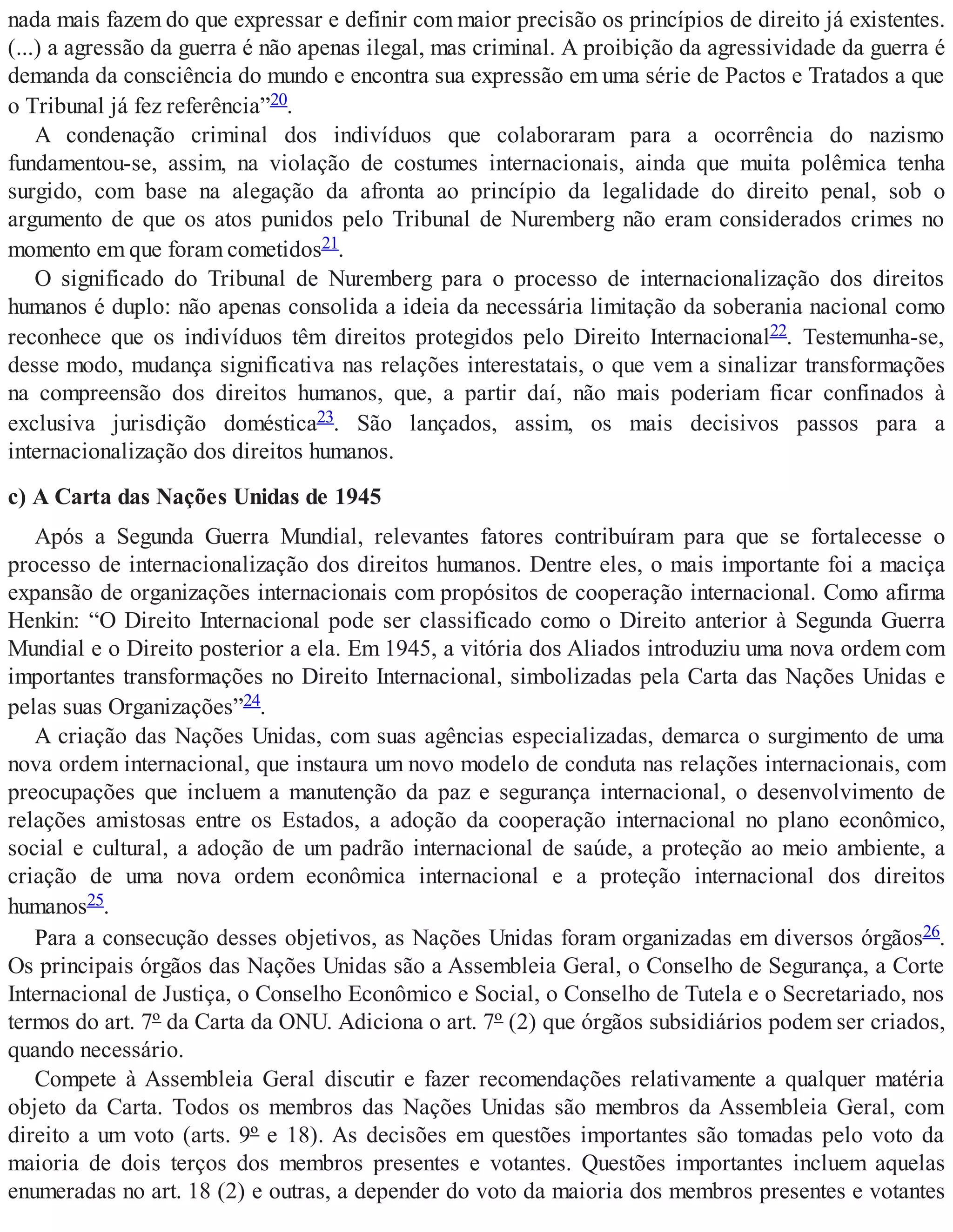 nada mais fazem do que expressar e definir com maior precisão os princípios de direito já existentes.
(...) a agressão da guerra é não apenas ilegal, mas criminal. A proibição da agressividade da guerra é
demanda da consciência do mundo e encontra sua expressão em uma série de Pactos e Tratados a que
o Tribunal já fez referência”20.
A condenação criminal dos indivíduos que colaboraram para a ocorrência do nazismo
fundamentou-se, assim, na violação de costumes internacionais, ainda que muita polêmica tenha
surgido, com base na alegação da afronta ao princípio da legalidade do direito penal, sob o
argumento de que os atos punidos pelo Tribunal de Nuremberg não eram considerados crimes no
momento em que foram cometidos21.
O significado do Tribunal de Nuremberg para o processo de internacionalização dos direitos
humanos é duplo: não apenas consolida a ideia da necessária limitação da soberania nacional como
reconhece que os indivíduos têm direitos protegidos pelo Direito Internacional22. Testemunha-se,
desse modo, mudança significativa nas relações interestatais, o que vem a sinalizar transformações
na compreensão dos direitos humanos, que, a partir daí, não mais poderiam ficar confinados à
exclusiva jurisdição doméstica23. São lançados, assim, os mais decisivos passos para a
internacionalização dos direitos humanos.
c) A Carta das Nações Unidas de 1945
Após a Segunda Guerra Mundial, relevantes fatores contribuíram para que se fortalecesse o
processo de internacionalização dos direitos humanos. Dentre eles, o mais importante foi a maciça
expansão de organizações internacionais com propósitos de cooperação internacional. Como afirma
Henkin: “O Direito Internacional pode ser classificado como o Direito anterior à Segunda Guerra
Mundial e o Direito posterior a ela. Em 1945, a vitória dos Aliados introduziu uma nova ordem com
importantes transformações no Direito Internacional, simbolizadas pela Carta das Nações Unidas e
pelas suas Organizações”24.
A criação das Nações Unidas, com suas agências especializadas, demarca o surgimento de uma
nova ordem internacional, que instaura um novo modelo de conduta nas relações internacionais, com
preocupações que incluem a manutenção da paz e segurança internacional, o desenvolvimento de
relações amistosas entre os Estados, a adoção da cooperação internacional no plano econômico,
social e cultural, a adoção de um padrão internacional de saúde, a proteção ao meio ambiente, a
criação de uma nova ordem econômica internacional e a proteção internacional dos direitos
humanos25.
Para a consecução desses objetivos, as Nações Unidas foram organizadas em diversos órgãos26.
Os principais órgãos das Nações Unidas são a Assembleia Geral, o Conselho de Segurança, a Corte
Internacional de Justiça, o Conselho Econômico e Social, o Conselho de Tutela e o Secretariado, nos
termos do art. 7º da Carta da ONU. Adiciona o art. 7º (2) que órgãos subsidiários podem ser criados,
quando necessário.
Compete à Assembleia Geral discutir e fazer recomendações relativamente a qualquer matéria
objeto da Carta. Todos os membros das Nações Unidas são membros da Assembleia Geral, com
direito a um voto (arts. 9º e 18). As decisões em questões importantes são tomadas pelo voto da
maioria de dois terços dos membros presentes e votantes. Questões importantes incluem aquelas
enumeradas no art. 18 (2) e outras, a depender do voto da maioria dos membros presentes e votantes
 