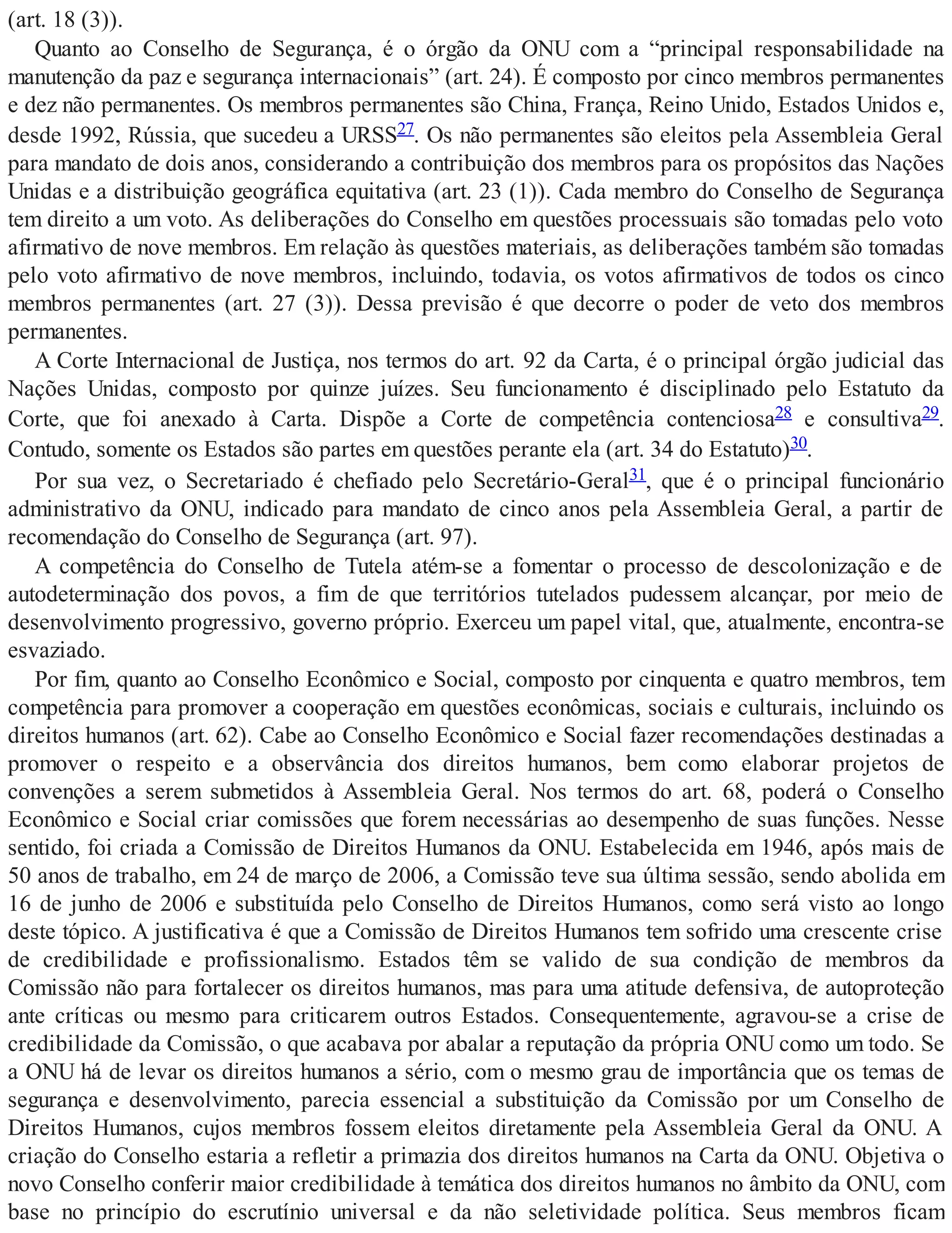 (art. 18 (3)).
Quanto ao Conselho de Segurança, é o órgão da ONU com a “principal responsabilidade na
manutenção da paz e segurança internacionais” (art. 24). É composto por cinco membros permanentes
e dez não permanentes. Os membros permanentes são China, França, Reino Unido, Estados Unidos e,
desde 1992, Rússia, que sucedeu a URSS27. Os não permanentes são eleitos pela Assembleia Geral
para mandato de dois anos, considerando a contribuição dos membros para os propósitos das Nações
Unidas e a distribuição geográfica equitativa (art. 23 (1)). Cada membro do Conselho de Segurança
tem direito a um voto. As deliberações do Conselho em questões processuais são tomadas pelo voto
afirmativo de nove membros. Em relação às questões materiais, as deliberações também são tomadas
pelo voto afirmativo de nove membros, incluindo, todavia, os votos afirmativos de todos os cinco
membros permanentes (art. 27 (3)). Dessa previsão é que decorre o poder de veto dos membros
permanentes.
A Corte Internacional de Justiça, nos termos do art. 92 da Carta, é o principal órgão judicial das
Nações Unidas, composto por quinze juízes. Seu funcionamento é disciplinado pelo Estatuto da
Corte, que foi anexado à Carta. Dispõe a Corte de competência contenciosa28 e consultiva29.
Contudo, somente os Estados são partes em questões perante ela (art. 34 do Estatuto)30.
Por sua vez, o Secretariado é chefiado pelo Secretário-Geral31, que é o principal funcionário
administrativo da ONU, indicado para mandato de cinco anos pela Assembleia Geral, a partir de
recomendação do Conselho de Segurança (art. 97).
A competência do Conselho de Tutela atém-se a fomentar o processo de descolonização e de
autodeterminação dos povos, a fim de que territórios tutelados pudessem alcançar, por meio de
desenvolvimento progressivo, governo próprio. Exerceu um papel vital, que, atualmente, encontra-se
esvaziado.
Por fim, quanto ao Conselho Econômico e Social, composto por cinquenta e quatro membros, tem
competência para promover a cooperação em questões econômicas, sociais e culturais, incluindo os
direitos humanos (art. 62). Cabe ao Conselho Econômico e Social fazer recomendações destinadas a
promover o respeito e a observância dos direitos humanos, bem como elaborar projetos de
convenções a serem submetidos à Assembleia Geral. Nos termos do art. 68, poderá o Conselho
Econômico e Social criar comissões que forem necessárias ao desempenho de suas funções. Nesse
sentido, foi criada a Comissão de Direitos Humanos da ONU. Estabelecida em 1946, após mais de
50 anos de trabalho, em 24 de março de 2006, a Comissão teve sua última sessão, sendo abolida em
16 de junho de 2006 e substituída pelo Conselho de Direitos Humanos, como será visto ao longo
deste tópico. A justificativa é que a Comissão de Direitos Humanos tem sofrido uma crescente crise
de credibilidade e profissionalismo. Estados têm se valido de sua condição de membros da
Comissão não para fortalecer os direitos humanos, mas para uma atitude defensiva, de autoproteção
ante críticas ou mesmo para criticarem outros Estados. Consequentemente, agravou-se a crise de
credibilidade da Comissão, o que acabava por abalar a reputação da própria ONU como um todo. Se
a ONU há de levar os direitos humanos a sério, com o mesmo grau de importância que os temas de
segurança e desenvolvimento, parecia essencial a substituição da Comissão por um Conselho de
Direitos Humanos, cujos membros fossem eleitos diretamente pela Assembleia Geral da ONU. A
criação do Conselho estaria a refletir a primazia dos direitos humanos na Carta da ONU. Objetiva o
novo Conselho conferir maior credibilidade à temática dos direitos humanos no âmbito da ONU, com
base no princípio do escrutínio universal e da não seletividade política. Seus membros ficam
 