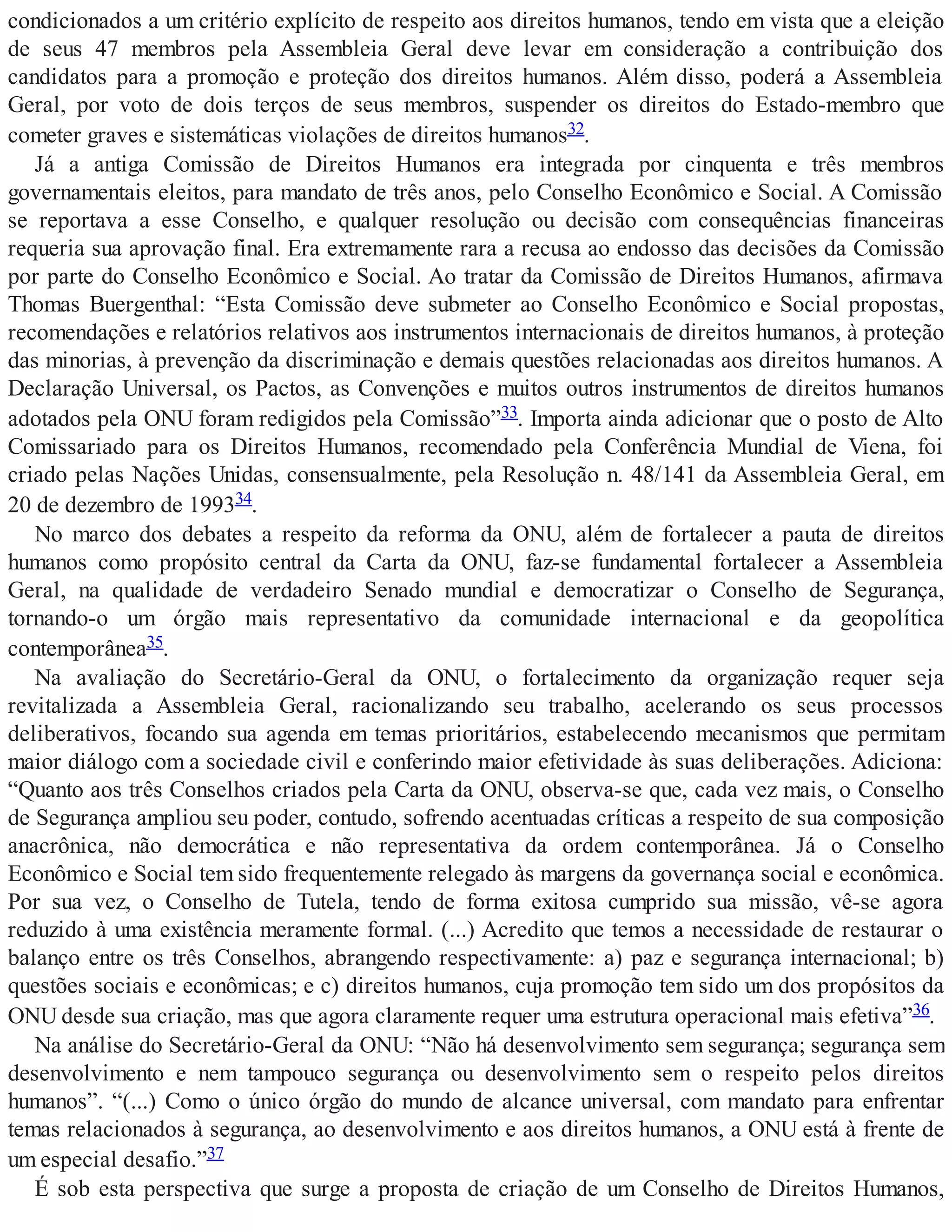 condicionados a um critério explícito de respeito aos direitos humanos, tendo em vista que a eleição
de seus 47 membros pela Assembleia Geral deve levar em consideração a contribuição dos
candidatos para a promoção e proteção dos direitos humanos. Além disso, poderá a Assembleia
Geral, por voto de dois terços de seus membros, suspender os direitos do Estado-membro que
cometer graves e sistemáticas violações de direitos humanos32.
Já a antiga Comissão de Direitos Humanos era integrada por cinquenta e três membros
governamentais eleitos, para mandato de três anos, pelo Conselho Econômico e Social. A Comissão
se reportava a esse Conselho, e qualquer resolução ou decisão com consequências financeiras
requeria sua aprovação final. Era extremamente rara a recusa ao endosso das decisões da Comissão
por parte do Conselho Econômico e Social. Ao tratar da Comissão de Direitos Humanos, afirmava
Thomas Buergenthal: “Esta Comissão deve submeter ao Conselho Econômico e Social propostas,
recomendações e relatórios relativos aos instrumentos internacionais de direitos humanos, à proteção
das minorias, à prevenção da discriminação e demais questões relacionadas aos direitos humanos. A
Declaração Universal, os Pactos, as Convenções e muitos outros instrumentos de direitos humanos
adotados pela ONU foram redigidos pela Comissão”33. Importa ainda adicionar que o posto de Alto
Comissariado para os Direitos Humanos, recomendado pela Conferência Mundial de Viena, foi
criado pelas Nações Unidas, consensualmente, pela Resolução n. 48/141 da Assembleia Geral, em
20 de dezembro de 199334.
No marco dos debates a respeito da reforma da ONU, além de fortalecer a pauta de direitos
humanos como propósito central da Carta da ONU, faz-se fundamental fortalecer a Assembleia
Geral, na qualidade de verdadeiro Senado mundial e democratizar o Conselho de Segurança,
tornando-o um órgão mais representativo da comunidade internacional e da geopolítica
contemporânea35.
Na avaliação do Secretário-Geral da ONU, o fortalecimento da organização requer seja
revitalizada a Assembleia Geral, racionalizando seu trabalho, acelerando os seus processos
deliberativos, focando sua agenda em temas prioritários, estabelecendo mecanismos que permitam
maior diálogo com a sociedade civil e conferindo maior efetividade às suas deliberações. Adiciona:
“Quanto aos três Conselhos criados pela Carta da ONU, observa-se que, cada vez mais, o Conselho
de Segurança ampliou seu poder, contudo, sofrendo acentuadas críticas a respeito de sua composição
anacrônica, não democrática e não representativa da ordem contemporânea. Já o Conselho
Econômico e Social tem sido frequentemente relegado às margens da governança social e econômica.
Por sua vez, o Conselho de Tutela, tendo de forma exitosa cumprido sua missão, vê-se agora
reduzido à uma existência meramente formal. (...) Acredito que temos a necessidade de restaurar o
balanço entre os três Conselhos, abrangendo respectivamente: a) paz e segurança internacional; b)
questões sociais e econômicas; e c) direitos humanos, cuja promoção tem sido um dos propósitos da
ONU desde sua criação, mas que agora claramente requer uma estrutura operacional mais efetiva”36.
Na análise do Secretário-Geral da ONU: “Não há desenvolvimento sem segurança; segurança sem
desenvolvimento e nem tampouco segurança ou desenvolvimento sem o respeito pelos direitos
humanos”. “(...) Como o único órgão do mundo de alcance universal, com mandato para enfrentar
temas relacionados à segurança, ao desenvolvimento e aos direitos humanos, a ONU está à frente de
um especial desafio.”37
É sob esta perspectiva que surge a proposta de criação de um Conselho de Direitos Humanos,
 