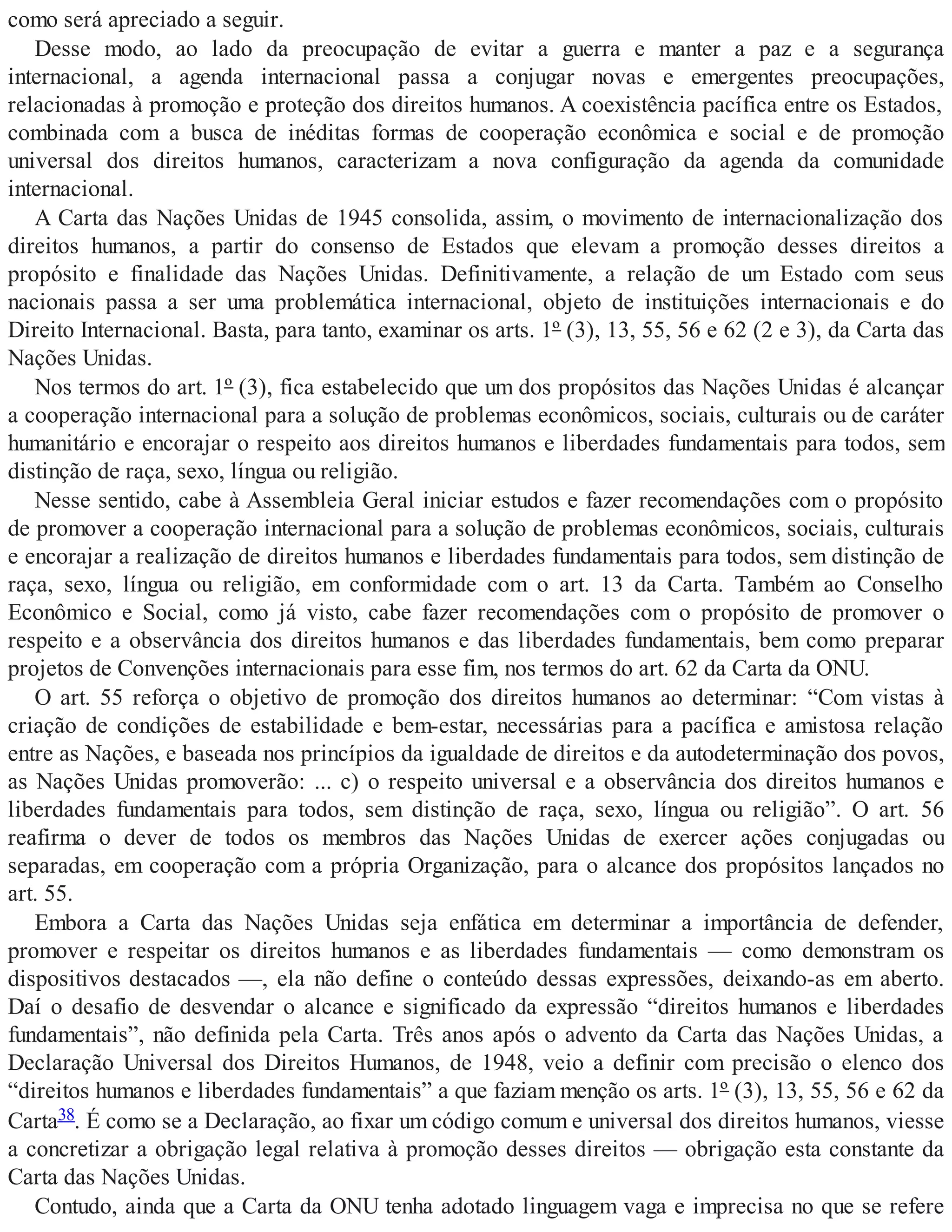 como será apreciado a seguir.
Desse modo, ao lado da preocupação de evitar a guerra e manter a paz e a segurança
internacional, a agenda internacional passa a conjugar novas e emergentes preocupações,
relacionadas à promoção e proteção dos direitos humanos. A coexistência pacífica entre os Estados,
combinada com a busca de inéditas formas de cooperação econômica e social e de promoção
universal dos direitos humanos, caracterizam a nova configuração da agenda da comunidade
internacional.
A Carta das Nações Unidas de 1945 consolida, assim, o movimento de internacionalização dos
direitos humanos, a partir do consenso de Estados que elevam a promoção desses direitos a
propósito e finalidade das Nações Unidas. Definitivamente, a relação de um Estado com seus
nacionais passa a ser uma problemática internacional, objeto de instituições internacionais e do
Direito Internacional. Basta, para tanto, examinar os arts. 1º (3), 13, 55, 56 e 62 (2 e 3), da Carta das
Nações Unidas.
Nos termos do art. 1º (3), fica estabelecido que um dos propósitos das Nações Unidas é alcançar
a cooperação internacional para a solução de problemas econômicos, sociais, culturais ou de caráter
humanitário e encorajar o respeito aos direitos humanos e liberdades fundamentais para todos, sem
distinção de raça, sexo, língua ou religião.
Nesse sentido, cabe à Assembleia Geral iniciar estudos e fazer recomendações com o propósito
de promover a cooperação internacional para a solução de problemas econômicos, sociais, culturais
e encorajar a realização de direitos humanos e liberdades fundamentais para todos, sem distinção de
raça, sexo, língua ou religião, em conformidade com o art. 13 da Carta. Também ao Conselho
Econômico e Social, como já visto, cabe fazer recomendações com o propósito de promover o
respeito e a observância dos direitos humanos e das liberdades fundamentais, bem como preparar
projetos de Convenções internacionais para esse fim, nos termos do art. 62 da Carta da ONU.
O art. 55 reforça o objetivo de promoção dos direitos humanos ao determinar: “Com vistas à
criação de condições de estabilidade e bem-estar, necessárias para a pacífica e amistosa relação
entre as Nações, e baseada nos princípios da igualdade de direitos e da autodeterminação dos povos,
as Nações Unidas promoverão: ... c) o respeito universal e a observância dos direitos humanos e
liberdades fundamentais para todos, sem distinção de raça, sexo, língua ou religião”. O art. 56
reafirma o dever de todos os membros das Nações Unidas de exercer ações conjugadas ou
separadas, em cooperação com a própria Organização, para o alcance dos propósitos lançados no
art. 55.
Embora a Carta das Nações Unidas seja enfática em determinar a importância de defender,
promover e respeitar os direitos humanos e as liberdades fundamentais — como demonstram os
dispositivos destacados —, ela não define o conteúdo dessas expressões, deixando-as em aberto.
Daí o desafio de desvendar o alcance e significado da expressão “direitos humanos e liberdades
fundamentais”, não definida pela Carta. Três anos após o advento da Carta das Nações Unidas, a
Declaração Universal dos Direitos Humanos, de 1948, veio a definir com precisão o elenco dos
“direitos humanos e liberdades fundamentais” a que faziam menção os arts. 1º (3), 13, 55, 56 e 62 da
Carta38. É como se a Declaração, ao fixar um código comum e universal dos direitos humanos, viesse
a concretizar a obrigação legal relativa à promoção desses direitos — obrigação esta constante da
Carta das Nações Unidas.
Contudo, ainda que a Carta da ONU tenha adotado linguagem vaga e imprecisa no que se refere
 