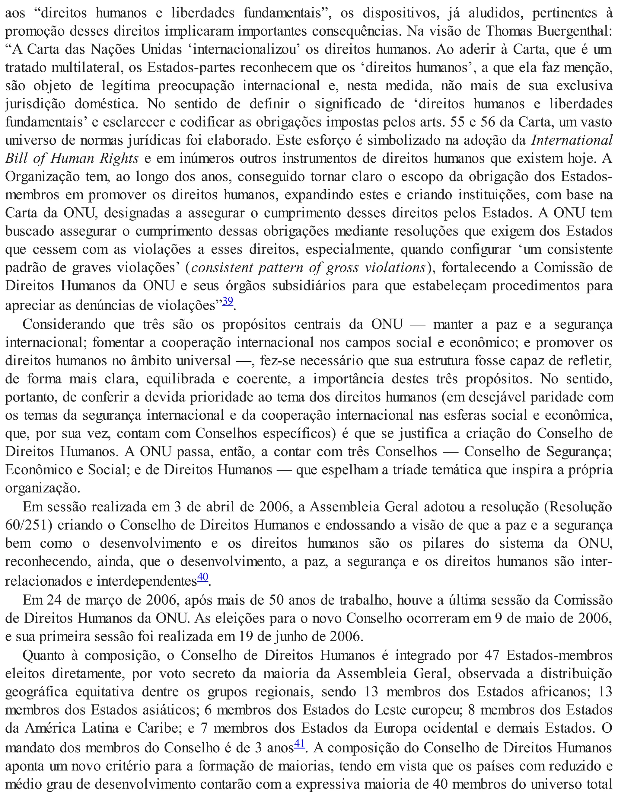 aos “direitos humanos e liberdades fundamentais”, os dispositivos, já aludidos, pertinentes à
promoção desses direitos implicaram importantes consequências. Na visão de Thomas Buergenthal:
“A Carta das Nações Unidas ‘internacionalizou’ os direitos humanos. Ao aderir à Carta, que é um
tratado multilateral, os Estados-partes reconhecem que os ‘direitos humanos’, a que ela faz menção,
são objeto de legítima preocupação internacional e, nesta medida, não mais de sua exclusiva
jurisdição doméstica. No sentido de definir o significado de ‘direitos humanos e liberdades
fundamentais’ e esclarecer e codificar as obrigações impostas pelos arts. 55 e 56 da Carta, um vasto
universo de normas jurídicas foi elaborado. Este esforço é simbolizado na adoção da International
Bill of Human Rights e em inúmeros outros instrumentos de direitos humanos que existem hoje. A
Organização tem, ao longo dos anos, conseguido tornar claro o escopo da obrigação dos Estados-
membros em promover os direitos humanos, expandindo estes e criando instituições, com base na
Carta da ONU, designadas a assegurar o cumprimento desses direitos pelos Estados. A ONU tem
buscado assegurar o cumprimento dessas obrigações mediante resoluções que exigem dos Estados
que cessem com as violações a esses direitos, especialmente, quando configurar ‘um consistente
padrão de graves violações’ (consistent pattern of gross violations), fortalecendo a Comissão de
Direitos Humanos da ONU e seus órgãos subsidiários para que estabeleçam procedimentos para
apreciar as denúncias de violações”39.
Considerando que três são os propósitos centrais da ONU — manter a paz e a segurança
internacional; fomentar a cooperação internacional nos campos social e econômico; e promover os
direitos humanos no âmbito universal —, fez-se necessário que sua estrutura fosse capaz de refletir,
de forma mais clara, equilibrada e coerente, a importância destes três propósitos. No sentido,
portanto, de conferir a devida prioridade ao tema dos direitos humanos (em desejável paridade com
os temas da segurança internacional e da cooperação internacional nas esferas social e econômica,
que, por sua vez, contam com Conselhos específicos) é que se justifica a criação do Conselho de
Direitos Humanos. A ONU passa, então, a contar com três Conselhos — Conselho de Segurança;
Econômico e Social; e de Direitos Humanos — que espelham a tríade temática que inspira a própria
organização.
Em sessão realizada em 3 de abril de 2006, a Assembleia Geral adotou a resolução (Resolução
60/251) criando o Conselho de Direitos Humanos e endossando a visão de que a paz e a segurança
bem como o desenvolvimento e os direitos humanos são os pilares do sistema da ONU,
reconhecendo, ainda, que o desenvolvimento, a paz, a segurança e os direitos humanos são inter-
relacionados e interdependentes40.
Em 24 de março de 2006, após mais de 50 anos de trabalho, houve a última sessão da Comissão
de Direitos Humanos da ONU. As eleições para o novo Conselho ocorreram em 9 de maio de 2006,
e sua primeira sessão foi realizada em 19 de junho de 2006.
Quanto à composição, o Conselho de Direitos Humanos é integrado por 47 Estados-membros
eleitos diretamente, por voto secreto da maioria da Assembleia Geral, observada a distribuição
geográfica equitativa dentre os grupos regionais, sendo 13 membros dos Estados africanos; 13
membros dos Estados asiáticos; 6 membros dos Estados do Leste europeu; 8 membros dos Estados
da América Latina e Caribe; e 7 membros dos Estados da Europa ocidental e demais Estados. O
mandato dos membros do Conselho é de 3 anos41. A composição do Conselho de Direitos Humanos
aponta um novo critério para a formação de maiorias, tendo em vista que os países com reduzido e
médio grau de desenvolvimento contarão com a expressiva maioria de 40 membros do universo total
 