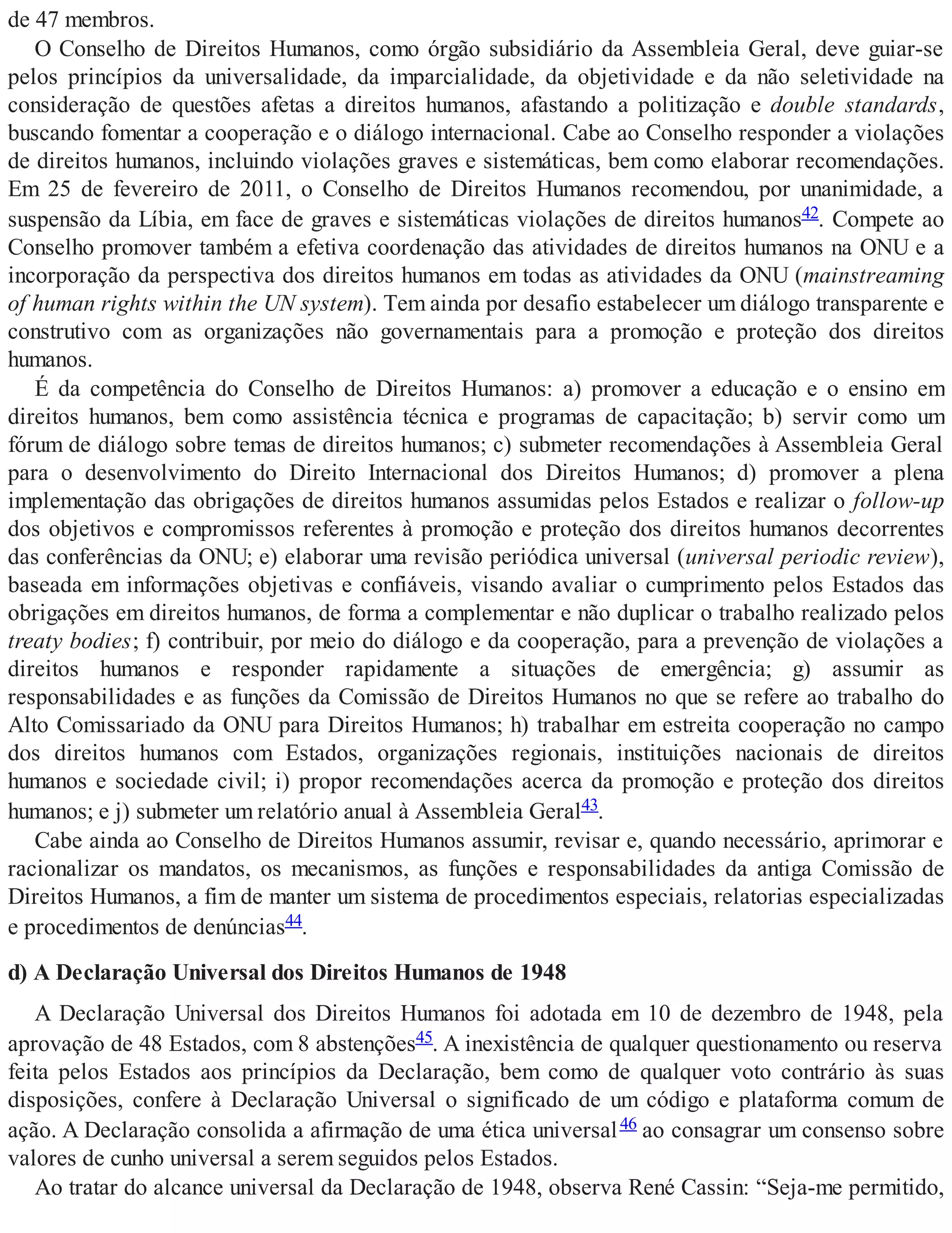 de 47 membros.
O Conselho de Direitos Humanos, como órgão subsidiário da Assembleia Geral, deve guiar-se
pelos princípios da universalidade, da imparcialidade, da objetividade e da não seletividade na
consideração de questões afetas a direitos humanos, afastando a politização e double standards,
buscando fomentar a cooperação e o diálogo internacional. Cabe ao Conselho responder a violações
de direitos humanos, incluindo violações graves e sistemáticas, bem como elaborar recomendações.
Em 25 de fevereiro de 2011, o Conselho de Direitos Humanos recomendou, por unanimidade, a
suspensão da Líbia, em face de graves e sistemáticas violações de direitos humanos42. Compete ao
Conselho promover também a efetiva coordenação das atividades de direitos humanos na ONU e a
incorporação da perspectiva dos direitos humanos em todas as atividades da ONU (mainstreaming
of human rights within the UN system). Tem ainda por desafio estabelecer um diálogo transparente e
construtivo com as organizações não governamentais para a promoção e proteção dos direitos
humanos.
É da competência do Conselho de Direitos Humanos: a) promover a educação e o ensino em
direitos humanos, bem como assistência técnica e programas de capacitação; b) servir como um
fórum de diálogo sobre temas de direitos humanos; c) submeter recomendações à Assembleia Geral
para o desenvolvimento do Direito Internacional dos Direitos Humanos; d) promover a plena
implementação das obrigações de direitos humanos assumidas pelos Estados e realizar o follow-up
dos objetivos e compromissos referentes à promoção e proteção dos direitos humanos decorrentes
das conferências da ONU; e) elaborar uma revisão periódica universal (universal periodic review),
baseada em informações objetivas e confiáveis, visando avaliar o cumprimento pelos Estados das
obrigações em direitos humanos, de forma a complementar e não duplicar o trabalho realizado pelos
treaty bodies; f) contribuir, por meio do diálogo e da cooperação, para a prevenção de violações a
direitos humanos e responder rapidamente a situações de emergência; g) assumir as
responsabilidades e as funções da Comissão de Direitos Humanos no que se refere ao trabalho do
Alto Comissariado da ONU para Direitos Humanos; h) trabalhar em estreita cooperação no campo
dos direitos humanos com Estados, organizações regionais, instituições nacionais de direitos
humanos e sociedade civil; i) propor recomendações acerca da promoção e proteção dos direitos
humanos; e j) submeter um relatório anual à Assembleia Geral43.
Cabe ainda ao Conselho de Direitos Humanos assumir, revisar e, quando necessário, aprimorar e
racionalizar os mandatos, os mecanismos, as funções e responsabilidades da antiga Comissão de
Direitos Humanos, a fim de manter um sistema de procedimentos especiais, relatorias especializadas
e procedimentos de denúncias44.
d) A Declaração Universal dos Direitos Humanos de 1948
A Declaração Universal dos Direitos Humanos foi adotada em 10 de dezembro de 1948, pela
aprovação de 48 Estados, com 8 abstenções45. A inexistência de qualquer questionamento ou reserva
feita pelos Estados aos princípios da Declaração, bem como de qualquer voto contrário às suas
disposições, confere à Declaração Universal o significado de um código e plataforma comum de
ação. A Declaração consolida a afirmação de uma ética universal46 ao consagrar um consenso sobre
valores de cunho universal a serem seguidos pelos Estados.
Ao tratar do alcance universal da Declaração de 1948, observa René Cassin: “Seja-me permitido,
 