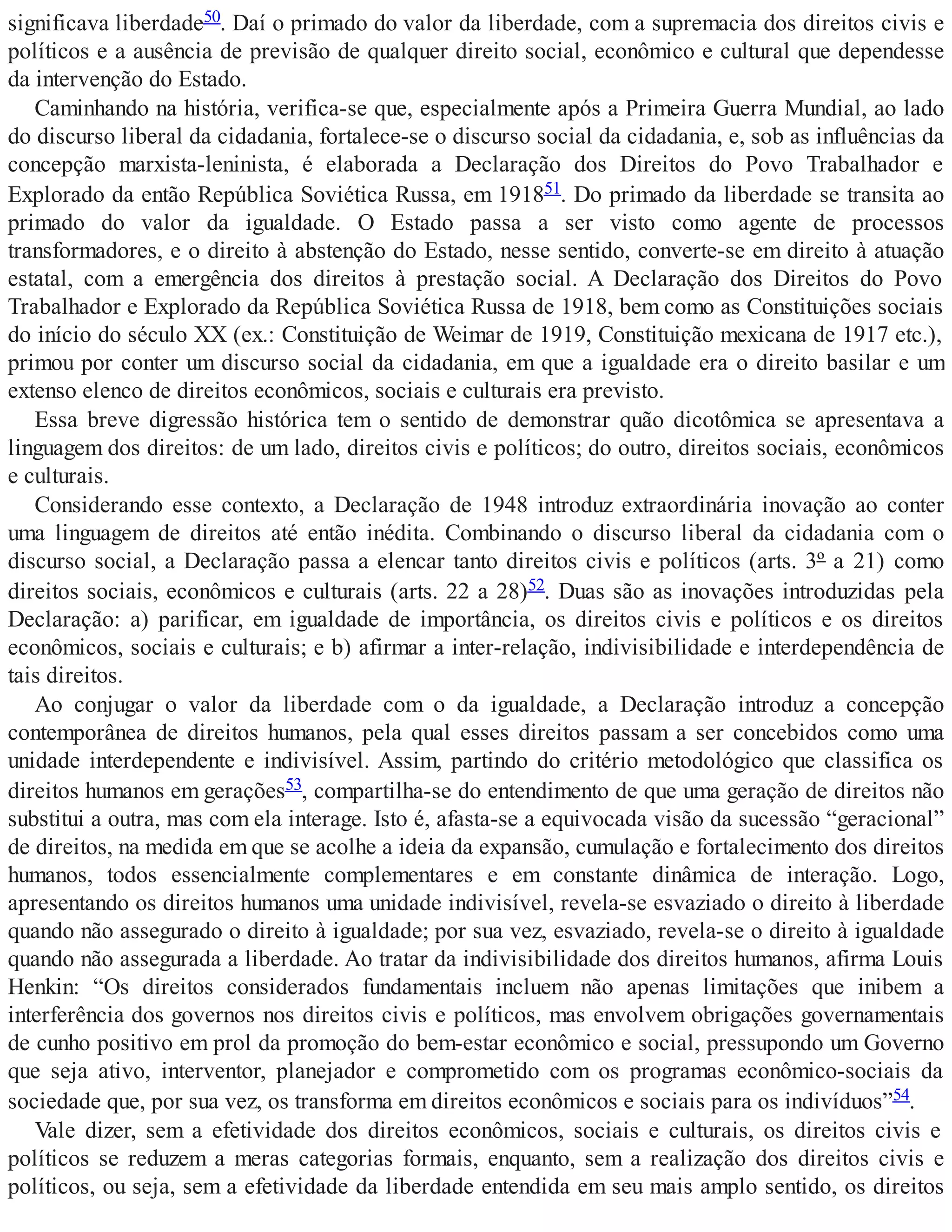 significava liberdade50. Daí o primado do valor da liberdade, com a supremacia dos direitos civis e
políticos e a ausência de previsão de qualquer direito social, econômico e cultural que dependesse
da intervenção do Estado.
Caminhando na história, verifica-se que, especialmente após a Primeira Guerra Mundial, ao lado
do discurso liberal da cidadania, fortalece-se o discurso social da cidadania, e, sob as influências da
concepção marxista-leninista, é elaborada a Declaração dos Direitos do Povo Trabalhador e
Explorado da então República Soviética Russa, em 191851. Do primado da liberdade se transita ao
primado do valor da igualdade. O Estado passa a ser visto como agente de processos
transformadores, e o direito à abstenção do Estado, nesse sentido, converte-se em direito à atuação
estatal, com a emergência dos direitos à prestação social. A Declaração dos Direitos do Povo
Trabalhador e Explorado da República Soviética Russa de 1918, bem como as Constituições sociais
do início do século XX (ex.: Constituição de Weimar de 1919, Constituição mexicana de 1917 etc.),
primou por conter um discurso social da cidadania, em que a igualdade era o direito basilar e um
extenso elenco de direitos econômicos, sociais e culturais era previsto.
Essa breve digressão histórica tem o sentido de demonstrar quão dicotômica se apresentava a
linguagem dos direitos: de um lado, direitos civis e políticos; do outro, direitos sociais, econômicos
e culturais.
Considerando esse contexto, a Declaração de 1948 introduz extraordinária inovação ao conter
uma linguagem de direitos até então inédita. Combinando o discurso liberal da cidadania com o
discurso social, a Declaração passa a elencar tanto direitos civis e políticos (arts. 3º a 21) como
direitos sociais, econômicos e culturais (arts. 22 a 28)52. Duas são as inovações introduzidas pela
Declaração: a) parificar, em igualdade de importância, os direitos civis e políticos e os direitos
econômicos, sociais e culturais; e b) afirmar a inter-relação, indivisibilidade e interdependência de
tais direitos.
Ao conjugar o valor da liberdade com o da igualdade, a Declaração introduz a concepção
contemporânea de direitos humanos, pela qual esses direitos passam a ser concebidos como uma
unidade interdependente e indivisível. Assim, partindo do critério metodológico que classifica os
direitos humanos em gerações53, compartilha-se do entendimento de que uma geração de direitos não
substitui a outra, mas com ela interage. Isto é, afasta-se a equivocada visão da sucessão “geracional”
de direitos, na medida em que se acolhe a ideia da expansão, cumulação e fortalecimento dos direitos
humanos, todos essencialmente complementares e em constante dinâmica de interação. Logo,
apresentando os direitos humanos uma unidade indivisível, revela-se esvaziado o direito à liberdade
quando não assegurado o direito à igualdade; por sua vez, esvaziado, revela-se o direito à igualdade
quando não assegurada a liberdade. Ao tratar da indivisibilidade dos direitos humanos, afirma Louis
Henkin: “Os direitos considerados fundamentais incluem não apenas limitações que inibem a
interferência dos governos nos direitos civis e políticos, mas envolvem obrigações governamentais
de cunho positivo em prol da promoção do bem-estar econômico e social, pressupondo um Governo
que seja ativo, interventor, planejador e comprometido com os programas econômico-sociais da
sociedade que, por sua vez, os transforma em direitos econômicos e sociais para os indivíduos”54.
Vale dizer, sem a efetividade dos direitos econômicos, sociais e culturais, os direitos civis e
políticos se reduzem a meras categorias formais, enquanto, sem a realização dos direitos civis e
políticos, ou seja, sem a efetividade da liberdade entendida em seu mais amplo sentido, os direitos
 