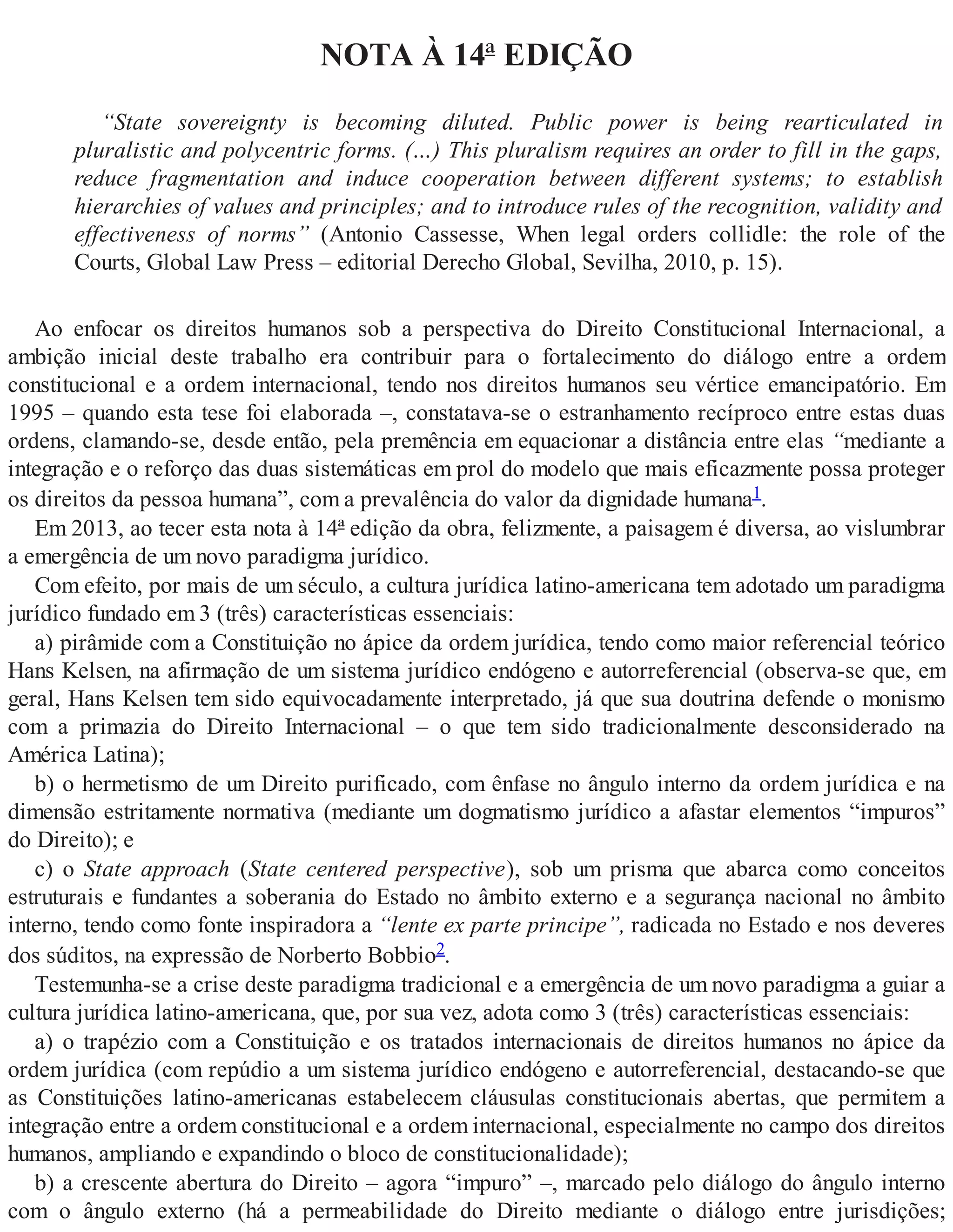 NOTA À 14ª EDIÇÃO
“State sovereignty is becoming diluted. Public power is being rearticulated in
pluralistic and polycentric forms. (…) This pluralism requires an order to fill in the gaps,
reduce fragmentation and induce cooperation between different systems; to establish
hierarchies of values and principles; and to introduce rules of the recognition, validity and
effectiveness of norms” (Antonio Cassesse, When legal orders collidle: the role of the
Courts, Global Law Press – editorial Derecho Global, Sevilha, 2010, p. 15).
Ao enfocar os direitos humanos sob a perspectiva do Direito Constitucional Internacional, a
ambição inicial deste trabalho era contribuir para o fortalecimento do diálogo entre a ordem
constitucional e a ordem internacional, tendo nos direitos humanos seu vértice emancipatório. Em
1995 – quando esta tese foi elaborada –, constatava-se o estranhamento recíproco entre estas duas
ordens, clamando-se, desde então, pela premência em equacionar a distância entre elas “mediante a
integração e o reforço das duas sistemáticas em prol do modelo que mais eficazmente possa proteger
os direitos da pessoa humana”, com a prevalência do valor da dignidade humana1.
Em 2013, ao tecer esta nota à 14ª edição da obra, felizmente, a paisagem é diversa, ao vislumbrar
a emergência de um novo paradigma jurídico.
Com efeito, por mais de um século, a cultura jurídica latino-americana tem adotado um paradigma
jurídico fundado em 3 (três) características essenciais:
a) pirâmide com a Constituição no ápice da ordem jurídica, tendo como maior referencial teórico
Hans Kelsen, na afirmação de um sistema jurídico endógeno e autorreferencial (observa-se que, em
geral, Hans Kelsen tem sido equivocadamente interpretado, já que sua doutrina defende o monismo
com a primazia do Direito Internacional – o que tem sido tradicionalmente desconsiderado na
América Latina);
b) o hermetismo de um Direito purificado, com ênfase no ângulo interno da ordem jurídica e na
dimensão estritamente normativa (mediante um dogmatismo jurídico a afastar elementos “impuros”
do Direito); e
c) o State approach (State centered perspective), sob um prisma que abarca como conceitos
estruturais e fundantes a soberania do Estado no âmbito externo e a segurança nacional no âmbito
interno, tendo como fonte inspiradora a “lente ex parte principe”, radicada no Estado e nos deveres
dos súditos, na expressão de Norberto Bobbio2.
Testemunha-se a crise deste paradigma tradicional e a emergência de um novo paradigma a guiar a
cultura jurídica latino-americana, que, por sua vez, adota como 3 (três) características essenciais:
a) o trapézio com a Constituição e os tratados internacionais de direitos humanos no ápice da
ordem jurídica (com repúdio a um sistema jurídico endógeno e autorreferencial, destacando-se que
as Constituições latino-americanas estabelecem cláusulas constitucionais abertas, que permitem a
integração entre a ordem constitucional e a ordem internacional, especialmente no campo dos direitos
humanos, ampliando e expandindo o bloco de constitucionalidade);
b) a crescente abertura do Direito – agora “impuro” –, marcado pelo diálogo do ângulo interno
com o ângulo externo (há a permeabilidade do Direito mediante o diálogo entre jurisdições;
 