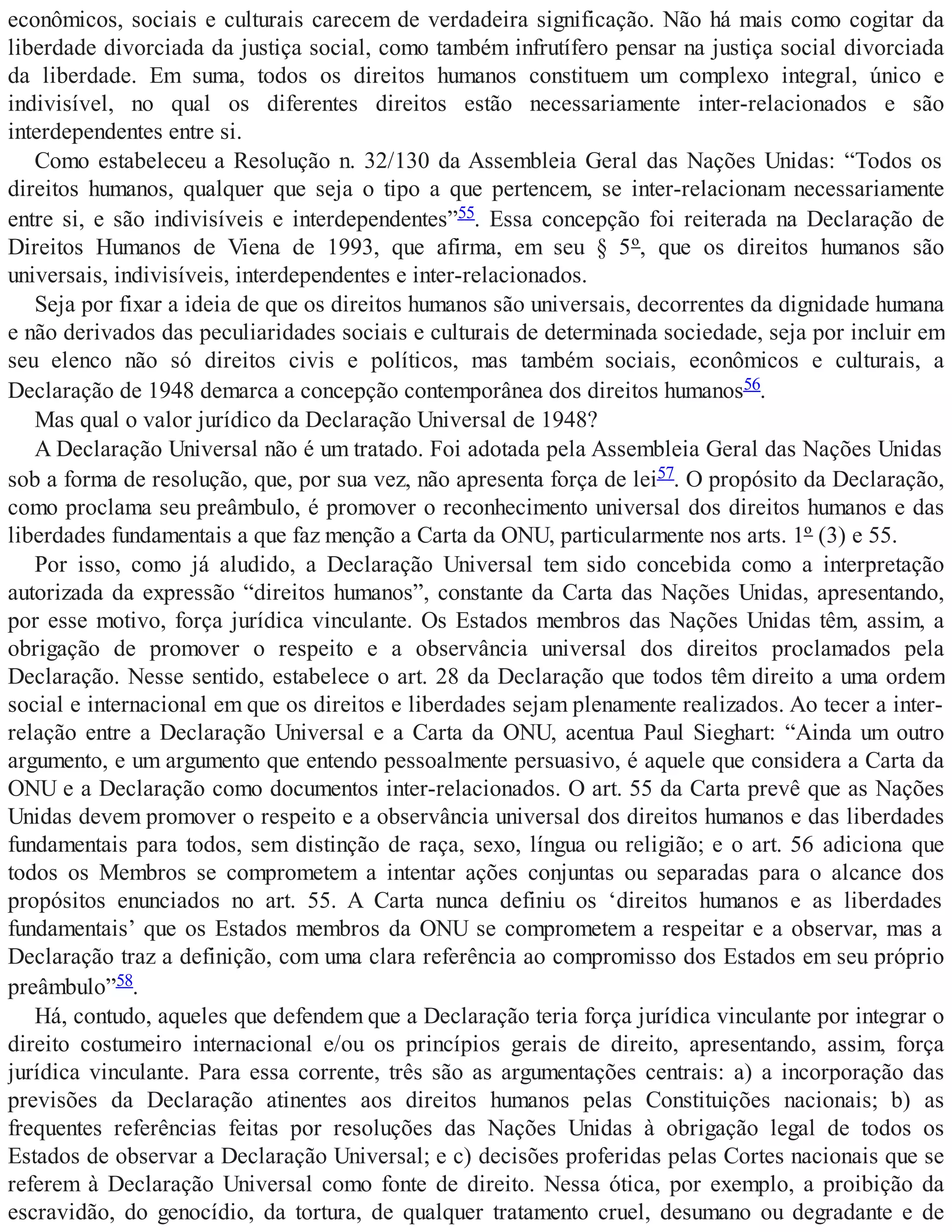 econômicos, sociais e culturais carecem de verdadeira significação. Não há mais como cogitar da
liberdade divorciada da justiça social, como também infrutífero pensar na justiça social divorciada
da liberdade. Em suma, todos os direitos humanos constituem um complexo integral, único e
indivisível, no qual os diferentes direitos estão necessariamente inter-relacionados e são
interdependentes entre si.
Como estabeleceu a Resolução n. 32/130 da Assembleia Geral das Nações Unidas: “Todos os
direitos humanos, qualquer que seja o tipo a que pertencem, se inter-relacionam necessariamente
entre si, e são indivisíveis e interdependentes”55. Essa concepção foi reiterada na Declaração de
Direitos Humanos de Viena de 1993, que afirma, em seu § 5º, que os direitos humanos são
universais, indivisíveis, interdependentes e inter-relacionados.
Seja por fixar a ideia de que os direitos humanos são universais, decorrentes da dignidade humana
e não derivados das peculiaridades sociais e culturais de determinada sociedade, seja por incluir em
seu elenco não só direitos civis e políticos, mas também sociais, econômicos e culturais, a
Declaração de 1948 demarca a concepção contemporânea dos direitos humanos56.
Mas qual o valor jurídico da Declaração Universal de 1948?
A Declaração Universal não é um tratado. Foi adotada pela Assembleia Geral das Nações Unidas
sob a forma de resolução, que, por sua vez, não apresenta força de lei57. O propósito da Declaração,
como proclama seu preâmbulo, é promover o reconhecimento universal dos direitos humanos e das
liberdades fundamentais a que faz menção a Carta da ONU, particularmente nos arts. 1º (3) e 55.
Por isso, como já aludido, a Declaração Universal tem sido concebida como a interpretação
autorizada da expressão “direitos humanos”, constante da Carta das Nações Unidas, apresentando,
por esse motivo, força jurídica vinculante. Os Estados membros das Nações Unidas têm, assim, a
obrigação de promover o respeito e a observância universal dos direitos proclamados pela
Declaração. Nesse sentido, estabelece o art. 28 da Declaração que todos têm direito a uma ordem
social e internacional em que os direitos e liberdades sejam plenamente realizados. Ao tecer a inter-
relação entre a Declaração Universal e a Carta da ONU, acentua Paul Sieghart: “Ainda um outro
argumento, e um argumento que entendo pessoalmente persuasivo, é aquele que considera a Carta da
ONU e a Declaração como documentos inter-relacionados. O art. 55 da Carta prevê que as Nações
Unidas devem promover o respeito e a observância universal dos direitos humanos e das liberdades
fundamentais para todos, sem distinção de raça, sexo, língua ou religião; e o art. 56 adiciona que
todos os Membros se comprometem a intentar ações conjuntas ou separadas para o alcance dos
propósitos enunciados no art. 55. A Carta nunca definiu os ‘direitos humanos e as liberdades
fundamentais’ que os Estados membros da ONU se comprometem a respeitar e a observar, mas a
Declaração traz a definição, com uma clara referência ao compromisso dos Estados em seu próprio
preâmbulo”58.
Há, contudo, aqueles que defendem que a Declaração teria força jurídica vinculante por integrar o
direito costumeiro internacional e/ou os princípios gerais de direito, apresentando, assim, força
jurídica vinculante. Para essa corrente, três são as argumentações centrais: a) a incorporação das
previsões da Declaração atinentes aos direitos humanos pelas Constituições nacionais; b) as
frequentes referências feitas por resoluções das Nações Unidas à obrigação legal de todos os
Estados de observar a Declaração Universal; e c) decisões proferidas pelas Cortes nacionais que se
referem à Declaração Universal como fonte de direito. Nessa ótica, por exemplo, a proibição da
escravidão, do genocídio, da tortura, de qualquer tratamento cruel, desumano ou degradante e de
 