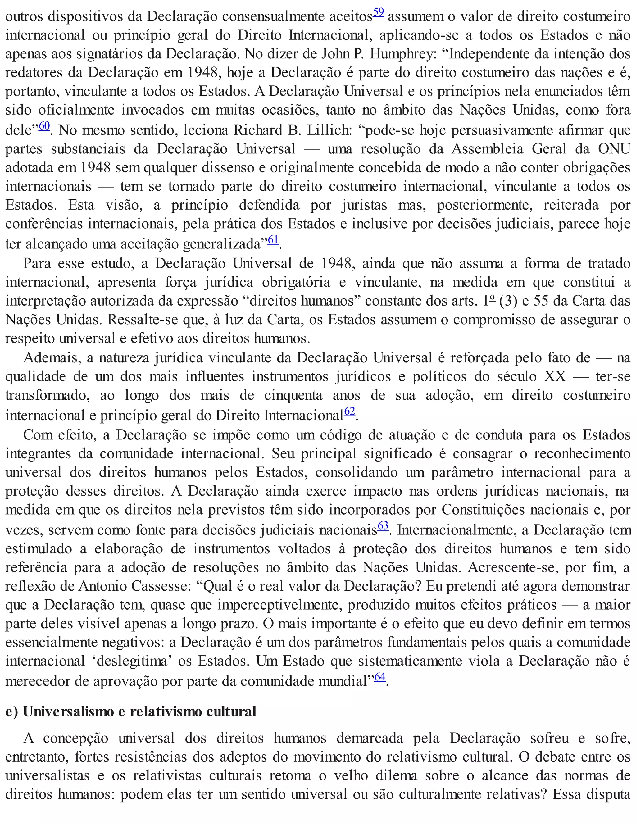 outros dispositivos da Declaração consensualmente aceitos59 assumem o valor de direito costumeiro
internacional ou princípio geral do Direito Internacional, aplicando-se a todos os Estados e não
apenas aos signatários da Declaração. No dizer de John P. Humphrey: “Independente da intenção dos
redatores da Declaração em 1948, hoje a Declaração é parte do direito costumeiro das nações e é,
portanto, vinculante a todos os Estados. A Declaração Universal e os princípios nela enunciados têm
sido oficialmente invocados em muitas ocasiões, tanto no âmbito das Nações Unidas, como fora
dele”60. No mesmo sentido, leciona Richard B. Lillich: “pode-se hoje persuasivamente afirmar que
partes substanciais da Declaração Universal — uma resolução da Assembleia Geral da ONU
adotada em 1948 sem qualquer dissenso e originalmente concebida de modo a não conter obrigações
internacionais — tem se tornado parte do direito costumeiro internacional, vinculante a todos os
Estados. Esta visão, a princípio defendida por juristas mas, posteriormente, reiterada por
conferências internacionais, pela prática dos Estados e inclusive por decisões judiciais, parece hoje
ter alcançado uma aceitação generalizada”61.
Para esse estudo, a Declaração Universal de 1948, ainda que não assuma a forma de tratado
internacional, apresenta força jurídica obrigatória e vinculante, na medida em que constitui a
interpretação autorizada da expressão “direitos humanos” constante dos arts. 1º (3) e 55 da Carta das
Nações Unidas. Ressalte-se que, à luz da Carta, os Estados assumem o compromisso de assegurar o
respeito universal e efetivo aos direitos humanos.
Ademais, a natureza jurídica vinculante da Declaração Universal é reforçada pelo fato de — na
qualidade de um dos mais influentes instrumentos jurídicos e políticos do século XX — ter-se
transformado, ao longo dos mais de cinquenta anos de sua adoção, em direito costumeiro
internacional e princípio geral do Direito Internacional62.
Com efeito, a Declaração se impõe como um código de atuação e de conduta para os Estados
integrantes da comunidade internacional. Seu principal significado é consagrar o reconhecimento
universal dos direitos humanos pelos Estados, consolidando um parâmetro internacional para a
proteção desses direitos. A Declaração ainda exerce impacto nas ordens jurídicas nacionais, na
medida em que os direitos nela previstos têm sido incorporados por Constituições nacionais e, por
vezes, servem como fonte para decisões judiciais nacionais63. Internacionalmente, a Declaração tem
estimulado a elaboração de instrumentos voltados à proteção dos direitos humanos e tem sido
referência para a adoção de resoluções no âmbito das Nações Unidas. Acrescente-se, por fim, a
reflexão de Antonio Cassesse: “Qual é o real valor da Declaração? Eu pretendi até agora demonstrar
que a Declaração tem, quase que imperceptivelmente, produzido muitos efeitos práticos — a maior
parte deles visível apenas a longo prazo. O mais importante é o efeito que eu devo definir em termos
essencialmente negativos: a Declaração é um dos parâmetros fundamentais pelos quais a comunidade
internacional ‘deslegitima’ os Estados. Um Estado que sistematicamente viola a Declaração não é
merecedor de aprovação por parte da comunidade mundial”64.
e) Universalismo e relativismo cultural
A concepção universal dos direitos humanos demarcada pela Declaração sofreu e sofre,
entretanto, fortes resistências dos adeptos do movimento do relativismo cultural. O debate entre os
universalistas e os relativistas culturais retoma o velho dilema sobre o alcance das normas de
direitos humanos: podem elas ter um sentido universal ou são culturalmente relativas? Essa disputa
 