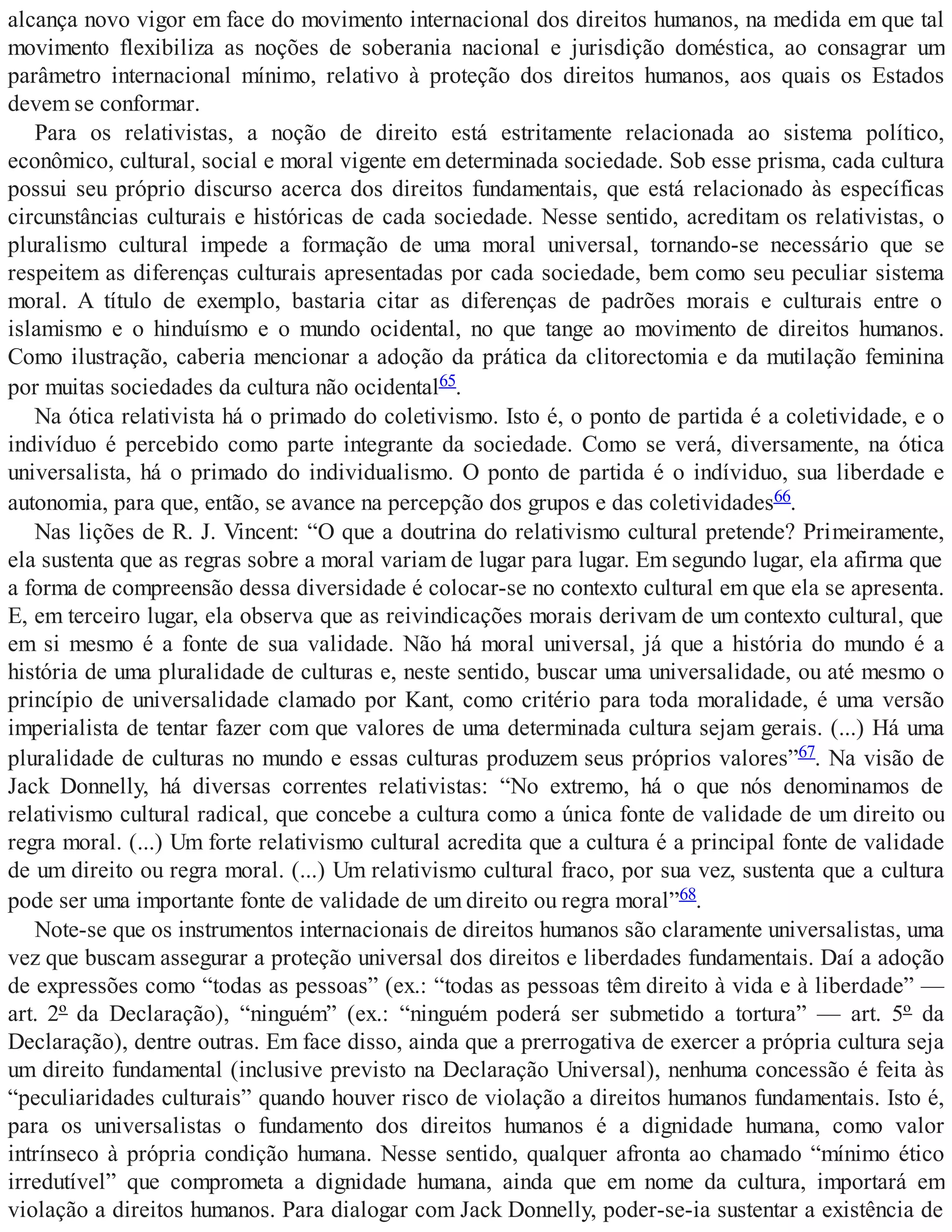 alcança novo vigor em face do movimento internacional dos direitos humanos, na medida em que tal
movimento flexibiliza as noções de soberania nacional e jurisdição doméstica, ao consagrar um
parâmetro internacional mínimo, relativo à proteção dos direitos humanos, aos quais os Estados
devem se conformar.
Para os relativistas, a noção de direito está estritamente relacionada ao sistema político,
econômico, cultural, social e moral vigente em determinada sociedade. Sob esse prisma, cada cultura
possui seu próprio discurso acerca dos direitos fundamentais, que está relacionado às específicas
circunstâncias culturais e históricas de cada sociedade. Nesse sentido, acreditam os relativistas, o
pluralismo cultural impede a formação de uma moral universal, tornando-se necessário que se
respeitem as diferenças culturais apresentadas por cada sociedade, bem como seu peculiar sistema
moral. A título de exemplo, bastaria citar as diferenças de padrões morais e culturais entre o
islamismo e o hinduísmo e o mundo ocidental, no que tange ao movimento de direitos humanos.
Como ilustração, caberia mencionar a adoção da prática da clitorectomia e da mutilação feminina
por muitas sociedades da cultura não ocidental65.
Na ótica relativista há o primado do coletivismo. Isto é, o ponto de partida é a coletividade, e o
indivíduo é percebido como parte integrante da sociedade. Como se verá, diversamente, na ótica
universalista, há o primado do individualismo. O ponto de partida é o indíviduo, sua liberdade e
autonomia, para que, então, se avance na percepção dos grupos e das coletividades66.
Nas lições de R. J. Vincent: “O que a doutrina do relativismo cultural pretende? Primeiramente,
ela sustenta que as regras sobre a moral variam de lugar para lugar. Em segundo lugar, ela afirma que
a forma de compreensão dessa diversidade é colocar-se no contexto cultural em que ela se apresenta.
E, em terceiro lugar, ela observa que as reivindicações morais derivam de um contexto cultural, que
em si mesmo é a fonte de sua validade. Não há moral universal, já que a história do mundo é a
história de uma pluralidade de culturas e, neste sentido, buscar uma universalidade, ou até mesmo o
princípio de universalidade clamado por Kant, como critério para toda moralidade, é uma versão
imperialista de tentar fazer com que valores de uma determinada cultura sejam gerais. (...) Há uma
pluralidade de culturas no mundo e essas culturas produzem seus próprios valores”67. Na visão de
Jack Donnelly, há diversas correntes relativistas: “No extremo, há o que nós denominamos de
relativismo cultural radical, que concebe a cultura como a única fonte de validade de um direito ou
regra moral. (...) Um forte relativismo cultural acredita que a cultura é a principal fonte de validade
de um direito ou regra moral. (...) Um relativismo cultural fraco, por sua vez, sustenta que a cultura
pode ser uma importante fonte de validade de um direito ou regra moral”68.
Note-se que os instrumentos internacionais de direitos humanos são claramente universalistas, uma
vez que buscam assegurar a proteção universal dos direitos e liberdades fundamentais. Daí a adoção
de expressões como “todas as pessoas” (ex.: “todas as pessoas têm direito à vida e à liberdade” —
art. 2º da Declaração), “ninguém” (ex.: “ninguém poderá ser submetido a tortura” — art. 5º da
Declaração), dentre outras. Em face disso, ainda que a prerrogativa de exercer a própria cultura seja
um direito fundamental (inclusive previsto na Declaração Universal), nenhuma concessão é feita às
“peculiaridades culturais” quando houver risco de violação a direitos humanos fundamentais. Isto é,
para os universalistas o fundamento dos direitos humanos é a dignidade humana, como valor
intrínseco à própria condição humana. Nesse sentido, qualquer afronta ao chamado “mínimo ético
irredutível” que comprometa a dignidade humana, ainda que em nome da cultura, importará em
violação a direitos humanos. Para dialogar com Jack Donnelly, poder-se-ia sustentar a existência de
 
