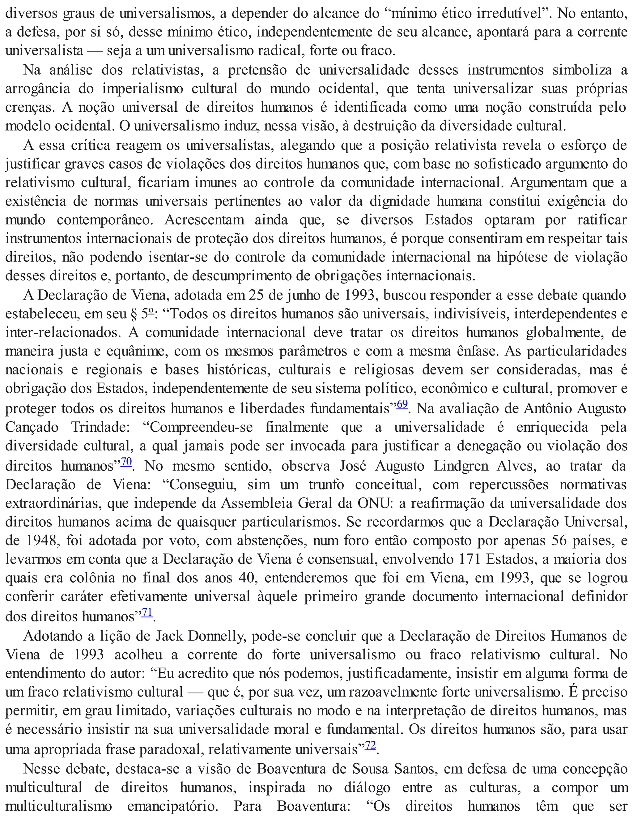 diversos graus de universalismos, a depender do alcance do “mínimo ético irredutível”. No entanto,
a defesa, por si só, desse mínimo ético, independentemente de seu alcance, apontará para a corrente
universalista — seja a um universalismo radical, forte ou fraco.
Na análise dos relativistas, a pretensão de universalidade desses instrumentos simboliza a
arrogância do imperialismo cultural do mundo ocidental, que tenta universalizar suas próprias
crenças. A noção universal de direitos humanos é identificada como uma noção construída pelo
modelo ocidental. O universalismo induz, nessa visão, à destruição da diversidade cultural.
A essa crítica reagem os universalistas, alegando que a posição relativista revela o esforço de
justificar graves casos de violações dos direitos humanos que, com base no sofisticado argumento do
relativismo cultural, ficariam imunes ao controle da comunidade internacional. Argumentam que a
existência de normas universais pertinentes ao valor da dignidade humana constitui exigência do
mundo contemporâneo. Acrescentam ainda que, se diversos Estados optaram por ratificar
instrumentos internacionais de proteção dos direitos humanos, é porque consentiram em respeitar tais
direitos, não podendo isentar-se do controle da comunidade internacional na hipótese de violação
desses direitos e, portanto, de descumprimento de obrigações internacionais.
A Declaração de Viena, adotada em 25 de junho de 1993, buscou responder a esse debate quando
estabeleceu, em seu § 5º: “Todos os direitos humanos são universais, indivisíveis, interdependentes e
inter-relacionados. A comunidade internacional deve tratar os direitos humanos globalmente, de
maneira justa e equânime, com os mesmos parâmetros e com a mesma ênfase. As particularidades
nacionais e regionais e bases históricas, culturais e religiosas devem ser consideradas, mas é
obrigação dos Estados, independentemente de seu sistema político, econômico e cultural, promover e
proteger todos os direitos humanos e liberdades fundamentais”69. Na avaliação de Antônio Augusto
Cançado Trindade: “Compreendeu-se finalmente que a universalidade é enriquecida pela
diversidade cultural, a qual jamais pode ser invocada para justificar a denegação ou violação dos
direitos humanos”70. No mesmo sentido, observa José Augusto Lindgren Alves, ao tratar da
Declaração de Viena: “Conseguiu, sim um trunfo conceitual, com repercussões normativas
extraordinárias, que independe da Assembleia Geral da ONU: a reafirmação da universalidade dos
direitos humanos acima de quaisquer particularismos. Se recordarmos que a Declaração Universal,
de 1948, foi adotada por voto, com abstenções, num foro então composto por apenas 56 países, e
levarmos em conta que a Declaração de Viena é consensual, envolvendo 171 Estados, a maioria dos
quais era colônia no final dos anos 40, entenderemos que foi em Viena, em 1993, que se logrou
conferir caráter efetivamente universal àquele primeiro grande documento internacional definidor
dos direitos humanos”71.
Adotando a lição de Jack Donnelly, pode-se concluir que a Declaração de Direitos Humanos de
Viena de 1993 acolheu a corrente do forte universalismo ou fraco relativismo cultural. No
entendimento do autor: “Eu acredito que nós podemos, justificadamente, insistir em alguma forma de
um fraco relativismo cultural — que é, por sua vez, um razoavelmente forte universalismo. É preciso
permitir, em grau limitado, variações culturais no modo e na interpretação de direitos humanos, mas
é necessário insistir na sua universalidade moral e fundamental. Os direitos humanos são, para usar
uma apropriada frase paradoxal, relativamente universais”72.
Nesse debate, destaca-se a visão de Boaventura de Sousa Santos, em defesa de uma concepção
multicultural de direitos humanos, inspirada no diálogo entre as culturas, a compor um
multiculturalismo emancipatório. Para Boaventura: “Os direitos humanos têm que ser
 