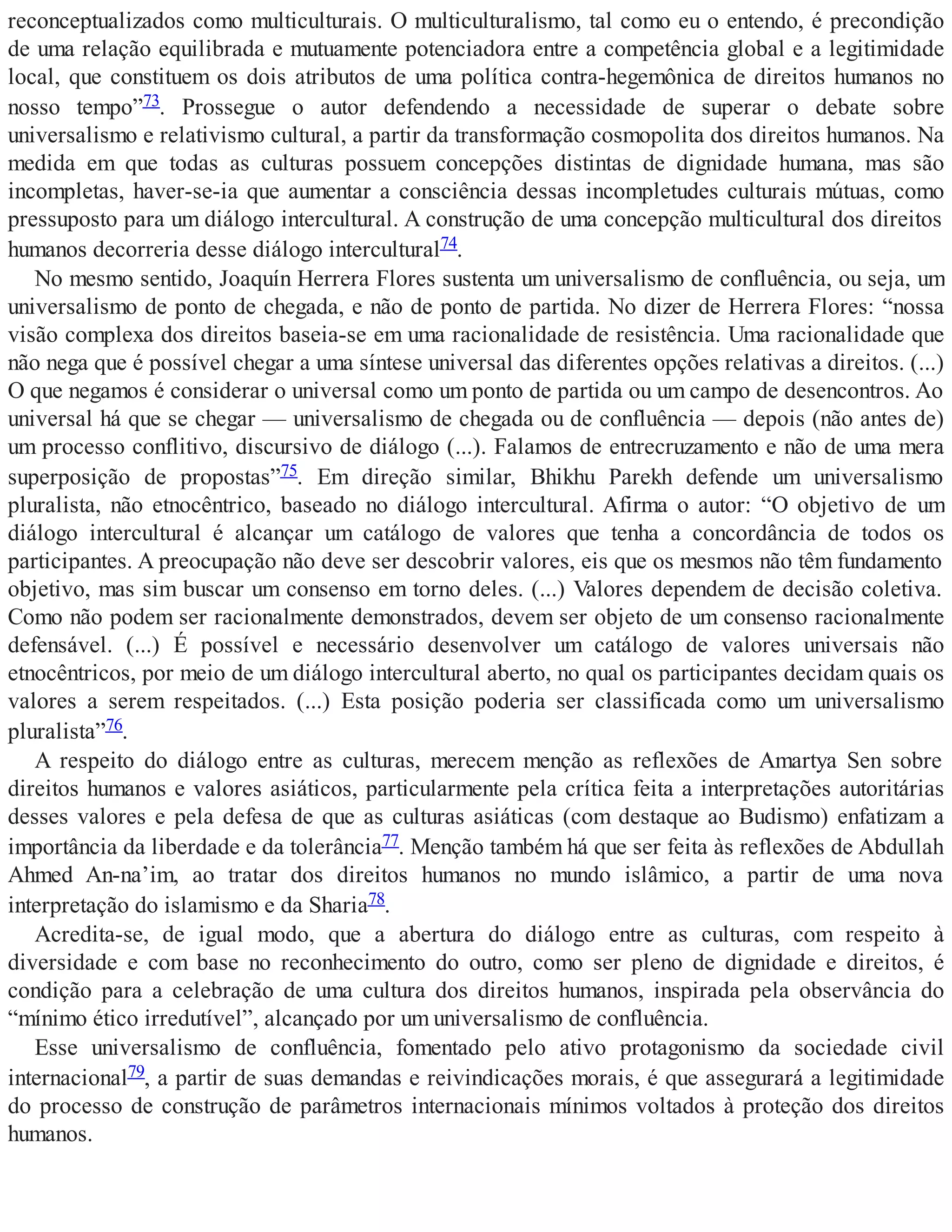 reconceptualizados como multiculturais. O multiculturalismo, tal como eu o entendo, é precondição
de uma relação equilibrada e mutuamente potenciadora entre a competência global e a legitimidade
local, que constituem os dois atributos de uma política contra-hegemônica de direitos humanos no
nosso tempo”73. Prossegue o autor defendendo a necessidade de superar o debate sobre
universalismo e relativismo cultural, a partir da transformação cosmopolita dos direitos humanos. Na
medida em que todas as culturas possuem concepções distintas de dignidade humana, mas são
incompletas, haver-se-ia que aumentar a consciência dessas incompletudes culturais mútuas, como
pressuposto para um diálogo intercultural. A construção de uma concepção multicultural dos direitos
humanos decorreria desse diálogo intercultural74.
No mesmo sentido, Joaquín Herrera Flores sustenta um universalismo de confluência, ou seja, um
universalismo de ponto de chegada, e não de ponto de partida. No dizer de Herrera Flores: “nossa
visão complexa dos direitos baseia-se em uma racionalidade de resistência. Uma racionalidade que
não nega que é possível chegar a uma síntese universal das diferentes opções relativas a direitos. (...)
O que negamos é considerar o universal como um ponto de partida ou um campo de desencontros. Ao
universal há que se chegar — universalismo de chegada ou de confluência — depois (não antes de)
um processo conflitivo, discursivo de diálogo (...). Falamos de entrecruzamento e não de uma mera
superposição de propostas”75. Em direção similar, Bhikhu Parekh defende um universalismo
pluralista, não etnocêntrico, baseado no diálogo intercultural. Afirma o autor: “O objetivo de um
diálogo intercultural é alcançar um catálogo de valores que tenha a concordância de todos os
participantes. A preocupação não deve ser descobrir valores, eis que os mesmos não têm fundamento
objetivo, mas sim buscar um consenso em torno deles. (...) Valores dependem de decisão coletiva.
Como não podem ser racionalmente demonstrados, devem ser objeto de um consenso racionalmente
defensável. (...) É possível e necessário desenvolver um catálogo de valores universais não
etnocêntricos, por meio de um diálogo intercultural aberto, no qual os participantes decidam quais os
valores a serem respeitados. (...) Esta posição poderia ser classificada como um universalismo
pluralista”76.
A respeito do diálogo entre as culturas, merecem menção as reflexões de Amartya Sen sobre
direitos humanos e valores asiáticos, particularmente pela crítica feita a interpretações autoritárias
desses valores e pela defesa de que as culturas asiáticas (com destaque ao Budismo) enfatizam a
importância da liberdade e da tolerância77. Menção também há que ser feita às reflexões de Abdullah
Ahmed An-na’im, ao tratar dos direitos humanos no mundo islâmico, a partir de uma nova
interpretação do islamismo e da Sharia78.
Acredita-se, de igual modo, que a abertura do diálogo entre as culturas, com respeito à
diversidade e com base no reconhecimento do outro, como ser pleno de dignidade e direitos, é
condição para a celebração de uma cultura dos direitos humanos, inspirada pela observância do
“mínimo ético irredutível”, alcançado por um universalismo de confluência.
Esse universalismo de confluência, fomentado pelo ativo protagonismo da sociedade civil
internacional79, a partir de suas demandas e reivindicações morais, é que assegurará a legitimidade
do processo de construção de parâmetros internacionais mínimos voltados à proteção dos direitos
humanos.
 