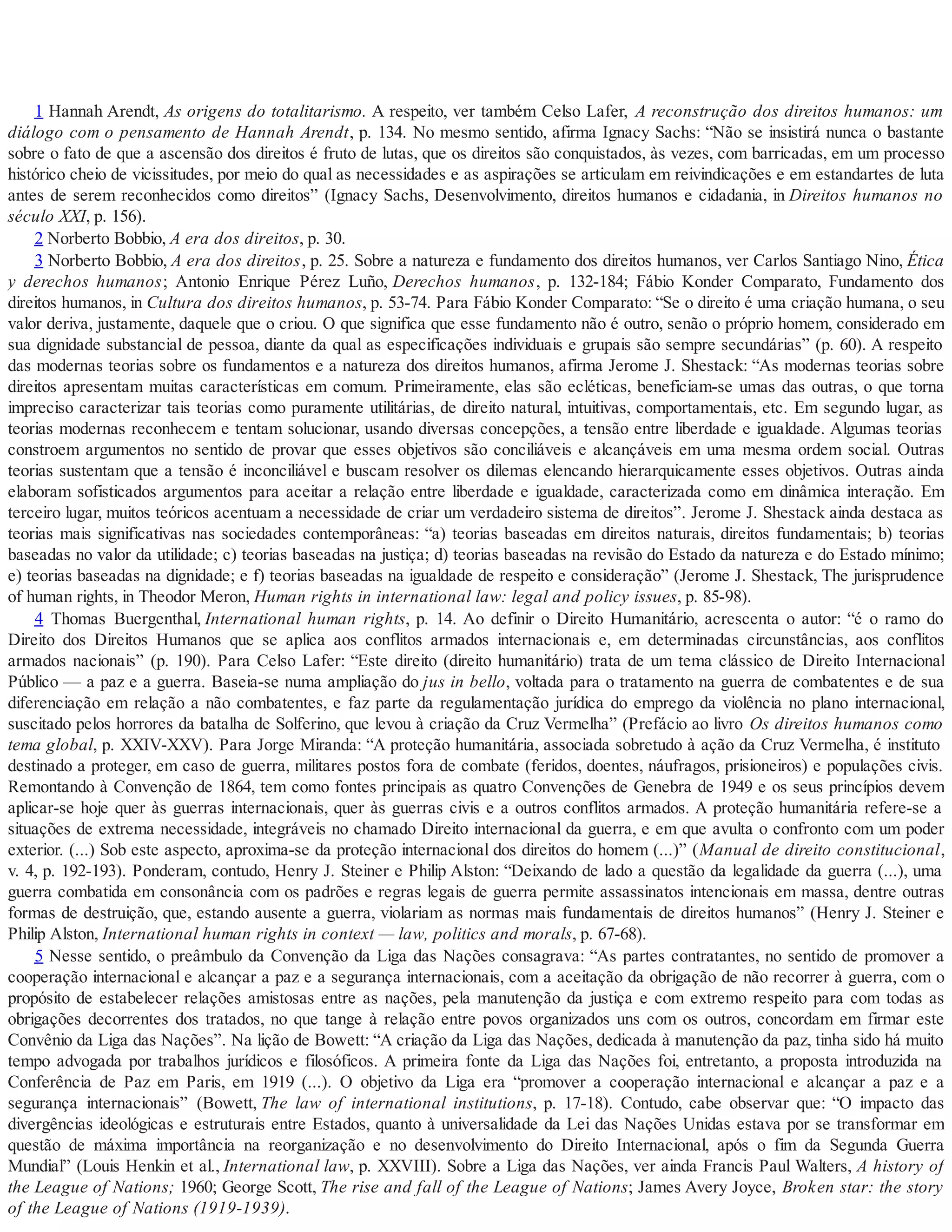 1 Hannah Arendt, As origens do totalitarismo. A respeito, ver também Celso Lafer, A reconstrução dos direitos humanos: um
diálogo com o pensamento de Hannah Arendt, p. 134. No mesmo sentido, afirma Ignacy Sachs: “Não se insistirá nunca o bastante
sobre o fato de que a ascensão dos direitos é fruto de lutas, que os direitos são conquistados, às vezes, com barricadas, em um processo
histórico cheio de vicissitudes, por meio do qual as necessidades e as aspirações se articulam em reivindicações e em estandartes de luta
antes de serem reconhecidos como direitos” (Ignacy Sachs, Desenvolvimento, direitos humanos e cidadania, in Direitos humanos no
século XXI, p. 156).
2 Norberto Bobbio, A era dos direitos, p. 30.
3 Norberto Bobbio, A era dos direitos, p. 25. Sobre a natureza e fundamento dos direitos humanos, ver Carlos Santiago Nino, Ética
y derechos humanos; Antonio Enrique Pérez Luño, Derechos humanos, p. 132-184; Fábio Konder Comparato, Fundamento dos
direitos humanos, in Cultura dos direitos humanos, p. 53-74. Para Fábio Konder Comparato: “Se o direito é uma criação humana, o seu
valor deriva, justamente, daquele que o criou. O que significa que esse fundamento não é outro, senão o próprio homem, considerado em
sua dignidade substancial de pessoa, diante da qual as especificações individuais e grupais são sempre secundárias” (p. 60). A respeito
das modernas teorias sobre os fundamentos e a natureza dos direitos humanos, afirma Jerome J. Shestack: “As modernas teorias sobre
direitos apresentam muitas características em comum. Primeiramente, elas são ecléticas, beneficiam-se umas das outras, o que torna
impreciso caracterizar tais teorias como puramente utilitárias, de direito natural, intuitivas, comportamentais, etc. Em segundo lugar, as
teorias modernas reconhecem e tentam solucionar, usando diversas concepções, a tensão entre liberdade e igualdade. Algumas teorias
constroem argumentos no sentido de provar que esses objetivos são conciliáveis e alcançáveis em uma mesma ordem social. Outras
teorias sustentam que a tensão é inconciliável e buscam resolver os dilemas elencando hierarquicamente esses objetivos. Outras ainda
elaboram sofisticados argumentos para aceitar a relação entre liberdade e igualdade, caracterizada como em dinâmica interação. Em
terceiro lugar, muitos teóricos acentuam a necessidade de criar um verdadeiro sistema de direitos”. Jerome J. Shestack ainda destaca as
teorias mais significativas nas sociedades contemporâneas: “a) teorias baseadas em direitos naturais, direitos fundamentais; b) teorias
baseadas no valor da utilidade; c) teorias baseadas na justiça; d) teorias baseadas na revisão do Estado da natureza e do Estado mínimo;
e) teorias baseadas na dignidade; e f) teorias baseadas na igualdade de respeito e consideração” (Jerome J. Shestack, The jurisprudence
of human rights, in Theodor Meron, Human rights in international law: legal and policy issues, p. 85-98).
4 Thomas Buergenthal, International human rights, p. 14. Ao definir o Direito Humanitário, acrescenta o autor: “é o ramo do
Direito dos Direitos Humanos que se aplica aos conflitos armados internacionais e, em determinadas circunstâncias, aos conflitos
armados nacionais” (p. 190). Para Celso Lafer: “Este direito (direito humanitário) trata de um tema clássico de Direito Internacional
Público — a paz e a guerra. Baseia-se numa ampliação do jus in bello, voltada para o tratamento na guerra de combatentes e de sua
diferenciação em relação a não combatentes, e faz parte da regulamentação jurídica do emprego da violência no plano internacional,
suscitado pelos horrores da batalha de Solferino, que levou à criação da Cruz Vermelha” (Prefácio ao livro Os direitos humanos como
tema global, p. XXIV-XXV). Para Jorge Miranda: “A proteção humanitária, associada sobretudo à ação da Cruz Vermelha, é instituto
destinado a proteger, em caso de guerra, militares postos fora de combate (feridos, doentes, náufragos, prisioneiros) e populações civis.
Remontando à Convenção de 1864, tem como fontes principais as quatro Convenções de Genebra de 1949 e os seus princípios devem
aplicar-se hoje quer às guerras internacionais, quer às guerras civis e a outros conflitos armados. A proteção humanitária refere-se a
situações de extrema necessidade, integráveis no chamado Direito internacional da guerra, e em que avulta o confronto com um poder
exterior. (...) Sob este aspecto, aproxima-se da proteção internacional dos direitos do homem (...)” (Manual de direito constitucional,
v. 4, p. 192-193). Ponderam, contudo, Henry J. Steiner e Philip Alston: “Deixando de lado a questão da legalidade da guerra (...), uma
guerra combatida em consonância com os padrões e regras legais de guerra permite assassinatos intencionais em massa, dentre outras
formas de destruição, que, estando ausente a guerra, violariam as normas mais fundamentais de direitos humanos” (Henry J. Steiner e
Philip Alston, International human rights in context — law, politics and morals, p. 67-68).
5 Nesse sentido, o preâmbulo da Convenção da Liga das Nações consagrava: “As partes contratantes, no sentido de promover a
cooperação internacional e alcançar a paz e a segurança internacionais, com a aceitação da obrigação de não recorrer à guerra, com o
propósito de estabelecer relações amistosas entre as nações, pela manutenção da justiça e com extremo respeito para com todas as
obrigações decorrentes dos tratados, no que tange à relação entre povos organizados uns com os outros, concordam em firmar este
Convênio da Liga das Nações”. Na lição de Bowett: “A criação da Liga das Nações, dedicada à manutenção da paz, tinha sido há muito
tempo advogada por trabalhos jurídicos e filosóficos. A primeira fonte da Liga das Nações foi, entretanto, a proposta introduzida na
Conferência de Paz em Paris, em 1919 (...). O objetivo da Liga era “promover a cooperação internacional e alcançar a paz e a
segurança internacionais” (Bowett, The law of international institutions, p. 17-18). Contudo, cabe observar que: “O impacto das
divergências ideológicas e estruturais entre Estados, quanto à universalidade da Lei das Nações Unidas estava por se transformar em
questão de máxima importância na reorganização e no desenvolvimento do Direito Internacional, após o fim da Segunda Guerra
Mundial” (Louis Henkin et al., International law, p. XXVIII). Sobre a Liga das Nações, ver ainda Francis Paul Walters, A history of
the League of Nations; 1960; George Scott, The rise and fall of the League of Nations; James Avery Joyce, Broken star: the story
of the League of Nations (1919-1939).
 