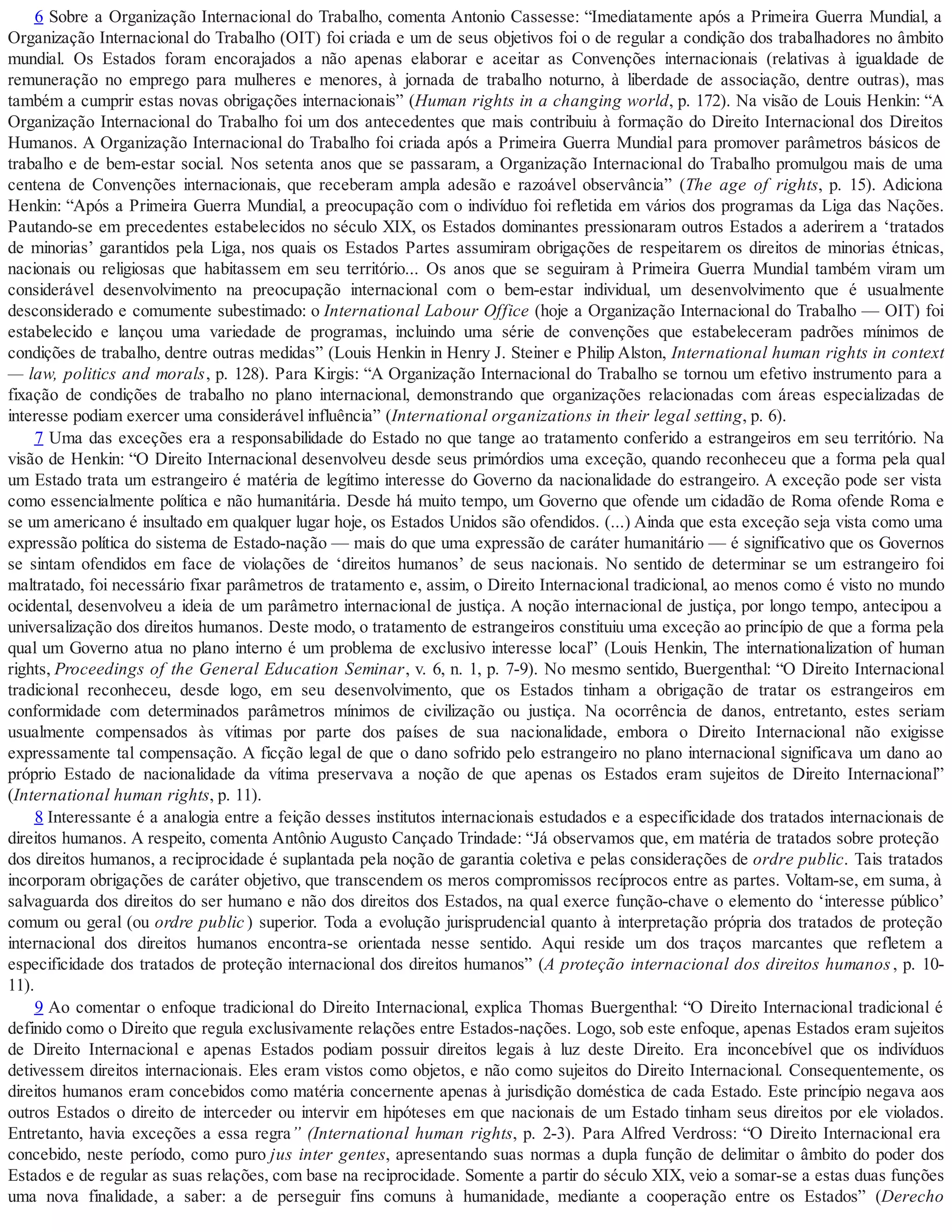 6 Sobre a Organização Internacional do Trabalho, comenta Antonio Cassesse: “Imediatamente após a Primeira Guerra Mundial, a
Organização Internacional do Trabalho (OIT) foi criada e um de seus objetivos foi o de regular a condição dos trabalhadores no âmbito
mundial. Os Estados foram encorajados a não apenas elaborar e aceitar as Convenções internacionais (relativas à igualdade de
remuneração no emprego para mulheres e menores, à jornada de trabalho noturno, à liberdade de associação, dentre outras), mas
também a cumprir estas novas obrigações internacionais” (Human rights in a changing world, p. 172). Na visão de Louis Henkin: “A
Organização Internacional do Trabalho foi um dos antecedentes que mais contribuiu à formação do Direito Internacional dos Direitos
Humanos. A Organização Internacional do Trabalho foi criada após a Primeira Guerra Mundial para promover parâmetros básicos de
trabalho e de bem-estar social. Nos setenta anos que se passaram, a Organização Internacional do Trabalho promulgou mais de uma
centena de Convenções internacionais, que receberam ampla adesão e razoável observância” (The age of rights, p. 15). Adiciona
Henkin: “Após a Primeira Guerra Mundial, a preocupação com o indivíduo foi refletida em vários dos programas da Liga das Nações.
Pautando-se em precedentes estabelecidos no século XIX, os Estados dominantes pressionaram outros Estados a aderirem a ‘tratados
de minorias’ garantidos pela Liga, nos quais os Estados Partes assumiram obrigações de respeitarem os direitos de minorias étnicas,
nacionais ou religiosas que habitassem em seu território... Os anos que se seguiram à Primeira Guerra Mundial também viram um
considerável desenvolvimento na preocupação internacional com o bem-estar individual, um desenvolvimento que é usualmente
desconsiderado e comumente subestimado: o International Labour Office (hoje a Organização Internacional do Trabalho — OIT) foi
estabelecido e lançou uma variedade de programas, incluindo uma série de convenções que estabeleceram padrões mínimos de
condições de trabalho, dentre outras medidas” (Louis Henkin in Henry J. Steiner e Philip Alston, International human rights in context
— law, politics and morals, p. 128). Para Kirgis: “A Organização Internacional do Trabalho se tornou um efetivo instrumento para a
fixação de condições de trabalho no plano internacional, demonstrando que organizações relacionadas com áreas especializadas de
interesse podiam exercer uma considerável influência” (International organizations in their legal setting, p. 6).
7 Uma das exceções era a responsabilidade do Estado no que tange ao tratamento conferido a estrangeiros em seu território. Na
visão de Henkin: “O Direito Internacional desenvolveu desde seus primórdios uma exceção, quando reconheceu que a forma pela qual
um Estado trata um estrangeiro é matéria de legítimo interesse do Governo da nacionalidade do estrangeiro. A exceção pode ser vista
como essencialmente política e não humanitária. Desde há muito tempo, um Governo que ofende um cidadão de Roma ofende Roma e
se um americano é insultado em qualquer lugar hoje, os Estados Unidos são ofendidos. (...) Ainda que esta exceção seja vista como uma
expressão política do sistema de Estado-nação — mais do que uma expressão de caráter humanitário — é significativo que os Governos
se sintam ofendidos em face de violações de ‘direitos humanos’ de seus nacionais. No sentido de determinar se um estrangeiro foi
maltratado, foi necessário fixar parâmetros de tratamento e, assim, o Direito Internacional tradicional, ao menos como é visto no mundo
ocidental, desenvolveu a ideia de um parâmetro internacional de justiça. A noção internacional de justiça, por longo tempo, antecipou a
universalização dos direitos humanos. Deste modo, o tratamento de estrangeiros constituiu uma exceção ao princípio de que a forma pela
qual um Governo atua no plano interno é um problema de exclusivo interesse local” (Louis Henkin, The internationalization of human
rights, Proceedings of the General Education Seminar, v. 6, n. 1, p. 7-9). No mesmo sentido, Buergenthal: “O Direito Internacional
tradicional reconheceu, desde logo, em seu desenvolvimento, que os Estados tinham a obrigação de tratar os estrangeiros em
conformidade com determinados parâmetros mínimos de civilização ou justiça. Na ocorrência de danos, entretanto, estes seriam
usualmente compensados às vítimas por parte dos países de sua nacionalidade, embora o Direito Internacional não exigisse
expressamente tal compensação. A ficção legal de que o dano sofrido pelo estrangeiro no plano internacional significava um dano ao
próprio Estado de nacionalidade da vítima preservava a noção de que apenas os Estados eram sujeitos de Direito Internacional”
(International human rights, p. 11).
8 Interessante é a analogia entre a feição desses institutos internacionais estudados e a especificidade dos tratados internacionais de
direitos humanos. A respeito, comenta Antônio Augusto Cançado Trindade: “Já observamos que, em matéria de tratados sobre proteção
dos direitos humanos, a reciprocidade é suplantada pela noção de garantia coletiva e pelas considerações de ordre public. Tais tratados
incorporam obrigações de caráter objetivo, que transcendem os meros compromissos recíprocos entre as partes. Voltam-se, em suma, à
salvaguarda dos direitos do ser humano e não dos direitos dos Estados, na qual exerce função-chave o elemento do ‘interesse público’
comum ou geral (ou ordre public ) superior. Toda a evolução jurisprudencial quanto à interpretação própria dos tratados de proteção
internacional dos direitos humanos encontra-se orientada nesse sentido. Aqui reside um dos traços marcantes que refletem a
especificidade dos tratados de proteção internacional dos direitos humanos” (A proteção internacional dos direitos humanos, p. 10-
11).
9 Ao comentar o enfoque tradicional do Direito Internacional, explica Thomas Buergenthal: “O Direito Internacional tradicional é
definido como o Direito que regula exclusivamente relações entre Estados-nações. Logo, sob este enfoque, apenas Estados eram sujeitos
de Direito Internacional e apenas Estados podiam possuir direitos legais à luz deste Direito. Era inconcebível que os indivíduos
detivessem direitos internacionais. Eles eram vistos como objetos, e não como sujeitos do Direito Internacional. Consequentemente, os
direitos humanos eram concebidos como matéria concernente apenas à jurisdição doméstica de cada Estado. Este princípio negava aos
outros Estados o direito de interceder ou intervir em hipóteses em que nacionais de um Estado tinham seus direitos por ele violados.
Entretanto, havia exceções a essa regra” (International human rights, p. 2-3). Para Alfred Verdross: “O Direito Internacional era
concebido, neste período, como puro jus inter gentes, apresentando suas normas a dupla função de delimitar o âmbito do poder dos
Estados e de regular as suas relações, com base na reciprocidade. Somente a partir do século XIX, veio a somar-se a estas duas funções
uma nova finalidade, a saber: a de perseguir fins comuns à humanidade, mediante a cooperação entre os Estados” (Derecho
 