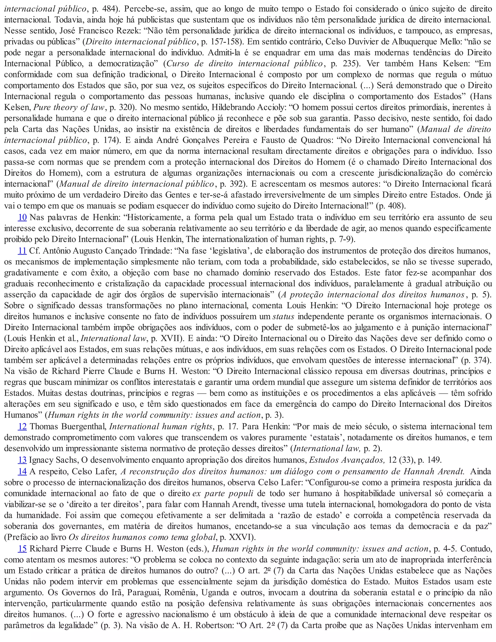 internacional público, p. 484). Percebe-se, assim, que ao longo de muito tempo o Estado foi considerado o único sujeito de direito
internacional. Todavia, ainda hoje há publicistas que sustentam que os indivíduos não têm personalidade jurídica de direito internacional.
Nesse sentido, José Francisco Rezek: “Não têm personalidade jurídica de direito internacional os indivíduos, e tampouco, as empresas,
privadas ou públicas” (Direito internacional público, p. 157-158). Em sentido contrário, Celso Duvivier de Albuquerque Mello: “não se
pode negar a personalidade internacional do indivíduo. Admiti-la é se enquadrar em uma das mais modernas tendências do Direito
Internacional Público, a democratização” (Curso de direito internacional público, p. 235). Ver também Hans Kelsen: “Em
conformidade com sua definição tradicional, o Direito Internacional é composto por um complexo de normas que regula o mútuo
comportamento dos Estados que são, por sua vez, os sujeitos específicos do Direito Internacional. (...) Será demonstrado que o Direito
Internacional regula o comportamento das pessoas humanas, inclusive quando ele disciplina o comportamento dos Estados” (Hans
Kelsen, Pure theory of law, p. 320). No mesmo sentido, Hildebrando Accioly: “O homem possui certos direitos primordiais, inerentes à
personalidade humana e que o direito internacional público já reconhece e põe sob sua garantia. Passo decisivo, neste sentido, foi dado
pela Carta das Nações Unidas, ao insistir na existência de direitos e liberdades fundamentais do ser humano” (Manual de direito
internacional público, p. 174). E ainda André Gonçalves Pereira e Fausto de Quadros: “No Direito Internacional convencional há
casos, cada vez em maior número, em que da norma internacional resultam directamente direitos e obrigações para o indivíduo. Isso
passa-se com normas que se prendem com a proteção internacional dos Direitos do Homem (é o chamado Direito Internacional dos
Direitos do Homem), com a estrutura de algumas organizações internacionais ou com a crescente jurisdicionalização do comércio
internacional” (Manual de direito internacional público, p. 392). E acrescentam os mesmos autores: “o Direito Internacional ficará
muito próximo de um verdadeiro Direito das Gentes e ter-se-á afastado irreversivelmente de um simples Direito entre Estados. Onde já
vai o tempo em que os manuais se podiam esquecer do indivíduo como sujeito do Direito Internacional!” (p. 408).
10 Nas palavras de Henkin: “Historicamente, a forma pela qual um Estado trata o indivíduo em seu território era assunto de seu
interesse exclusivo, decorrente de sua soberania relativamente ao seu território e da liberdade de agir, ao menos quando especificamente
proibido pelo Direito Internacional” (Louis Henkin, The internationalization of human rights, p. 7-9).
11 Cf. Antônio Augusto Cançado Trindade: “Na fase ‘legislativa’, de elaboração dos instrumentos de proteção dos direitos humanos,
os mecanismos de implementação simplesmente não teriam, com toda a probabilidade, sido estabelecidos, se não se tivesse superado,
gradativamente e com êxito, a objeção com base no chamado domínio reservado dos Estados. Este fator fez-se acompanhar dos
graduais reconhecimento e cristalização da capacidade processual internacional dos indivíduos, paralelamente à gradual atribuição ou
asserção da capacidade de agir dos órgãos de supervisão internacionais” (A proteção internacional dos direitos humanos, p. 5).
Sobre o significado dessas transformações no plano internacional, comenta Louis Henkin: “O Direito Internacional hoje protege os
direitos humanos e inclusive consente no fato de indivíduos possuírem um status independente perante os organismos internacionais. O
Direito Internacional também impõe obrigações aos indivíduos, com o poder de submetê-los ao julgamento e à punição internacional”
(Louis Henkin et al., International law, p. XVII). E ainda: “O Direito Internacional ou o Direito das Nações deve ser definido como o
Direito aplicável aos Estados, em suas relações mútuas, e aos indivíduos, em suas relações com os Estados. O Direito Internacional pode
também ser aplicável a determinadas relações entre os próprios indivíduos, que envolvam questões de interesse internacional” (p. 374).
Na visão de Richard Pierre Claude e Burns H. Weston: “O Direito Internacional clássico repousa em diversas doutrinas, princípios e
regras que buscam minimizar os conflitos interestatais e garantir uma ordem mundial que assegure um sistema definidor de territórios aos
Estados. Muitas destas doutrinas, princípios e regras — bem como as instituições e os procedimentos a elas aplicáveis — têm sofrido
alterações em seu significado e uso, e têm sido questionados em face da emergência do campo do Direito Internacional dos Direitos
Humanos” (Human rights in the world community: issues and action, p. 3).
12 Thomas Buergenthal, International human rights, p. 17. Para Henkin: “Por mais de meio século, o sistema internacional tem
demonstrado comprometimento com valores que transcendem os valores puramente ‘estatais’, notadamente os direitos humanos, e tem
desenvolvido um impressionante sistema normativo de proteção desses direitos” (International law, p. 2).
13 Ignacy Sachs, O desenvolvimento enquanto apropriação dos direitos humanos, Estudos Avançados, 12 (33), p. 149.
14 A respeito, Celso Lafer, A reconstrução dos direitos humanos: um diálogo com o pensamento de Hannah Arendt. Ainda
sobre o processo de internacionalização dos direitos humanos, observa Celso Lafer: “Configurou-se como a primeira resposta jurídica da
comunidade internacional ao fato de que o direito ex parte populi de todo ser humano à hospitabilidade universal só começaria a
viabilizar-se se o ‘direito a ter direitos’, para falar com Hannah Arendt, tivesse uma tutela internacional, homologadora do ponto de vista
da humanidade. Foi assim que começou efetivamente a ser delimitada a ‘razão de estado’ e corroída a competência reservada da
soberania dos governantes, em matéria de direitos humanos, encetando-se a sua vinculação aos temas da democracia e da paz”
(Prefácio ao livro Os direitos humanos como tema global, p. XXVI).
15 Richard Pierre Claude e Burns H. Weston (eds.), Human rights in the world community: issues and action, p. 4-5. Contudo,
como atentam os mesmos autores: “O problema se coloca no contexto da seguinte indagação: seria um ato de inapropriada interferência
um Estado criticar a prática de direitos humanos do outro? (...) O art. 2º (7) da Carta das Nações Unidas estabelece que as Nações
Unidas não podem intervir em problemas que essencialmente sejam da jurisdição doméstica do Estado. Muitos Estados usam este
argumento. Os Governos do Irã, Paraguai, Romênia, Uganda e outros, invocam a doutrina da soberania estatal e o princípio da não
intervenção, particularmente quando estão na posição defensiva relativamente às suas obrigações internacionais concernentes aos
direitos humanos. (...) O forte e agressivo nacionalismo é um obstáculo à ideia de que a comunidade internacional deve respeitar os
parâmetros da legalidade” (p. 3). Na visão de A. H. Robertson: “O Art. 2º (7) da Carta proíbe que as Nações Unidas intervenham em
 