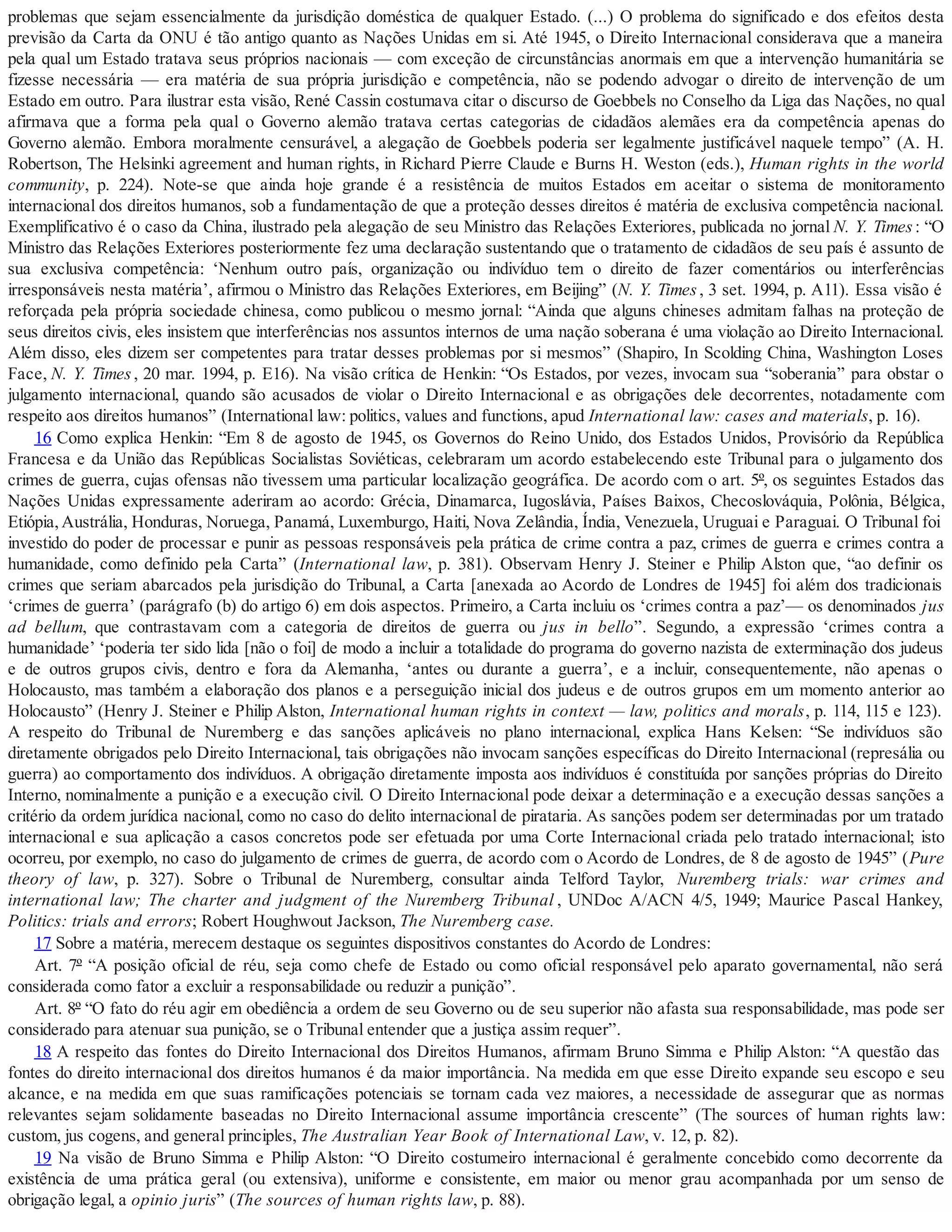 problemas que sejam essencialmente da jurisdição doméstica de qualquer Estado. (...) O problema do significado e dos efeitos desta
previsão da Carta da ONU é tão antigo quanto as Nações Unidas em si. Até 1945, o Direito Internacional considerava que a maneira
pela qual um Estado tratava seus próprios nacionais — com exceção de circunstâncias anormais em que a intervenção humanitária se
fizesse necessária — era matéria de sua própria jurisdição e competência, não se podendo advogar o direito de intervenção de um
Estado em outro. Para ilustrar esta visão, René Cassin costumava citar o discurso de Goebbels no Conselho da Liga das Nações, no qual
afirmava que a forma pela qual o Governo alemão tratava certas categorias de cidadãos alemães era da competência apenas do
Governo alemão. Embora moralmente censurável, a alegação de Goebbels poderia ser legalmente justificável naquele tempo” (A. H.
Robertson, The Helsinki agreement and human rights, in Richard Pierre Claude e Burns H. Weston (eds.), Human rights in the world
community, p. 224). Note-se que ainda hoje grande é a resistência de muitos Estados em aceitar o sistema de monitoramento
internacional dos direitos humanos, sob a fundamentação de que a proteção desses direitos é matéria de exclusiva competência nacional.
Exemplificativo é o caso da China, ilustrado pela alegação de seu Ministro das Relações Exteriores, publicada no jornal N. Y. Times: “O
Ministro das Relações Exteriores posteriormente fez uma declaração sustentando que o tratamento de cidadãos de seu país é assunto de
sua exclusiva competência: ‘Nenhum outro país, organização ou indivíduo tem o direito de fazer comentários ou interferências
irresponsáveis nesta matéria’, afirmou o Ministro das Relações Exteriores, em Beijing” (N. Y. Times, 3 set. 1994, p. A11). Essa visão é
reforçada pela própria sociedade chinesa, como publicou o mesmo jornal: “Ainda que alguns chineses admitam falhas na proteção de
seus direitos civis, eles insistem que interferências nos assuntos internos de uma nação soberana é uma violação ao Direito Internacional.
Além disso, eles dizem ser competentes para tratar desses problemas por si mesmos” (Shapiro, In Scolding China, Washington Loses
Face, N. Y. Times, 20 mar. 1994, p. E16). Na visão crítica de Henkin: “Os Estados, por vezes, invocam sua “soberania” para obstar o
julgamento internacional, quando são acusados de violar o Direito Internacional e as obrigações dele decorrentes, notadamente com
respeito aos direitos humanos” (International law: politics, values and functions, apud International law: cases and materials, p. 16).
16 Como explica Henkin: “Em 8 de agosto de 1945, os Governos do Reino Unido, dos Estados Unidos, Provisório da República
Francesa e da União das Repúblicas Socialistas Soviéticas, celebraram um acordo estabelecendo este Tribunal para o julgamento dos
crimes de guerra, cujas ofensas não tivessem uma particular localização geográfica. De acordo com o art. 5º, os seguintes Estados das
Nações Unidas expressamente aderiram ao acordo: Grécia, Dinamarca, Iugoslávia, Países Baixos, Checoslováquia, Polônia, Bélgica,
Etiópia, Austrália, Honduras, Noruega, Panamá, Luxemburgo, Haiti, Nova Zelândia, Índia, Venezuela, Uruguai e Paraguai. O Tribunal foi
investido do poder de processar e punir as pessoas responsáveis pela prática de crime contra a paz, crimes de guerra e crimes contra a
humanidade, como definido pela Carta” (International law, p. 381). Observam Henry J. Steiner e Philip Alston que, “ao definir os
crimes que seriam abarcados pela jurisdição do Tribunal, a Carta [anexada ao Acordo de Londres de 1945] foi além dos tradicionais
‘crimes de guerra’ (parágrafo (b) do artigo 6) em dois aspectos. Primeiro, a Carta incluiu os ‘crimes contra a paz’— os denominados jus
ad bellum, que contrastavam com a categoria de direitos de guerra ou jus in bello”. Segundo, a expressão ‘crimes contra a
humanidade’ ‘poderia ter sido lida [não o foi] de modo a incluir a totalidade do programa do governo nazista de exterminação dos judeus
e de outros grupos civis, dentro e fora da Alemanha, ‘antes ou durante a guerra’, e a incluir, consequentemente, não apenas o
Holocausto, mas também a elaboração dos planos e a perseguição inicial dos judeus e de outros grupos em um momento anterior ao
Holocausto” (Henry J. Steiner e Philip Alston, International human rights in context — law, politics and morals, p. 114, 115 e 123).
A respeito do Tribunal de Nuremberg e das sanções aplicáveis no plano internacional, explica Hans Kelsen: “Se indivíduos são
diretamente obrigados pelo Direito Internacional, tais obrigações não invocam sanções específicas do Direito Internacional (represália ou
guerra) ao comportamento dos indivíduos. A obrigação diretamente imposta aos indivíduos é constituída por sanções próprias do Direito
Interno, nominalmente a punição e a execução civil. O Direito Internacional pode deixar a determinação e a execução dessas sanções a
critério da ordem jurídica nacional, como no caso do delito internacional de pirataria. As sanções podem ser determinadas por um tratado
internacional e sua aplicação a casos concretos pode ser efetuada por uma Corte Internacional criada pelo tratado internacional; isto
ocorreu, por exemplo, no caso do julgamento de crimes de guerra, de acordo com o Acordo de Londres, de 8 de agosto de 1945” (Pure
theory of law, p. 327). Sobre o Tribunal de Nuremberg, consultar ainda Telford Taylor, Nuremberg trials: war crimes and
international law; The charter and judgment of the Nuremberg Tribunal , UNDoc A/ACN 4/5, 1949; Maurice Pascal Hankey,
Politics: trials and errors; Robert Houghwout Jackson, The Nuremberg case.
17 Sobre a matéria, merecem destaque os seguintes dispositivos constantes do Acordo de Londres:
Art. 7º “A posição oficial de réu, seja como chefe de Estado ou como oficial responsável pelo aparato governamental, não será
considerada como fator a excluir a responsabilidade ou reduzir a punição”.
Art. 8º “O fato do réu agir em obediência a ordem de seu Governo ou de seu superior não afasta sua responsabilidade, mas pode ser
considerado para atenuar sua punição, se o Tribunal entender que a justiça assim requer”.
18 A respeito das fontes do Direito Internacional dos Direitos Humanos, afirmam Bruno Simma e Philip Alston: “A questão das
fontes do direito internacional dos direitos humanos é da maior importância. Na medida em que esse Direito expande seu escopo e seu
alcance, e na medida em que suas ramificações potenciais se tornam cada vez maiores, a necessidade de assegurar que as normas
relevantes sejam solidamente baseadas no Direito Internacional assume importância crescente” (The sources of human rights law:
custom, jus cogens, and general principles, The Australian Year Book of International Law, v. 12, p. 82).
19 Na visão de Bruno Simma e Philip Alston: “O Direito costumeiro internacional é geralmente concebido como decorrente da
existência de uma prática geral (ou extensiva), uniforme e consistente, em maior ou menor grau acompanhada por um senso de
obrigação legal, a opinio juris” (The sources of human rights law, p. 88).
 