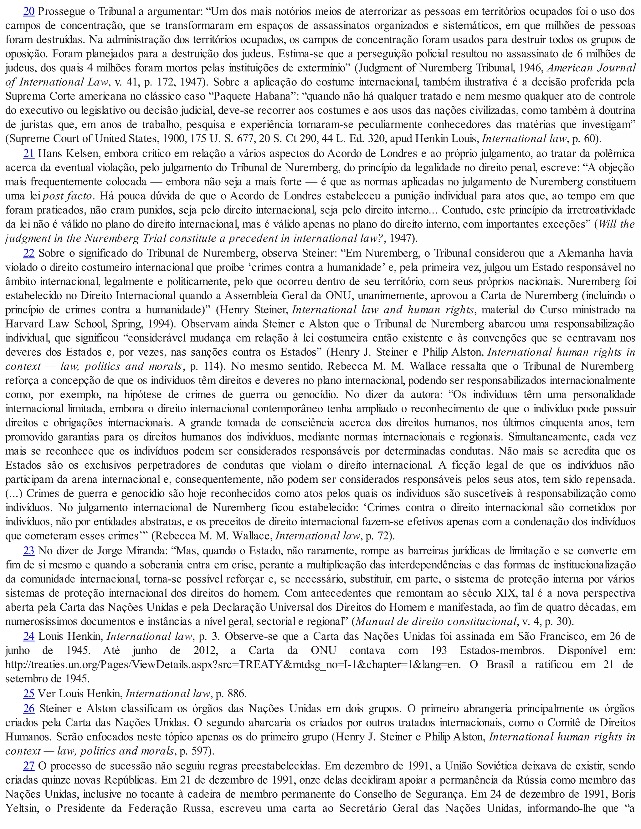 20 Prossegue o Tribunal a argumentar: “Um dos mais notórios meios de aterrorizar as pessoas em territórios ocupados foi o uso dos
campos de concentração, que se transformaram em espaços de assassinatos organizados e sistemáticos, em que milhões de pessoas
foram destruídas. Na administração dos territórios ocupados, os campos de concentração foram usados para destruir todos os grupos de
oposição. Foram planejados para a destruição dos judeus. Estima-se que a perseguição policial resultou no assassinato de 6 milhões de
judeus, dos quais 4 milhões foram mortos pelas instituições de extermínio” (Judgment of Nuremberg Tribunal, 1946, American Journal
of International Law, v. 41, p. 172, 1947). Sobre a aplicação do costume internacional, também ilustrativa é a decisão proferida pela
Suprema Corte americana no clássico caso “Paquete Habana”: “quando não há qualquer tratado e nem mesmo qualquer ato de controle
do executivo ou legislativo ou decisão judicial, deve-se recorrer aos costumes e aos usos das nações civilizadas, como também à doutrina
de juristas que, em anos de trabalho, pesquisa e experiência tornaram-se peculiarmente conhecedores das matérias que investigam”
(Supreme Court of United States, 1900, 175 U. S. 677, 20 S. Ct 290, 44 L. Ed. 320, apud Henkin Louis, International law, p. 60).
21 Hans Kelsen, embora crítico em relação a vários aspectos do Acordo de Londres e ao próprio julgamento, ao tratar da polêmica
acerca da eventual violação, pelo julgamento do Tribunal de Nuremberg, do princípio da legalidade no direito penal, escreve: “A objeção
mais frequentemente colocada — embora não seja a mais forte — é que as normas aplicadas no julgamento de Nuremberg constituem
uma lei post facto. Há pouca dúvida de que o Acordo de Londres estabeleceu a punição individual para atos que, ao tempo em que
foram praticados, não eram punidos, seja pelo direito internacional, seja pelo direito interno... Contudo, este princípio da irretroatividade
da lei não é válido no plano do direito internacional, mas é válido apenas no plano do direito interno, com importantes exceções” (Will the
judgment in the Nuremberg Trial constitute a precedent in international law?, 1947).
22 Sobre o significado do Tribunal de Nuremberg, observa Steiner: “Em Nuremberg, o Tribunal considerou que a Alemanha havia
violado o direito costumeiro internacional que proíbe ‘crimes contra a humanidade’ e, pela primeira vez, julgou um Estado responsável no
âmbito internacional, legalmente e politicamente, pelo que ocorreu dentro de seu território, com seus próprios nacionais. Nuremberg foi
estabelecido no Direito Internacional quando a Assembleia Geral da ONU, unanimemente, aprovou a Carta de Nuremberg (incluindo o
princípio de crimes contra a humanidade)” (Henry Steiner, International law and human rights, material do Curso ministrado na
Harvard Law School, Spring, 1994). Observam ainda Steiner e Alston que o Tribunal de Nuremberg abarcou uma responsabilização
individual, que significou “considerável mudança em relação à lei costumeira então existente e às convenções que se centravam nos
deveres dos Estados e, por vezes, nas sanções contra os Estados” (Henry J. Steiner e Philip Alston, International human rights in
context — law, politics and morals, p. 114). No mesmo sentido, Rebecca M. M. Wallace ressalta que o Tribunal de Nuremberg
reforça a concepção de que os indivíduos têm direitos e deveres no plano internacional, podendo ser responsabilizados internacionalmente
como, por exemplo, na hipótese de crimes de guerra ou genocídio. No dizer da autora: “Os indivíduos têm uma personalidade
internacional limitada, embora o direito internacional contemporâneo tenha ampliado o reconhecimento de que o indivíduo pode possuir
direitos e obrigações internacionais. A grande tomada de consciência acerca dos direitos humanos, nos últimos cinquenta anos, tem
promovido garantias para os direitos humanos dos indivíduos, mediante normas internacionais e regionais. Simultaneamente, cada vez
mais se reconhece que os indivíduos podem ser considerados responsáveis por determinadas condutas. Não mais se acredita que os
Estados são os exclusivos perpetradores de condutas que violam o direito internacional. A ficção legal de que os indivíduos não
participam da arena internacional e, consequentemente, não podem ser considerados responsáveis pelos seus atos, tem sido repensada.
(...) Crimes de guerra e genocídio são hoje reconhecidos como atos pelos quais os indivíduos são suscetíveis à responsabilização como
indivíduos. No julgamento internacional de Nuremberg ficou estabelecido: ‘Crimes contra o direito internacional são cometidos por
indivíduos, não por entidades abstratas, e os preceitos de direito internacional fazem-se efetivos apenas com a condenação dos indivíduos
que cometeram esses crimes’” (Rebecca M. M. Wallace, International law, p. 72).
23 No dizer de Jorge Miranda: “Mas, quando o Estado, não raramente, rompe as barreiras jurídicas de limitação e se converte em
fim de si mesmo e quando a soberania entra em crise, perante a multiplicação das interdependências e das formas de institucionalização
da comunidade internacional, torna-se possível reforçar e, se necessário, substituir, em parte, o sistema de proteção interna por vários
sistemas de proteção internacional dos direitos do homem. Com antecedentes que remontam ao século XIX, tal é a nova perspectiva
aberta pela Carta das Nações Unidas e pela Declaração Universal dos Direitos do Homem e manifestada, ao fim de quatro décadas, em
numerosíssimos documentos e instâncias a nível geral, sectorial e regional” (Manual de direito constitucional, v. 4, p. 30).
24 Louis Henkin, International law, p. 3. Observe-se que a Carta das Nações Unidas foi assinada em São Francisco, em 26 de
junho de 1945. Até junho de 2012, a Carta da ONU contava com 193 Estados-membros. Disponível em:
http://treaties.un.org/Pages/ViewDetails.aspx?src=TREATY&mtdsg_no=I-1&chapter=1&lang=en. O Brasil a ratificou em 21 de
setembro de 1945.
25 Ver Louis Henkin, International law, p. 886.
26 Steiner e Alston classificam os órgãos das Nações Unidas em dois grupos. O primeiro abrangeria principalmente os órgãos
criados pela Carta das Nações Unidas. O segundo abarcaria os criados por outros tratados internacionais, como o Comitê de Direitos
Humanos. Serão enfocados neste tópico apenas os do primeiro grupo (Henry J. Steiner e Philip Alston, International human rights in
context — law, politics and morals, p. 597).
27 O processo de sucessão não seguiu regras preestabelecidas. Em dezembro de 1991, a União Soviética deixava de existir, sendo
criadas quinze novas Repúblicas. Em 21 de dezembro de 1991, onze delas decidiram apoiar a permanência da Rússia como membro das
Nações Unidas, inclusive no tocante à cadeira de membro permanente do Conselho de Segurança. Em 24 de dezembro de 1991, Boris
Yeltsin, o Presidente da Federação Russa, escreveu uma carta ao Secretário Geral das Nações Unidas, informando-lhe que “a
 